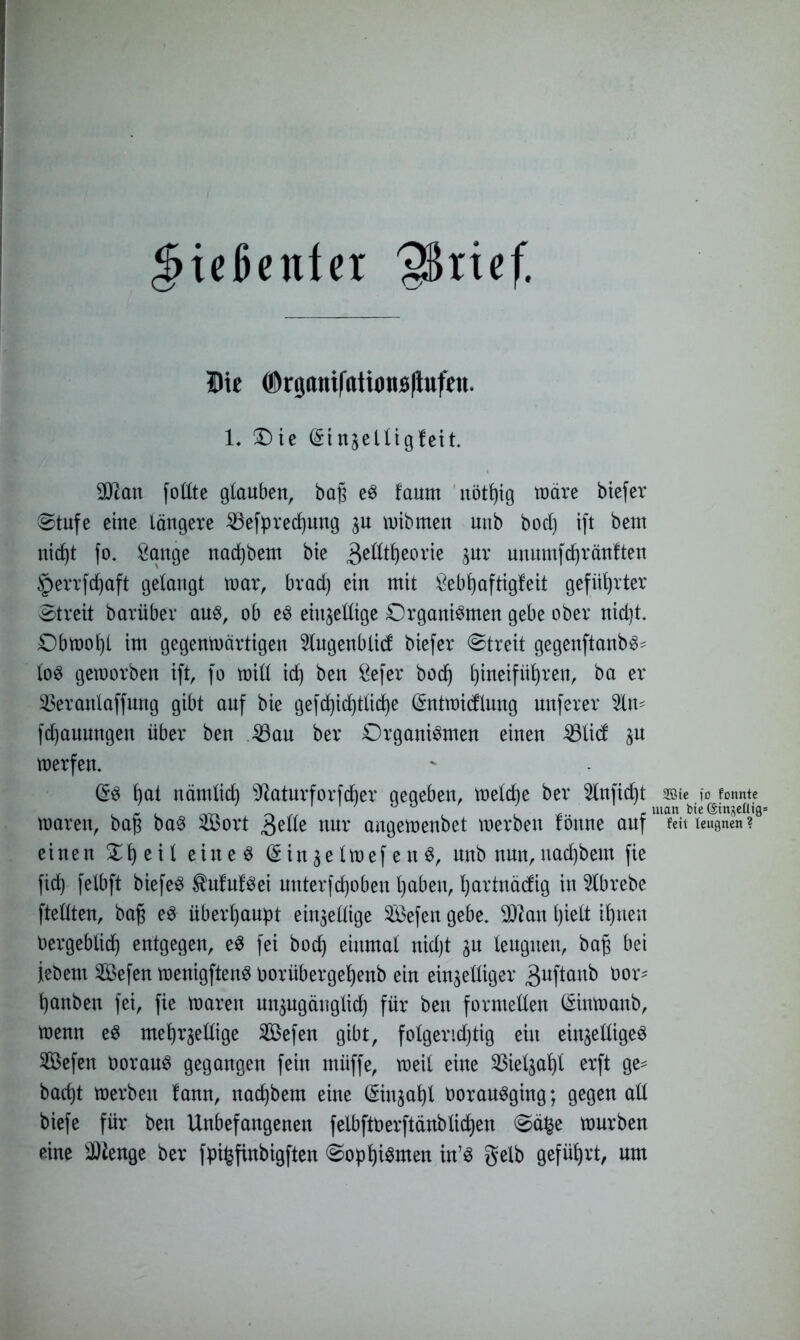 ^iekuter 9kief. Die ©rganiftttionBltufen. 1. Die (Sittjelligfeit. 9)?an foltte glauben, baß eS faurn nötßig wäre biefer (Stufe eine längere 33efpred)ung $u wibmen nnb bod) ift bent nid)t fo. Sange nacßbem bie 3etttf)eorie jnv unumfdjränften $errfdfjaft gelangt war, brad) ein mit Sebßaftigfeit geführter Streit bariiber aus, ob eS einhellige Organismen gebe ober nid)t. Obwoßl im gegentoärtigen Slugenblicf biefer Streit gegenftanbS^ loS geworben ift, fo will id) ben Sefer bocf) ßineifüßren, ba er $eranlaffung gibt auf bie gefd)id)tlid)e (Sntwidlung nuferer fd)aunngen über ben 33ait ber Organismen einen 23tid hu werfen. G?S f)at nämlict) Sftaturforfdjer gegeben, welche ber 2lnfid)t aste io formte waren, baß baS $Bort 3elle nur angewenbet werben föttne auf fett leugnen ? einen Dl) eit eines (£ in he Iwef e n S, nnb nun, nadjbem fie fid) felbft biefeS MutSei unterfdjoben ßaben, fyartnädig in 2lbrebe ftetlten, baß es überhaupt einhellige SBefen gebe. 9ftan l)iett ißnen üergebtidf entgegen, eS fei bocf) einmal nidjt %ü leugnen, baß bei jebem 5Befen wenigftenS oorübergeljenb ein einhelliger 3uftanb nor- ßanben fei, fie waren nnhngängticß für ben formellen (Sinwanb, wenn eS meßrhellige 2Befen gibt, folgerichtig ein einhelliges 2Befen üorauS gegangen fein miiffe, weit eine 33iethaf)t erft ge* badjt werben fann, nadjbem eine (Sinhaßl ooransging; gegen all biefe für ben Unbefangenen felbftüerftänbtidßen Sä£e würben eine Stenge ber fpifcfinbigften Sophismen in’S gelb geführt, um