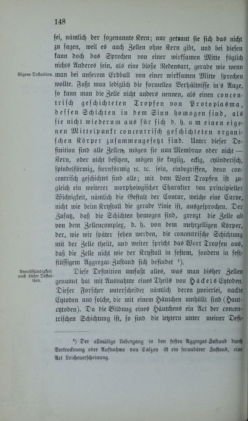 fei, nämlidj ber fogenannte $era; nur getraut fie fic^ baS nie§t fagen, weit es aud) 3eßen ofjne tern gibt, unb bei biefen famt boef) baS ^preepen non einer wirffamen Dritte füglicp nidf)tö 3lnbereS fein, als eine bloße ÜiebenSart, gerabe wie wenn eigene Sektion, man bei nuferem (Srbbaß non einer roirffamen STritte fpreepen rooßte. gagt man lebigüdf) bie formellen 33erf)ältniffe in’S 2luge, fo fann man bie3eße nicf)t anberS nennen, als einen concem trifcf) gefepiepteten tropfen non Protoplasma, b effen (gepiepten in bem «ginn homogen finb, als fie nief)t roiebernm aus für ficp b. p. n m einen eige= nen 3Jlittelpun!t concentrifcp gefc^icfjteten organi* fd)en Körper $ufammengefefct finb. Unter biefer De^ finition finb aße 3eQen> mögen fie nntt Membran ober niept — $ern, ober niept befipen, mögen fie fuglig, eefig, cplinberifcp, fpinbeiförmig, fternförmig tc. fein, einbegriffen, berat com centrifdf) gefepieptet finb aße; mit bem $Bort tropfen ift gleid) ein weiterer morppologifcper Qüjarafter non principießer 3Bicf)tigfeit, nämlicp bie (^eftalt ber (Kontur, welcpe eine (Surne, niept wie beim ^rpftaß bie gerabe ^inie ift, auSgefprocpeit. Der 3ufa£, bap bie (gepiepten pomogen finb, grenzt bie ab non bem 3eßencomple£, fr» P» t>ou bem mepr$eßigen Körper, ber, wie wir fpäter feben werben, bie concentrifcpe (gcpkptmtg mit ber geße tpeilt, unb weiter fpriept baS 2Bort Dropfen ans, bap bie 3^öe niept wie ber Shpftaß in feftem, fonbern in feft* flüffigem 5lggregat^3^ftanb fiep befinbet J). aUnücüftan^gfdt Diefe Definition umfaßt aßeS, was man bisher 3eßen ticn- genannt f)at mit 2luönaptne einesDpeilS non § ädelS (Sptoben. Diefer gorfeper mtterfepeibet nämlicp bereu zweierlei, nadte (Sptoben uno folcpe, bie mit einem §äulepen umpüßt finb (§aut' eptoben). Da bie Gilbung eines §äutcpenS ein 5(ct ber concem triften (gepieptung ift, fo finb bie (extern unter meiner Deft* *) 3>er admälige Uebergang in ben feften Aggregat Buftanb burdj 93ertrodfnung ober 9lufna(jme öoit Saljeti ift ein fecunbärer Buftanb, eine 5lrt ßeidjenerfepeinung.
