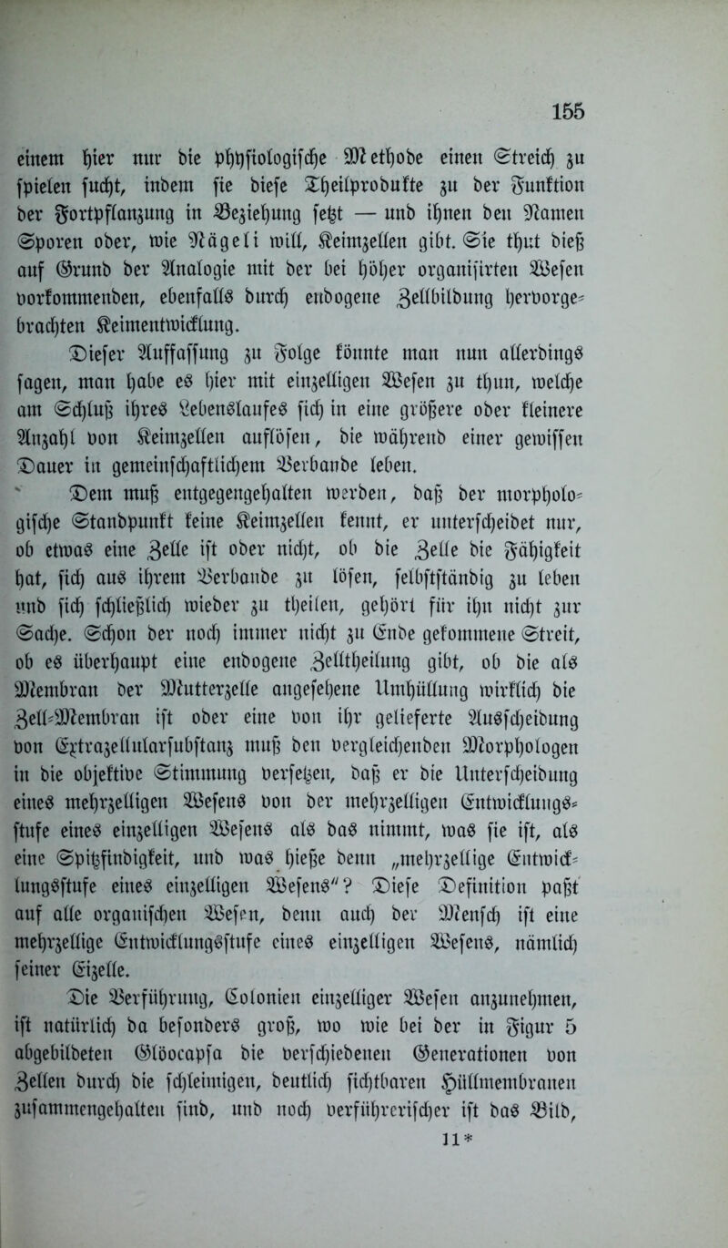 einem f)ter nur Me Phhfiologifche etljobe einen ©treid^ hu fpielen fud)t, inbem fie biefe £f)eüprobufte ju ber gunftion ber gortpflanhung in Schiebung fe£t — nnb ihnen beu tarnen (Sporen ober, ttrie Flügel i mill, ^eintjeflen gibt ©te t^ut bteß auf Grunb ber Analogie mit ber bei höher organifirten 2öefeu borlommettben, ebenfalls burdj eubogene Bellbilbung Verborge- brauten $eimenttm<flung. tiefer luffaffung 311 golge 1bunte man nun allerbingS fagen, man ()abe es ()ier mit einhelligen V$efen hu tl)un, meiere am ©d)luß ihres ÖebenSlaufeS fid) in eine größere ober Heinere Slnjat)! bon ^einthellen auflöfen, bie mäljrenb einer getbiffeu (Dauer in gemeinfd)aftlid)em Verbanbe leben. Dem muß entgegeugel)alten toerben, baß ber ntorpholo^ gifdje (Stanbpunft leine ^ein^ellen lennt, er unterfcheibet nur, ob etmaS eine 3e^e ift ober nidjt, ob bie Belle bie gäf)igfeit bat, fxcb ans ihrem Verbanbe jit löfen, felbftftänbig leben nnb ficb fcbließlid) mieber %u tl)eilen, gehört für ihn nicht gnr ©ad)e. (Schon ber noch immer nicht 31t Cfnbe gefommene (Streit, ob es überhaupt eine eubogene 3etftheilung gibt, ob bie als SWembran ber SO^utter^elle augefehene Umhüllung nrirffidj bie 3etl*2Jtembran ift ober eine bon ihr gelieferte SluSfdjeibung bon ^trahellularfubftanj muß ben bergleichenbeu $2orphologen in bie objeltibe (Stimmung berfeljen, baß er bie Uuterfdjeibung eines mehrheiligen VkfeuS bon ber mehrhelligen GmtmidluugS* ftufe eines einhelligen 5BefeuS als baS nimmt, maS fie ift, als eine (Spifefinbigfeit, unb maS hieße bemt „mebrhellige (Sittmid' lungSftufe eines einhelligen 2BefenS? Diefe Definition paßt auf alle orgauifeßen VSefen, bemt auch ber vd)?enfd) ift eine mehrzellige (SntmidlungSftufe eines einhelligen VSefeuS, itämlid) feiner Libelle. Die Verführung, Kolonien einhelliger SBefen anhunehmen, ift natürlich ba befonberS groß, mo mte bei ber in gigur 5 abgebilbeten Glöocapfa bie betriebenen Generationen bon Bellen burd) bie fdjleimigen, beutlid) fid)tbaren §üllmembranen hufammengehalteu finb, unb noch berfül)rcrifd)er ift baS Vilb, n*