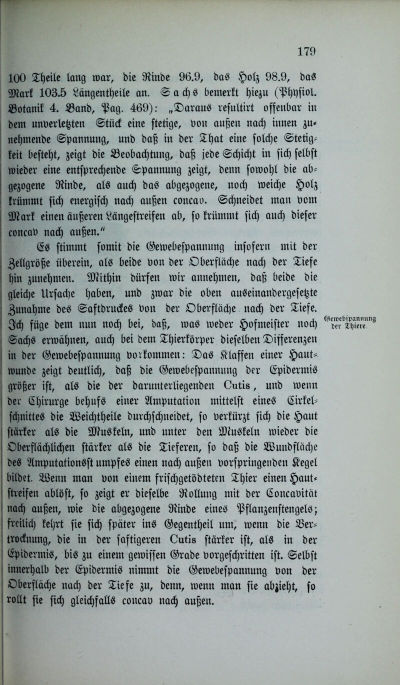 100 £l)eile lang mar, bie SHinbe 96.9, baS §>olw 98.9, baS gftarf 103.5 £ängentf)eile an. <& a d) S bemerft ^tegn (^ß^fiol. Dotant! 4. Banb, ^ßag. 469): „(Daraus refultirt offenbar in bem unterlegten ©tiicf eine ftetige, bon außen nad) innen $\* nehmenbe Spannung, unb baß in bei* £f)at eine foldje «Stetig* feit beftef)t, jeigt bie Beobachtung, baß jebe @d)id)t in fid) fefbft mieber eine entfpred)enbe Spannung jeigt, benn fomopl bie ab* gezogene Dfinbe, als auch baS abgewogene, noch meid)e §olw friimmt fich energifd) nad) außen concau. <Sd)neibet man bom I Sttarf einen äußeren ^ängeftreifen ab, fo friimmt fich aud) biefer . concab nach außen. (£$ ftimmt fomit bie ®emebefpannung infofern mit bei* I 3ellgröße überein, alte beibe bon bei* Oberfläche nad) bei* £iefe ! hin junehmen. Mithin bürfen mir annehmen, baß beibe bie | gfeidje Urfad)e haben, unb wroar bie oben auSeiuanbergefe^te ; Zunahme beS SaftbrudeS bon bei* Oberfläche nad) bei* £iefe. | 3d) füge bem nun noch bei, baß, maS meber §ofmeifter nod) I ©ad)S ermähnen, auch bei bem S^hierförper biefetben Differenzen | in bei* ©emebefpannung boifommen: Das klaffen einer §aut* J munbe zeigt beutlich, baß bie ©emebefpanuung bei* (SpibermiS j größer ift, als bie bei* barunterliegenben Cutis, unb menn bei* (Shirurge behufs einer Amputation mittelft eines (£irfel* fd)nitteS bie Seichtheile burchfchueibet, fo berfürwt fich bie §aut ftärfer als bie SttuSfeln, unb unter ben üDtoSfeln mieber bie I Oberflächlichen ftärfer als bie lieferen, fo baß bie Sunbflädje | beS AmputationSft itmpfeS einen nach außen borfpringeuben Siegel ! bilbet. Senn man non einem frifchgetöbteten £l)ier einen §aut* ! ftreifen ablöft, fo zeigt er biefelbe Rollung mit bei* (Soncabität 1 nach außen, mie bie abgewogene Sftinbe eines ^ßflanwenftengels; * freilid) fel)i*t fie fich fpäter ins ®egentl)eil um, menn bie Ber* tvodnmtg, bie in bei* faftigeren Cutis ftärfer ift, als in bei* : (Spibermis, bis wu einem gemiffen ©rabe borgefdjritten ift. ©elbft ! innerhalb bei* (SpibermiS nimmt bie ©emebefpannung bon bei* : Oberfläche nach bei* £iefe wu, benn, menn man fie ab^ieht, fo rollt fie fid) gleichfalls concab nach außen. (Mer»e6)pannung fcer Spiere.