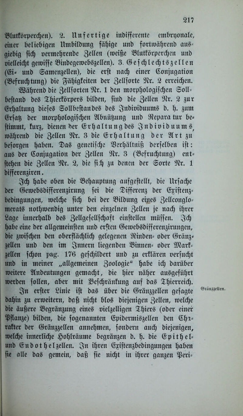 21? E3lutförperc|en). 2. Unfertige inbifferente embryonale, einer beliebigen Umbilbung fähige unb fortwä|renb au§* giebig fidb) oerme|renbe 3e^ejl (weiße 33tutforperc^en unb metteidfjt gewiffe E3inbegeweb§zellen). 3. ®efc|lec|t§zenen (@i* unb Samenzellen), bie erft nad) einer (Konjugation (E3efruc|tung) bie gä|igfeiten ber gellforte ttir. 2 erreichen. 2öä|renb bie ßellforten 9ir. 1 ben morp|ologifc|en Soll* beftanb be§ &|ierförper§ bilben, finb bie gellen Etr. 2 zur (Spaltung biefeS SollbeftanbeS be§ 3nbioibuum§ b. |. zum (Krfaß ber morp|ologifd|en Elbnüßung nrtb Reparatur be* ftimmt, furz, bienen ber (Kr|altung be§ ^nbioibuum^ wä|renb bie &llen 9tr. 3 bie (Kr|altung ber Elrt zu beforgen |aben. £)a3 genetifd^e $er|ältniß berfelben ift: au3 ber (Konjugation ber Qtlkn tttr. 3 ($efrud|tung) ent= fielen bie 3e^en sJir. 2, bie filj zu benen ber Sorte tttr* 1 bifferenziren. $c| |abe oben bie E3e|auptung aufgeftellt, bie Urfadje ber ®emeb§bifferenzirung fei bie Differenz ber (Kjiftenz* bebingungen, weld|e fic| bei ber Gilbung eiltet 3e^onglo* merat§ notfjwenbig unter ben einzelnen Qttttn je nac| i|rer Sage innerhalb be§ 3e^9efe^f^afl einfteflen muffen. 3^ |abe eine ber allgemeinften nnb erften ($eweb3bifferenzirungen, bie zwifc|en ben oberflä^lid) gelegenen ttiinben* ober $ränz* Zetten unb ben im Innern liegenben binnen* ober 9ttarf= Zellen fd|on pag. 176 gef Gilbert unb zu erflären oerfuc|t unb in meiner „allgemeinen 3oologie |abe ic| barüber weitere Einbeulungen gemad|t, bie |ier nä|er au£gefü|rt werben follen, aber mit E3efc|ränfung auf ba§ £|ierreid|. Qn erfter Sinie ift ba§ über bie ®ränzzetten gefügte ba|in zu erweitern, baß nid^t blo§ biejenigen 3eilen, meld|e : bie äußere E3egränzung eine§ vielzelligen £|ier3 (ober einer ! ^ßanze) bilben, bie fogenannten (Kpibermi^zetten ben (K|a= rafter ber ®ränzzellen anne|men, fonbern auc| biejenigen, : welche innerlid|e §o|lräume begränzen b. |. bie (Kpit|el= unb (Kttb ot | elzellen. $n i|ren (K^iftenzbebingungen |aben I fie alle ba£ gemein, baß fie nic|t in i|rer ganzen $eri= ©ränjgeflen.