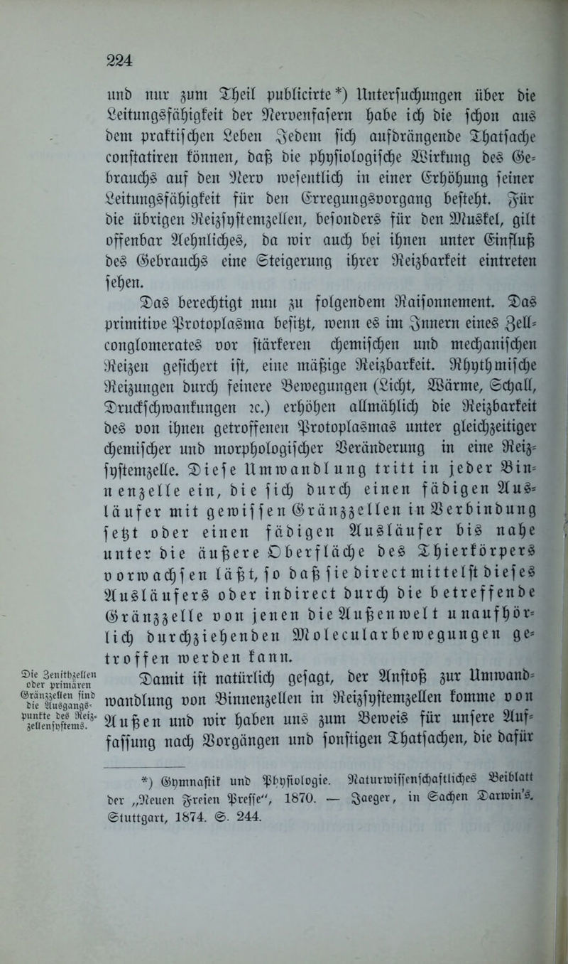 Sie 3emtl)geßen ober primären ©rängjellen ftnb bie Sluögangs^ punfte beet 9ietj= geÜen|'pfteni0. unb nur pm publicirte*) Unterfuchungen über bie 2eitungSfäl)igfeit ber Aeroenfafern habe ich bie fd^on aus beut praftifcf)en £eben gebeut fich aufbrängenbe ^hatfadje conftatiren fönnen, baf$ bie phpfiologifdbe SBirl’ung beS ®e= brauchS auf ben Aero raefentlich in einer (Erhöhung feiner £eitungSfähigf eit für ben (SrregungSoorgang befielt gür bie übrigen Aeizfpftemzellert, befonberS für ben AtuSfel, gilt offenbar AehnlicheS, ba mir auch bei ihnen unter (Sinftufj beS (Gebrauchs eine (Steigerung ihrer Aeizbarfeit eintreten f ehern 3)aS bereinigt nun zu folgenbem Aaifonnement. £)aS primitioe Protoplasma befit^t, menn eS im Qnnern eines ßell5 conglomerateS oor ftärferen d^emifc^en unb medEjanifdlfen Aeizett gefiebert ift, eine mäßige Aeizbarfeit. Ahpthmifche Neigungen burch feinere ^Beilegungen (Sicht, Söärrne, Schall, SDrudfchraanfungen 2C.) erhöhen allmählich bie Aeizbarfeit beS oon ihnen getroffenen Protoplasmas unter gleichzeitiger d^emifd^er unb morphologifcher SBeränberung in eine Aeiz= fpftemzetle, S)iefe Ummanblung tritt in jeher 23in= nengelle ein, bie f i d; burch einen fähigen AuS= läufer mit gerciffen ©ränjgellen in $erbinbung fe£t ober einen fähigen Ausläufer bis nahe unter bie äußere Oberfläche beS &l)ierförperS oorma(hfen läHfo bafs fie birectmittelft biefe^ SluSlöuferS ober inbirect burch bie betreffenbe (^ränzzelle oon jenen bie Aufjenmel t unaufhör* lief) bur(hziehenben SAolecularbemegungen ge* troffen toerben fann. $amit ift natürlich gefagt, ber Anftofj zur Ummanb* toanblung oon SBinnenzellen in Aeizfpftemzellen fomme oon Aufjen unb mir haben uns zum 93emeiS für unfere Auf* faffung nach Vorgängen unb fonftigen £hatfad)en, bie bafür *) ©t)tnnaftif unb «ß^fxologic. 92aturn)iffcnjd)aftlicf}e!§ Beiblatt brr „-Reuen freien treffe, 1870. — ^aeger, *n ®a<^cn ©luttgart, 1874. ©. 244.