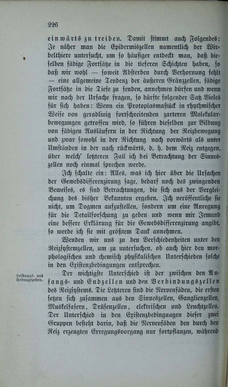 einraärt§ zu treiben, SDamit ftimmt auch golgenbe§: $e näher man bie (5pibermi§§eKen namentlich ber 2Öir= # beriete unterfucht, um fo häufiger entbetft man, baf$ bie= feXben fähige gortfäp in bie tieferen ©dachten pben, fo baf; mir mohl — fomeit 2tbfterben burdh Berhornung fe^Xt — eine altgemeine Senbenz ber äußeren (Gränzzellen, fähige gortfä^e in bie £iefe zu fenben, annehmen bürfen unb menn mir nach ber Urfacp fragen, fo bürfte folgenber ®a£ Bietet für fich pben: 2öenn ein ^rotoplagmaftüd; in rpt^mifdjer SÖeife non gerablinig fortfd^reitenben marteren 9ttolefular= bemegnngen getroffen mirb, fo führen biefetben §ur Gilbung non fähigen 2lu3läufern in ber Dichtung ber ^ei^bemegung unb $raar foraoht in ber Dichtung nach norraärtg al§ unter Umftänben in ber nach rücfmärts, b, h- bem SReiz entgegen, über melcf)' (enteren t<h bei Betrachtung ber ©inne§* gellen noch einmal fpredjen merbe. 3»<h f<halte ein: sOTe3, ma§ ich ^er über bie Urfadhen ber (Geroeb^bifferenzirung fage, bebarf noch be§ jroingenben Bemeifeä, e§ finb Betrachtungen, bie fidfj au§ ber Bergtei= dhung be3 bisher Befannten ergeben, $df) neröffentXidhe fie nicht, um Dogmen aufzuftetlen, fonbern um eine Anregung für bie $)etailforfchung §u geben unb menn mir $emanb eine beffere ©rftärung für bie (GemebSbifferenzirung angibt, fo merbe ich 9*öf$tem ®anf annehmen, SBenben mir uns zu ben Berfdhiebenheiten unter beit Sfteizfpftemzetlen, um §u unterfudhen, ob audh t)ier ben ntor= phologifchen unb chemifdh phpfifalifchen Unterf(hieben fol<he in ben ©yiften^bebingungen entfprechen. gejftunu«. unb ®er midhtigfte Unterfchieb ift ber jmifdhen ben 21 m seitungVgeden. f a n g Unb @nbzetlen unb bpn Berbinbung^zellen be§ $Reizf#em§. $)ie Sezieren finb bie ÜReroenfäben, bie erften fetten fich jufammen aug ben ©inneö^ellen, (Ganglienzellen, 9ttu3fetfafern, SDrüfenzellen, eleftrifchen unb Seudhtzetlen. $£>er Unterfdhieb in ben ©jiftenzbebingungen biefer jmei Gruppen befteht barin, bajs bie ÜReroenfäben ben burdh ben $eiz erzeugten ©rregungStmrgang nur fortpflanzen, mährenb