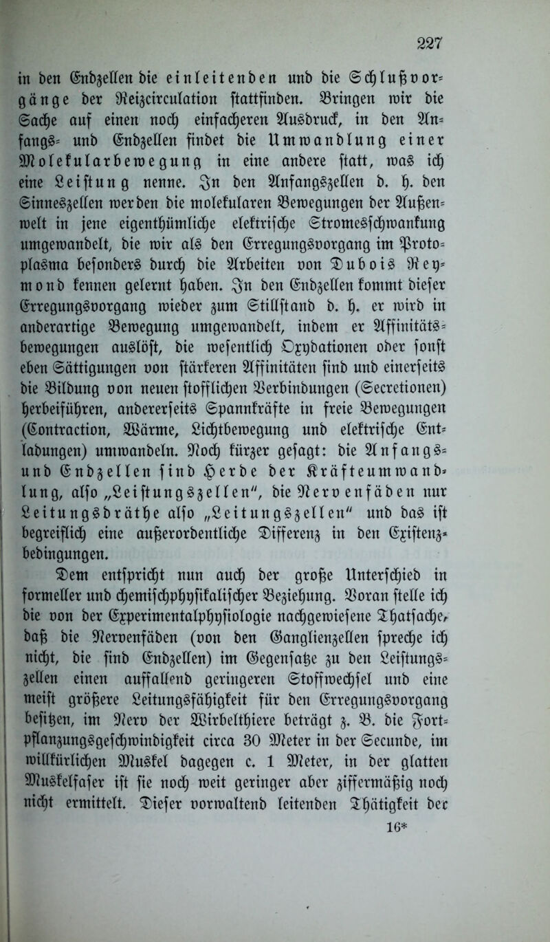 in ben ©nbsellen bie einleitenben unb bie ©tluf$t)or= gonge ber Beiscirculation ftattfinben, bringen wir bie 6acf)e auf einen not einfadjeren Au^brud, in ben An= fong§= unb ©nbsellen finbet bie Umwanblung einer Biolefularbewe gung in eine anbere ftatt, wa§ it eine Seiftung nenne, Qn ben Anfangszeilen b, h- ben ©inneSsellen werben bie molefularen Bewegungen ber Andern weit in jene eigentümliche elef’trifd^e ©tromeSftrocmfung umgewanbelt, bie wir als ben (SrregungSoorgang im ^roto= plaSma befonberS burd) bie Arbeiten non SDuboiS e monb fennen gelernt hoben, $n ben (Miellen fommt biefer (SrregungSoorgang wieber §um ©tillftanb b, h- ct wirb in onberartige Bewegung umgewanbelt, inbem er AffinitätS* bewegungen auSlöft, bie wesentlich Djpbationen ober fonft eben Sättigungen non ftärferen Affinitäten finb unb einerfeitS bie Bilbung oon neuen ftoffliten Berbinbungen (©ecretionen) herbeiführen, anbererfeitS ©pannfräfte in freie Bewegungen (ßontraction, 2Bärme, Sidjtbewegung unb eleftrifte @nt* labungen) umwanbeln, Bot fürder gefogt: bie Anfangs* unb ©nb^ellen .finb $erbe ber Kräftenmwonb* lung, alfo „£eiftungS§ellen, bie Bern enfäben nur I 2 eitu ng Sbräthe alfo „Seit ungSs eilen unb baS ift I begreifet röte aufjerorbentlite Differenz in ben @jiften§* bebingungen, $)em entfpritt nun aut ^er Öiojse Unterftieb in formeller unb temiftPh#falifter Beziehung, Boran ftelle it bie non ber ©yperimentalphpfiologie natgewiefene ^hatfate' bafg bie Beroenfäben (oon ben (Ganglienzellen fprete it nitt, bie finb ©nbgelfen) im (Gegenfatje §u ben SeiftungS* gellen einen auffallenb geringeren ©toffwetfel unb eine rneift größere SeitungSfähigfeit für ben (SrregungSoorgang befi^en, im Bert) ber BBirbelthiere beträgt z* B. bie $ort= pflansung§geftwinbig!eit circa 30 Bieter in ber ©ecunbe, im willfürtiten BtuSM bagegen c, 1 Bieter, in ber glatten BiuSfelfafer ift fie not rorö geringer aber ziffermäßig not nidit ermittelt, tiefer oorwaltenb leitenben $hätigfeit ber 16*