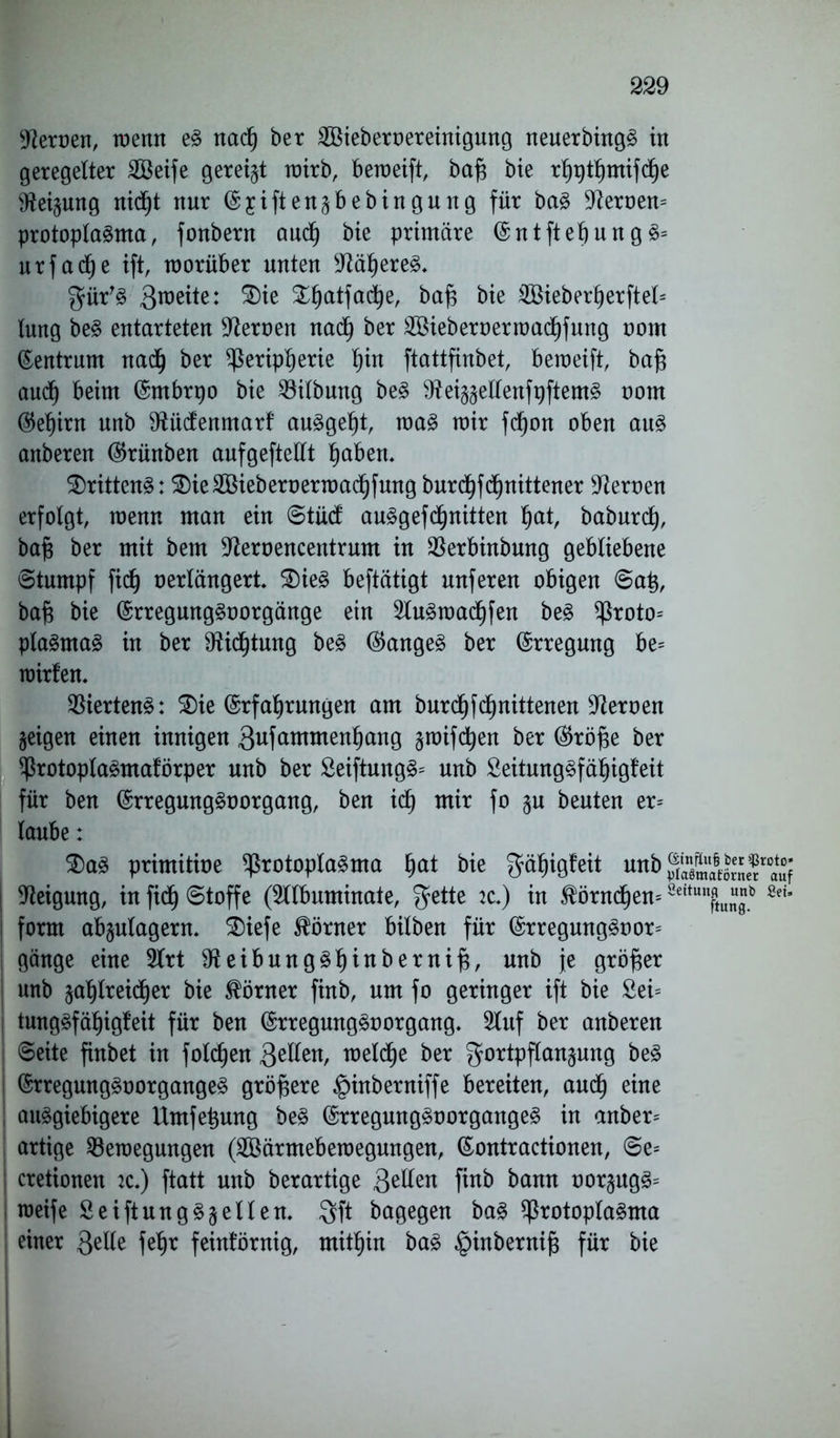 Heroen, wenn eS nad) ber 2öieberoereinignng neuerbingS in geregelter Söeife geregt wirb, bemeift, baf) bie rhpthmifd)e ^ei^ung nic^t nur Ejifteugbebingung für baS fernem Protoplasma, fonbern auch bie primäre EntftehungS* urfacfje ift, worüber unten Näheres, gür'S ^^atfad^e, baf; bie 2öieberherftel= lung beS entarteten Heroen nad) ber 2öieberoerwachfung oom Zentrum nad) ber Peripherie t)in ftattfinbet, bemeift, ba^ auch beim Embrpo bie Bilbung beS ^eiggellenfpftemS oom Eehirn unb ^üdenmarf auSgeht, was mir fdjon oben ans anberen Erünben anfgeftellt ^abett. drittens: 5Die2Bieberoermad§fung burchfdjnittener Heroen erfolgt, wenn man ein Stüd auSgefd)nitten Ijat, baburch, baft ber mit bem Dtaoencentrum in Berbinbung gebliebene Stumpf fiel) oerlängert. 3)ieS beftätigt unferen obigen Sa£, bafj bie ErregungSoorgänge ein 2luSwadf)fen beS Proto= plaSmaS in ber D^id^tung beS EangeS ber Erregung be= wirfen. Viertens: 2)ie Erfahrungen am burchfchnittenen Heroen geigen einen innigen 3ufammenhang gwifdjen ber Eröfje ber ProtoplaSmaförper unb ber £eiftungS= unb SeitungSfähigfeit für ben ErregungSoorgang, ben ich mir fo gu beuten er= laube: $)aS primitioe Protoplasma fyat bie ^äljigfeit unb ®55mÄöS«r*<mf Neigung, in fiel) Stoffe (Sltbuminate, $ette 2c.) in $örncf)ew 8dtunftuJb *eU \ form abgulagerm 2)iefe Körner bilben für ErregungSoor= gänge eine 2lrt 9ieibungSf)inbernif$, unb je größer unb gahlreidfjer bie Körner finb, um fo geringer ift bie 2ei= tungSfäfjigMt für ben ErregungSoorgang. 2luf ber anberen Seite finbet in folgen 3eilen, welche ber gortpflangung beS ErregungSoorgangeS größere §inberniffe bereiten, auch eine ! ausgiebigere Umfe^ung beS ErregungSoorgangeS in anber= artige Bewegungen (2Öärmebewegungen, Eontractionen, Se= cretionen :c.) ftatt unb berartige 3^^en finb &<wm üorgugS= weife SeiftungSgeilen, 3ft bagegen baS Protoplasma einer 3elle fehr feinkörnig, mithin baS $inbernij3 für bie