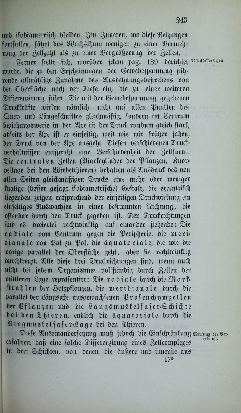 unb ifobiametrifd) bleiben, $m inneren, wo biefe Neigungen fortfallen, führt ba§ $Bad)3thum weniger p einer $ermehs rung ber 3eltyaljl at<§ p einer SSergröjserung ber ferner ftellt fic§, worüber fcfjon pag. 189 berietet $™tfbtfferengen. würbe, bie p ben (Srfd) ein ungen ber $ewebefpannung füljs renbe altmählige 3 wohnte be£ 2lu£behnung£beftreben§ oon ber Oberfläche nach ber Oiefe ein, bie p einer weiteren Oiffereupung führt. Oie mit ber ($ewebefpannmtg gegebenen Orudfräfte wirfen nömlid) nid)t auf alten fünften be£ Ouer= unb £äng£fd)nitte§ gleidjmäfng, fortbern im (Zentrum be§iehung§weife in ber 2lje ift ber Orud runbum gleid) ftarf, abfeitg ber Sl^e ift er einfeitig, weil wie wir früher fahen, ber Orud oon ber Sl^e au£gel)t. liefen oerfdpebenen Orud= oerhättniffen entfprid)t eine 33erfc^iebenheit ber 3^^f0X'm* Oie centraten 3e^en (Sftarfcplinber ber Pflanzen, $nor* pellage bei ben SBirbelthieren) behalten al§ Slu^brud be£ oon allen ©eiten gleichmäßigen Orud3 eine mehr ober weniger fuglige (beffer gefagt ifobiametrifd)e) ©eftatt, bie e^centrifch tiegenben geigen entfprechenb ber einfeitigen Orudwitfmtg ein einfeitige^ 2lu3wad)fen in einer beftimmten Dichtung, bie offenbar burd) ben Orud gegeben ift. Oer Orudrid)tungen finb e§ breiexlei redjtwinflig auf einanber ftehenbe: Oie rabiate oom Zentrum gegen bie Peripherie, bie meri* bi anale oon Pol p Pol, bie äquatoriale, bie wie bie oorige parallel ber Oberfläche geht, aber fie redjtwinflig burd)freu§t. Sille biefe brei Orudrid)tungen finb, wenn auch ! nicht bei jebem Organismus ootlftänbig burd) 3e^en ber mittleren Sage repräfentirt: Oie r a b i a l e burd) bie a r b ftrah 1 eu ber §olpflan§en, bie uteribianale burd) bie parallel ber SängSaje auSgewadjfenen Profenchpmplten | ber Pflanzen unb bie SängSmuSfelfafer=©d)ichte b e i ben Ohier en, enblidt) bie äquatoriale burd) bie i SiingmuSf’elf afer=£age bei beu Ohieren. Oiefe SluSeinanberfeßung muß jeboc^ bie (Sinfcßränfung asufung ber »er* | erfahren, baß eine fold^e Oifferenpmng eines 3^°™?^^ er*im9’ ! in brei ©d)id)ten, oon benen bie äußere unb innerfte auS 17*