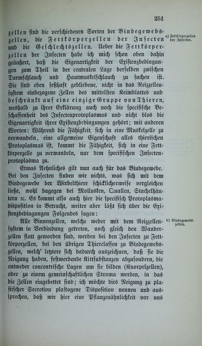 ieilen finb bie oerfdbiebenen ©orten ber SöinbegemebS* gelten, bte g-ettforp erhellen ber $nfecten ber 3nfecten. unb bie ®efdfjledfjtSgellen. lieber bie $ettförper= § eilen ber ^nfecten Ijabe idf) midfj fdfyon oben baf)in geäußert, baf$ bie (Sigenartigfeit ber (^iftengbebingum gen §um Bfjeil in ber centralen Sage berf eiben groifd^en Barmfd()laud) unb £autmuSfelfdf)lauclj p fudjjen ift. ©ie finb eben fejsljaft gebliebene, nidfjt in baS $tei^ellen= fpftem einbepgene ftzUtn beS mittelften Keimblattes unb befdjränft auf eine einzige (Gruppe oo n Bljieren, meSfjalb p ifjrer (Srflärnng aud) nod) bie fpecififdfje 23e= fd^affen^eit beS ^nfectenprotoplaSmaS unb nidjjt bloS bie (Sigenartigfeit ifjrer %iften§b?bingungen gehört; mit anberen Porten: 2öäljrenb bie $äfjigfeit, fid() in eine SttuSfelplle p oermanbeln, eine allgemeine ©igenfd^aft alles tl)ierifdf)en Protoplasmas ift, fommt bie gäljigfeit, fiel) in eine gfett* förpergelle p oermanbeln, nur bem fpecififdfjen $nfecten= protoplaSma p. (StmaS 51e§nlidf)eS gilt nun audfj für baS $8inbegemebe. 33ei ben Qnfecten finben mir nid^ts, maS fidf) mit bem 23inbegemebe ber SBirbelt^iere fd)idlicf)ermeife oergteidfjen ließe, moljl bagegen bei 2ttolluSfen, Cluallen, ©tadfjefljäu= tern 2C. @s fommt alfo aud^ Ijier bie fpecififdf) Protoplasma^ biSpofition in 23etracl)t, meiter aber läfü fief) über bie @£i= ftenjbebingnngen ^olgenbeS fagen: 2We 23innenpllen, meldfje raeber mit bem 9^eiggellen= b) ®'ef(eefltten,ebSl fpftem in $erbinbung getreten, nod) gleidj ben 2Banber= gellen flott gemorben finb, merben bei ben $nfecten p gett= lörpergellen, bei ben übrigen Bljierclaffen p 23inbegemebS= gellen, meid)' letztere fiel) baburdf) auS§eicf)nen, bafs fte bie Neigung Ijaben, feftmerbenbe Kittfubftanpn abpfonbern, bie entraeber concentrifd)e Sagen um fie bilben (Knorpelpllen), ober p einem gemeinfdt)aftüd^en ©troma merben, in baS bie 3eHen eingebettet finb; id) mödjte bieS Neigung p pla= ftifd^er ©ecretion plaftogene BiSpofition nennen unb auS= fpredfjen, baf? mir f)ier eine PfCangenä^nlid^feit oor uns