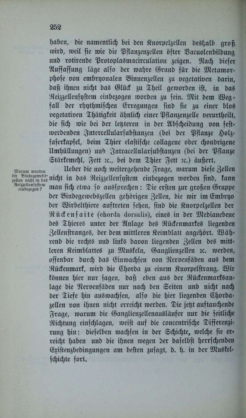 fjctben, bie namentlich bei ben Knorpelzetlen beShalb grojs wirb, weil fie wie bie ^ftanzenzetlen öfter $acuolenbilbung nnb rotirenbe ^rotoplaSmacircutation §eigen. 9tacf) biefer Stuffaffung läge atfo ber wahre Grunb für bie 9Jtetamor= pfjofe non embryonalen ^8innen§ellen negetatioen barin, bafs ihnen nicht baS Glüdf zu %fyzx\ geworben ift, in baS ^ei^ellenfyftem einbezogen worben §u fein. 9ttit bem 2öeg = fall ber rhythmifchen Erregungen finb fie ju einer bloS negetatioen Xhätigfeit ähnlich einer $flan§en§elle oerurtheitt, bie fich wie bei ber letzteren in ber 2lbfd)eibung non feft* werbenben $ntercettular)ubftan§en (bei ber Pflanze |jotzs faferfapfet, beim £fper elaftifche collagene ober djonbrigene Umhüllungen) unb ^ntracellularfubftan§en (bei ber Pflanze Stärfemehl, fjett 2C., bei bem £h*ßt 2c.) äußert. 2Baium würben Ueber bie noch weitergehenbe ^rage, warum biefe ßdlen JeaetfStinSnicht w baS Ütozzßllßnfyftem einbezogen worben finb, fann man fich etwa fo auSfptechen: SDie erften zur großen (Gruppe ber 53inbegeweb§§ellen gehörigen Qellen, bie wir im Embryo ber 2öirbelthiere anftreten fe£)en, finb bie Knorpelzetlen ber 9iücfenfaite (chorda dorsalis), eines in ber Sdtebianebene beS Zf)kxt§> unter ber Anlage beS Sftücfenmart’eS liegenben 3ellenftrangeS, ber bem mittleren Keimblatt angehört. 2öät)s renb bie rechts nnb linfS banon liegenben 3e^en hß3 mitt* leren Keimblattes zu SJtoSfeln, Ganglienzellen 2C. werben, offenbar burdh baS Einwachfen non Dtaoenfäben aus bem ^tücfenmarf, wirb bie Ehorba §u einem Knorpelftrang. 2öir fönnen hißt nur fagen, bafc eben aus ber SftütfenmarfSan5 läge bie üfternenfäben nur nach ben Seiten nnb nicht nach ber SLiefe hin auSwachfen, atfo bie hißt liegenben Ehorba= §ellen non ihnen nicht erreicht werben. 3)ie jetjt auftaudjenbe grage, warum bie GanglienzellenauStäufer nur bie feitliche Dichtung einfchlagen, weift auf bie concentrifd^e SDifferenzi5 rung hin: biefetben warfen in ber Schichte, welche fie er* reicht haben nnb bie ihnen wegen ber bafelbft hßtrfd^enben Eyiftenzbebingungen am beften zufagt, b. h- in ber 9fluSfel= fehlte fort.