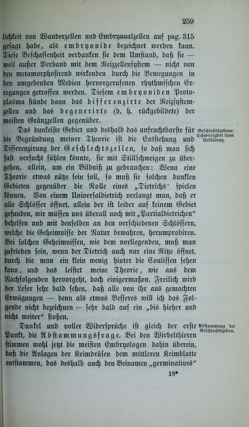 licßfeit von 2öanbergellen nnb Embrpcmalgellen auf pag. 315 gefagt ßabe, als embrponibe be§eic£)net werben fann, £>iefe ^8efcf)affen^eit oerbanfen fie bem Umftanb, baß fie — weil außer Berbanb mit bem Sfteiggellenfpftem — nic^t non ben metamorpßofirenb wirfenben burdß bie Bewegungen in ben nmgebenben SJiebien ßeroorgerufenen rßptßmifcßen Er= regungen getroffen werben, tiefem entbrponiben ^roto= plaSma ftünbe bann baS biffer engirte ber 9Mgfpftem= gellen nnb baS begenerirte (b, ß. rüdgebilbete) ber meiften ®ränggellen gegenüber, £)aS bnnfelfte (Gebiet nnb beSßalb baS unfrucßtbarfte für @ef^ie«t^eirene: bie Begrünbmtg meiner £ßeorie ift bie Entfteßung nnb ÄXÄng^rer $ifferengirung ber ® efcßledßtSgeilen, fo baß man fidß faft oerfudßt füllen fönnte, fie mit ©tillfcßw eigen gu über* geßen, allein, um ein Bilbniß §u gebrauten: 2öemt eine £ßeorie etwas nüße fein foll, fo muß fie folgen bunflen (Gebieten gegenüber bie Stolle eines „$)ietricßS fpielen fönnen, Bon einem Unioerfalbietridß oerlangt man, baß er alle ©cf)löffer öffnet, allein ber ift teiber auf feinem (Gebiet gefnnben, wir müffen uns überall nocß mit „^artialbietricßen begeifert nnb mit benfetben an ben oerfcßiebenen ©dßlöffent, welcße bie ($eßeimniffe ber Batur bewahren, ßerumprobiren. Bei folgen ($eßeimniffen, wie bem norliegenben, muß man gufrieben fein, wenn ber SDietricß aucß nur eine S^iige öffnet, burcß bie man ein flein wenig hinter bie Eouliffen feßen fann, nnb baS leiftet meine £ßeorie, wie aus bem Bacßfolgenben ßeroorgeßt, bodß einigermaßen, $reilid) wirb ber Sefer feßr halb feßen, baß alle non ißr aus gemalten ! Erwägungen — benn als etwas BeffereS wiü icß baS gof= genbe nicßt begeidßnen — feßr halb auf ein „bis ßießer nnb nicßt weiter ftoßen, $)unfel nnb notier Söiberfprücße ift gleich ber erfte TOammang ber Bunft, bte 2fbftammnngSfrage. Bet ben Bßtrbeftßteren ftimmen woßl jeßt bie meiften Embrpologen baßin überein, baß bie Anlagen ber $eimbrüfen bem mittleren SMmblatte entflammen, baS beSßalb and) ben Beinamen „germinatioeS 18* 1