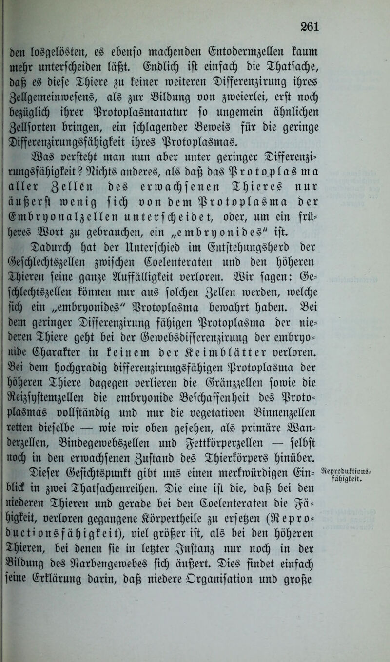 Pen losgelösten, es ebenfo madfjenben (Sntoberm^ellen faum mehr unterfdijeiben läfjt. ©üblich ift einfach bie ^^atfadje, bajs eS biefe ^^tece §u feiner weiteren SÜfferen^irung ihres I 3eft9enteinmefenS, als §ur Gilbung non zweierlei, erft noch bezüglich ihrer Protoplasmanatur fo ungemein ähnlichen | orten bringen, ein fc^lagenber beweis für bie geringe $ifferen§irungSfähigfeit ihres Protoplasmas. 2ÖaS nerfteht man nun aber unter geringer ^ifferen^t rmtgSfäfjigfeit ? Nichts anbereS, als bafj baS Protoplasma aller Qtlltn beS erwachfenen ^^iereS nur äufjerft wenig fidf) non bem Protoplasma ber ©mbrponal^ellen unterfc^eibet, ober, um ein frtU IjereS 2Bort §u gebrauchen, ein „embrponibeS ift $)aburch ha* ber Unterschieb im ©ntftehungSherb ber ®efcf)lechtS§etlen §wifchen ©oelenteratert unb ben höheren $hiereu feine gan^e Sluffälligfeit nerloren. 2öir fagen: ($e= Schlechtsten fönnen nur ans folgen 3e^en werben, ineiche [ich ein „embrponibeS Protoplasma bewahrt halben. ^3ei bem geringer 3)ifferen§irung fähigen Protoplasma ber nie= bereu £fpere geh* bei ber ©ewebsbifferen^irung ber embrpo= nibe ©haröfter in feinem ber Keimblätter nerlorem $ei bem hodfjgrabig bifferen^irungSfähigen Protoplasma ber höheren bagegen nerlieren bie ($rän^ellen foinie bie 9iei§fpftem§ellen bie embrponibe 93efchaffenheit beS Proto= plaSmaS nollftänbig unb nur bie negetatinen 23innen§ellen retten biefelbe — wie mir oben gef eben, als primäre 2Öan= | bereifen, ^öinbegemebS^ellen unb f^ettförpergellen — felbft noch in ben ermadhfenen 3nftanb beS £f)ter^örperS hinüber. tiefer ®efichtSpunft gibt nnS einen merfraürbigen ©in= blidt in §wei ^hnlfn^enreihen. 2)ie eine ift bie, bafi bei ben nieberen unb gerabe bei ben ©oelenteraten bie $ä= higfeit, nerloren gegangene Körperteile $u erfefeen (9?epro= buctionSf ähigfeit), niel größer ift, als bei ben höheren gieren, bei benen fie in letzter 3nftan§ nur nodh in ber Gilbung beS DtfarbengeroebeS fidh äußert £)ieS finbet einfach | feine ©rflärung barin, baf$ niebere Drganifation unb grojge