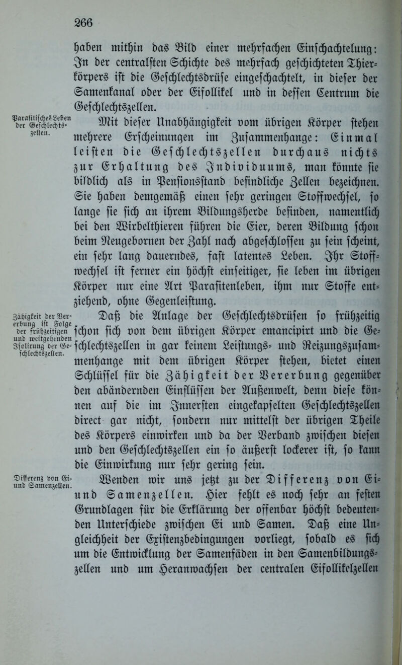 pben mitfjin ba§ 33itb einer mepfadpn ©iufdpdplung: 3n ber centralften ©dfjicpe be§ mepfacf) gefdfjicpeten £fjier* förperS ift bie ©efdpdpbrüfe eingefdpdfjtelt, in biefer ber ©amenfanal ober ber (SifoUifel unb in beffen (Zentrum bie ©efd^led^t^eKen. ^ÄÄfi^e§S“ 9Wit biefer Unabpngigfeit oom übrigen Körper ftepn 3eßen' mehrere ©rfcpinungen im 3ufammenpnge: ©inmal I eiften bie ©efd^ledtjt^eUen bur au3 nidps Zur ©rfjaltung be§ 3ubiüibuum§, man fömtte fie bilblidf) a!3 in $ßenfion§ftanb befinblidp 3e^en bezeichnen, ©ie pben bemgemäft einen fep geringen (©toffmedjfel, fo lange fie fiel) an ifjrem 23ilbungperbe befinben, namentlich bei ben SÖirbeltpren führen bie ©ier, beren Gilbung fdpn beim 9Zeugebornen ber 3pl nach abgefchloffen §u fein fdijeint, ein fehr lang bauernbeg, faft latentes Sieben. 3hr @toff* medhfel ift ferner ein pd^ft einfeitiger, fie leben im übrigen Körper nur eine 2lrt ^arafttenteben, ihm nur «Stoffe ent* Ziepnb, ohne ©egenleiftung. 3ä^tgfett ber 3$er= SDaft bie Einlage ber ©efcMecpSbrüfen fo frühzeitig cer frühzeitigen fdtjon ftdf) oou bem ubrtgeu Körper emauctptrt unb bte ®e* sioiirung ber@e=fd^tep§zetten in gar feinem SeiftungS* unb SfteizungSzufam* menhange mit bem übrigen Körper ftepn, bietet einen ©cpüffel für bie 3öpgfeit ber Vererbung gegenüber ben abänbernben ©inftüffen ber ^fupnroelt, benu biefe fön* nen auf bie im ^nnerften eingefapfeiten ©efdpdpzetten birect gar niep, fonbern nur mittelft ber übrigen £pile beS Körpers einmirfen unb ba ber SBerbanb zroifdpn biefen unb ben ©efdhlechtSzellen ein fo äufjerft locferer ift, fo fann bie ©intoirfung nur fep gering fein, ?nbffSTmengea?n' 2Benben mir uns jetjt zu ber Differenz oon ©i* unb Samenzellen. §ier fehlt es noch fep an feften ©runblagen für bie ©rflärung ber offenbar hödhft bebeuten* ben Unterfcpebe zroifcpn @i unb ©amen. S)aj3 eine Un* gleidfjpit ber ©yiftenzbebingungen oorüegt, fobalb es fiel) um bie ©ntraicflung ber ©amenfäben in ben ©amenbilbmtgS* Zellen unb um $eranroachfen ber centralen ©ifoüifelzeüen