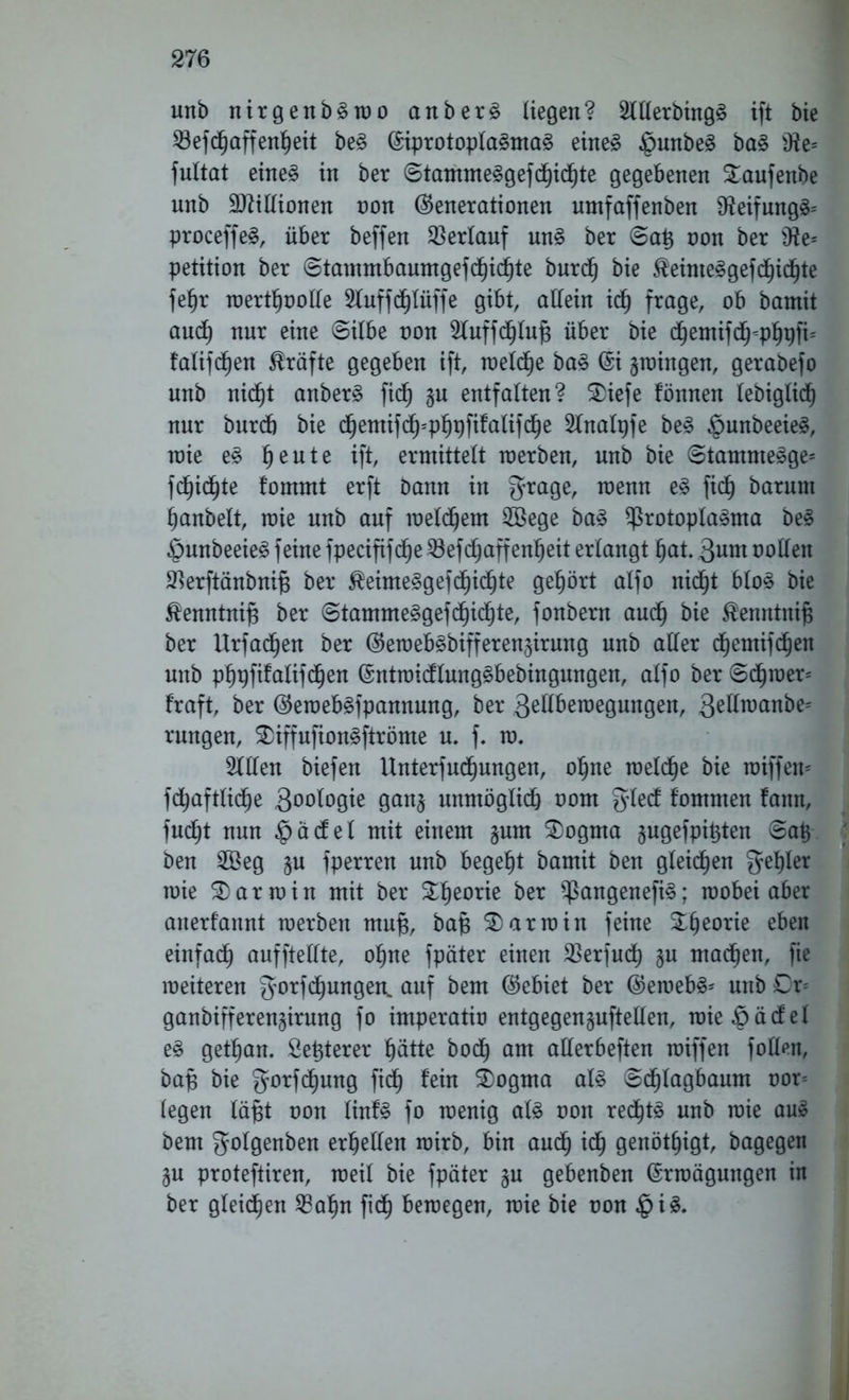 unb nirgenbSwo anberS liegen? 2lllerbingS ift bie 23efdhaffenf)eit beS EiprotoplaSmaS eines $unbeS baS Ü?e= fultat eines in ber ©tammeSgef (Richte gegebenen Saufenbe unb Millionen non (Generationen umfaffenben 2teifungS= proceffe^, über beffen Verlauf unS ber ©a£ non ber sJte= Petition ber ©tammbaumgefdhichte burdh bie Reimes gefehlte fe^r toertf)ooHe 2luffdf)lüffe gibt, allein ich frage, ob bamit and) nur eine ©ilbe non 2luffdf)iuf3 über bie chemifch-phpfc falijcfjen Kräfte gegeben ift, welche baS Ei gingen, gerabefo unb nicht anberS fid) §u entfalten? $>iefe fönnen lebiglich nur burcb bie d^entifd^-p^pfifalifc^e 2tnalpfe beS $unbeeieS, roie eS §eute ift, ermittelt werben, unb bie ©tamnteSge* fd^id^te fommt erft bann in grage, wenn eS fidh barunt hanbelt, wie unb auf welchem 2öege baS Protoplasma beS §unbeeieS feine fpecififd^e 33efc^affen^eit erlangt hat. Qnm nollen 2}erftänbnif$ ber ^eimeSgef dachte gehört alfo nicht bloS bie $enntni|3 ber ©tammeSgefchichte, fonbern auch bie $enntni£ ber Urfadhen ber (GewebSbifferen^irung unb aller dhemifdhen unb phpfifalifdhen EntwidlungSbebingungen, alfo ber ©djwer= fraft, ber (GewebSfpannung, ber Qellbewegungen, S^wa*^ rungen, 3)iffufionSftröme u. f. w. 211len biefen Untersuchungen, ohne rceldhe bie wiffew fdhaftliche 3°°logie gan§ unmöglich nom glecf f'ommen fann, fucht nun §ädel mit einem §um SDogma ^ugefpittfen ©a£ ben 2Beg §u fperren unb begeht bamit ben gleichen gehler mie Karmin mit ber £he(me ber PangenefiS; wobei aber anerfannt tnerben mufs, ba)3 Karmin feine eben einfach aufftellte, ohne fpäter einen 23erfuch §u machen, fie weiteren gorfdhungen. auf bem (Gebiet ber (GewebS* unb Dr* ganbifferengirung fo imperatio entgegenguftellen, wieöädel eS gethan. Setjterer hätte hoch am allerbeften wiffen follen, bafs bie gorfcfjung fidh fein 3)ogma als ©dhlagbaum oor- legen läfjt oon linfS fo wenig als oon rechts unb wie aus bem golgenben erhellen wirb, bin auch täj genöt^igt, bagegen gu proteftiren, weil bie fpäter §u gebenben Erwägungen in ber gleichen 23ahn fidh bewegen, wie bie non $iS.