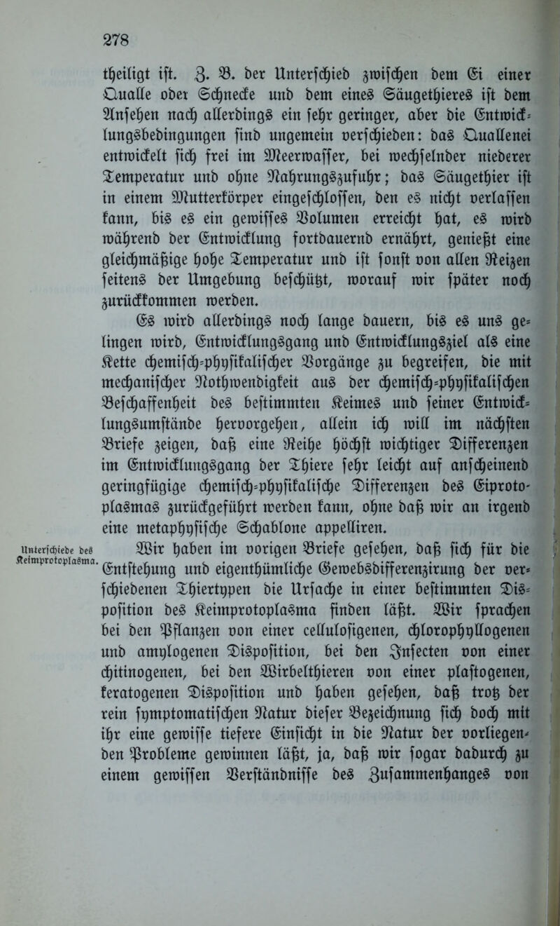 theiligt ift. 3- *8* &er lXrtterfd^ieb graifc^en bem @i einer Ouatle ober ©chnecfe unb bem eines Säugetieres ift bem Slnfehen nach allerbingS ein fe^r geringer, aber bie (Sntraicf- lungSbebingungen finb ungemein oerf chieben: baS Ouaflenei entmidfett fich frei im SUteermaffer, bei medjjfehtber nieberer Temperatur unb ohne 37a^rung§§ufu^r; baS ©äugethier ift in einem ÜJJtutterförper eingefdhtoffen, ben es nic^t oerlaffen fann, bis eS ein gemiffeS Volumen erreicht hat, eS mirb mährenb ber (Sntroicflung fortbauernb ernährt, geniest eine gleichmäßige hohe Temperatur unb ift fonft oon alten Heizen feitenS ber Umgebung befehlt, morauf mir fpäter noch Zurücffommen merben. (5S mirb allerbingS noch lange bauern, bis eS uns ge= lingen mirb, (SntmicflungSgang unb (SntroicflungSziet als eine $ette chemifdh=phpfitalif(her Vorgänge §u begreifen, bie mit mechanifcher 9Totf)menbigfeit aus ber dhemifdh=phpfifalifchen T3efd^affenheit beS beftimmten JMmeS unb feiner @ntraicf= lungSumftänbe tyxvoT$ttyn, allein ich roitt im nächften Briefe geigen, baß eine 9tahe hö<hft mistiger Differenzen im (SntroicflungSgang ber Thiere fehr leidet auf anf(heinenb geringfügige d)emifch=ph#falifche Differenzen beS ©iproto- plaSmaS §urücfgeführt merben fann, ohne baß mir an irgenb eine metaphpfifd^e ©d^abtone appelliren. unterfd)iebe be§ Sir ha&en im oorigen Briefe gefehen, baß fich für bie Äeimprotopia^ma. @ntjjc£ung nn\) eigentümliche ®emebsbifferenzirung ber oer* fchiebenen Tljiertppen bie Urfadhe in einer beftimmten DiS= pofition beS $eimprotoplaSma finben läßt. Sir fprachen bei ben Pflanzen oon einer cellulofigenen, dhtorophpllogenen unb amplogenen DiSpofition, bei ben $nfecten oon einer chitinogenen, bei ben Sirbelthieren oon einer plaftogenen, feratogenen DiSpofition unb haben gefehen, baß troß ber rein fpmptomatifchen Statur biefer Bezeichnung fidh bo(h mit ihr eine gemiffe tiefere (Sinfid^t in bie Statur ber oorliegen- ben Probleme geminnen läßt, ja, baß mir fogar baburcf) zu einem gemiffen Berftänbniffe beS 3afommenhange§ oon