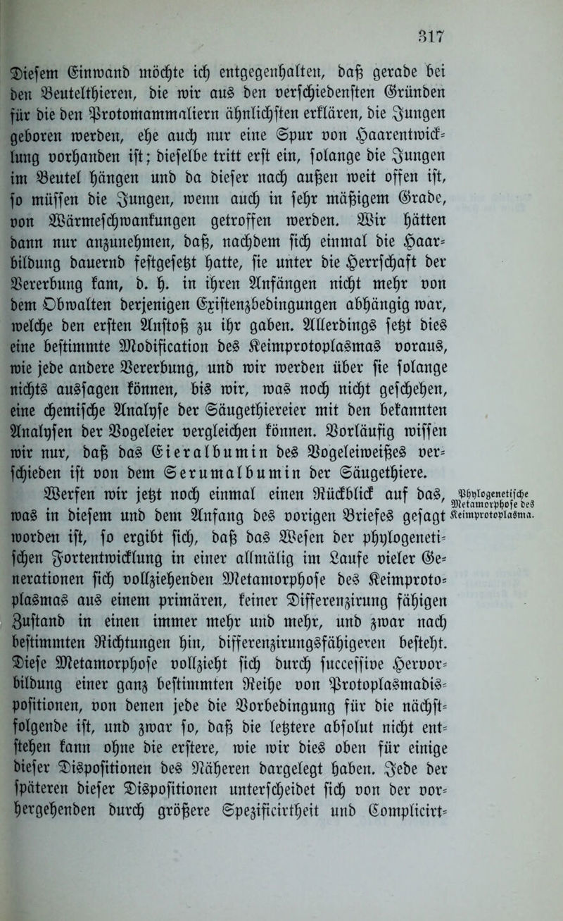 ?>17 tiefem ©inwanb mötte it entgegenhalten, baf$ gerabe bei beit Beuteltieren, bie mir au§ bert oerftiebenften ($rünben für bie bert £ßrotomammaliern ä^nlic^ftert erflären, bie jungen geboren werben, ehe aut nur eine ©pur non §aarentwitf= lung oorhanben ift; biefelbe tritt erft ein, folange bie Qungen im deutet Rängen unb ba biefer nadj au^en weit offen ift, fo müffen bie jungen, wenn and) in fetjr mäßigem ($rabe, oon SBärmefttoanfungen getroffen werben, 2Bir hätten bann nur au§unef)men, bafj, nadjbent fid^ einmal bie £aar= bilbung bauernb feftgefefct §atte, fie unter bie ©errftaft ber Vererbung fam, b, fj* in ihren Anfängen nic^t mehr oon bem Obwalten berjenigen @jiften§bebingungen abhängig war, weite ben erften ^Inftojg §u ihr gaben, 2lllerbing§ fe^t bie£ eine beftintmte Sflobification be§ $eimprotopla§ma§ oorau§, wie jebe anbere Vererbung, unb wir werben über fie folange nidjts au^fagen fönnen, bi3 wir, wa§ not nitt geftehen, eine cfjemifdje 5lnalt)fe ber Säugetiereier mit ben bekannten 5lnalt)fen ber Bogeleier oergleiten fönnen, Vorläufig wiffen wir nur, baß ba§ ©ieralbumin be$ Bogeleiweif;e§ oer= fliehen ift oon bem (Serumalbumin ber Säugetiere. SBerfen wir ie^t nodb einmal einen Otücfblid: auf ba§, jswoaenetiföe wa§ tu btefem unb bem Anfang be3 oorigen Briefes gefagt ßeimprotcpiasma. worben ift, fo ergibt fidj, baf$ ba3 SSefen ber phplogeneti- ften gortentwicflung in einer alfntälig im Saufe oieler ®e* nerationen fit ooll§iehenben Sftetamorphofe be£ $eimproto* pla§ma§ au§ einem primären, feiner S)ifferen§irung fähigen 3uftanb in einen immer mehr unb mehr, unb §war nat beftimmten Mittungen hin, bifferengirung§fähigeren beftel)t. 3)iefe 9ttetamorpf)ofe oollgie^t fit burt fucceffioe £>eroor= bilbung einer gan§ beftimmten 9?eihe oon $rotopla§mabi3= pofitionen, oon benen jebe bie Borbebingung für bie nätft= folgenbe ift, unb gwar fo, ba£ bie teuere abfolut nitt ent* fielen fann ohne bie erftere, wie wir bie§ oben für einige biefer $>i£pofitionen be$ Näheren bargelegt haben. $ebe ber fpäteren biefer 3)i£pofitionen unterfteibet fit oon ber oor* hergefjenben burt größere Spe^ificirteit unb (£ompticirt=