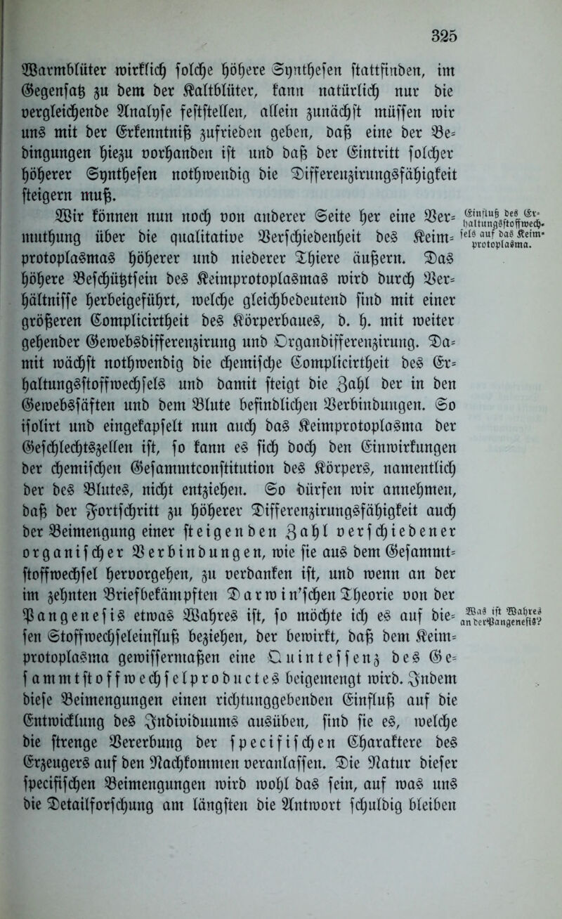 Warmblüter roirftic^ foldp ppre ©pntpfen ftattfinben, im ®egenfatj ^u bem ber Kaltblüter, tarnt natürlich nur bie oergleidpnbe 2lnalpfe feftftellen, allein junäd^ft müffen mir uns mit ber (Srfenntnift §ufrieben geben, bafi eine ber Be= bingungen pe§u oorhanben ift unb bajs ber Eintritt foldpr höherer ©pntpfen nothmenbig bie SDifferensirungSfäpgleit fteigern mup Wir fönnen nun nod) non artberer ©eite pr eine Ber= mutpng über bie qualitative Berfcpebenpit beS Keim* protoplaSmaS pprer unb nieberer ^pere äujsern. $)aS ppre Befdphtfein beS KeimprotoplaSmaS mirb burch Ber* pltniffe prbeigefüpt, melcp gleidhbebeutenb fittb mit einer größeren (Eomplicirtpit beS Körperbaues, b. p mit meiter gepnber ($emebSbiffereu§irung unb 0rganbifferen§irung. £)a* mit mädjft nothmenbig bie dpmifdhe ©omplicirtpit beS (5r= haltungSftoffmedPelS unb bamit fteigt bie 3aP ber w &ett ®eroebSfäften unb bem Blute befinblicpn Berbinbungen. ©o ifolirt unb eingefapfelt nun auch baS KeimprotoplaSma ber (pfdhledpSäellen ift, fo fann es fidf) bocf) ben (§inmirfwtgen ber cpmifdpn (Befammtconftitution beS Körpers, namentlich ber beS Blutes, nidp entpepn. ©o bürfen mir annehmeit, baf$ ber gortfchritt §u pprer &ifferen§irungSfäpgfeit auch ber Beimengung einer ft eigen ben 8ah* nerfd^iebener organifdjer Berbinbungen, miefie aus bem (Pfamrnt* ftoffmechfel proorgepn, §u oerbanfen ift, unb menn an ber im ahnten Briefbetäntpften $) a r m i n'fcpa Theorie non ber BangenefiS etmaS WapeS ift, fo möcpe id) es auf bie= fen ©toffmechfeleinflujs beziehen, ber bemirft, baf$ bem Keim* protoplaSma gemifferntapn eine Duinteffen§ beS ($e= fammtftoffmechfelprobucteS beigemengt mirb.$nbem biefe Beimengungen einen ridjtunggebenben (Sinfluf* auf bie ©ntmidlung beS ^nbioibuumS auSüben, finb fie eS, meldp bie ftrenge Bererbung ber fpecififdfjen ßpraftere beS @r§engerS auf ben 9?ad)fommen oeranlaffett. 3)ie Statur biefer fpecififcpn Beimengungen mirb mohl baS fein, auf maS uns bie $>etailforfcpng am längften bie 2lntmort fdjulbig bleiben (Sitiflufj beS (Sv= l)altung?ftoffroedj. felg auf ba§ Äeim* VrotoplaSma. 2Ba§ ift Baljre3 anter‘-ßangenefi8?