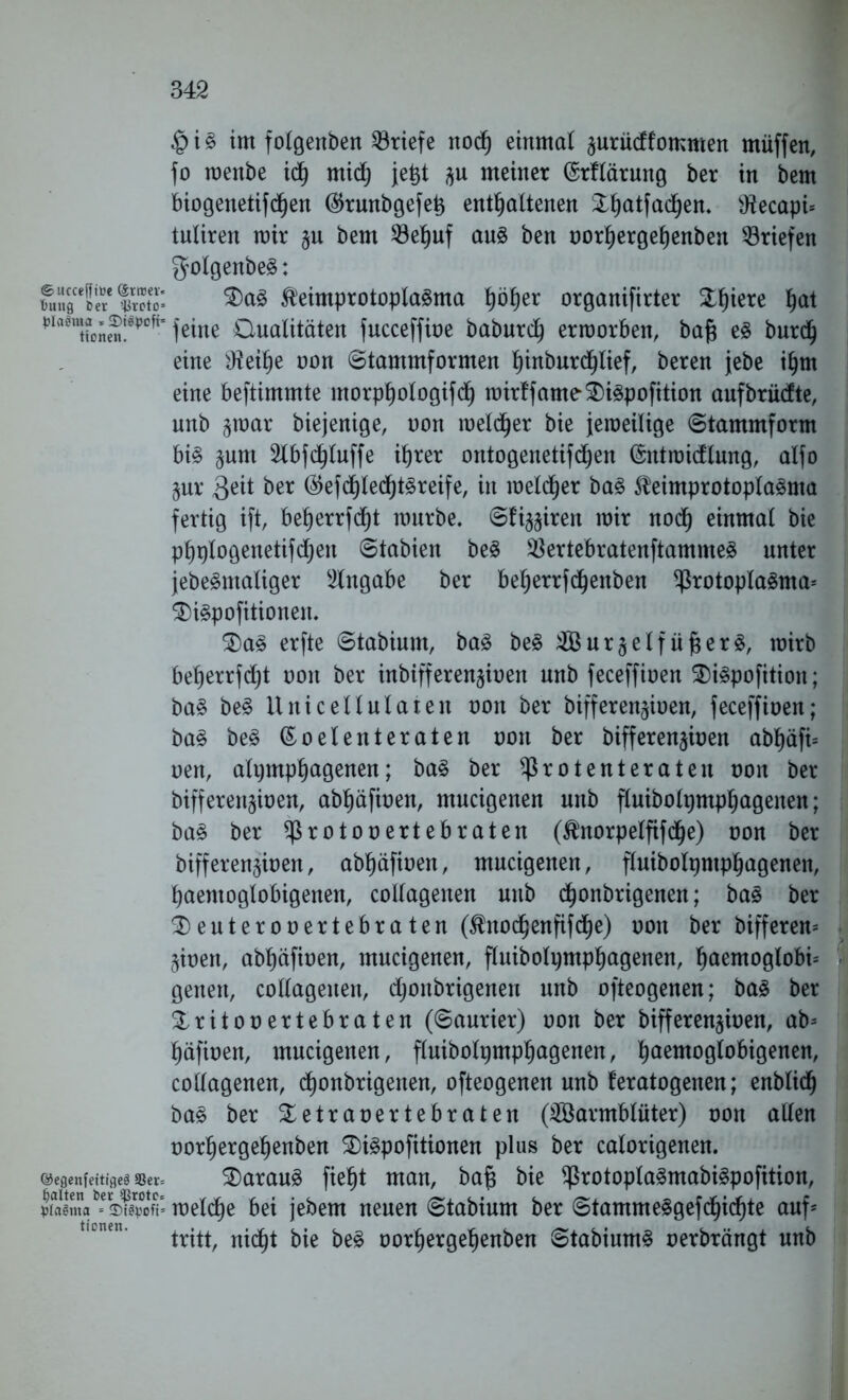 ©ucceffiüc @rroev« Dung ber stkoto= plashna * 3)t$poft= tionen. ©egenfeitigeä 33er= galten ber $rotc= ptaSma = 35tSvoft= tionen. im folgenben Briefe nod) einmal ^urüdfommen muffen, fo menbe ich mid) jet>t $u meiner (Srflärung ber in bem biogenetifdjen ($runbgefet> enthaltenen SL^atfad^en. s.tfecapi= tuliren mir §u bem 23ehuf aus ben norhergehenben Briefen $olgenbeS: $)a3 fteimprotoplaSma höher organifirter Wqmi h^t feine Oualitäten fucceffine baburd) erraorben, baft es burd) eine Sftethe non Stammformen b)iitburd^Iief, beren jebe ihm eine beftimmte morphologifch mirffame2)i3pofition aufbrüdte, unb jmar biejenige, non melier bie jemeilige Stammform bis §um 2lbfchluffe ihrer ontogenetifdjen (Sntmidlung, alfo §ur 3eit bet ®efd)techtSreife, in melier baS SteimprotoplaSma fertig ift, beherrfd)t mürbe. Sfi^ireit mir noch einmal bie phplogenetifd)eu Stabien beS SßertebratenftammeS unter jebeSmaliger Angabe ber beherrfchenben Protoplasma* $>iSpofitionen. 2)aS erfte Stabiunt, baS beS Wur^elf üf$erS, rairb beherrfdjt non ber inbifferenjinen unb feceffinen $iSpofition; baS beS llrticellularen non ber bifferen^inen, feceffinen; baS beS (Eoelenteraten non ber bifferen^inen abhäfi* neu, alijmphagenen; baS ber Pr o tenterat eit non ber biffereignen, abhäfinen, mucigenen unb fluibolpmphagenen; baS ber Protonertebraten (^norpelfifdje) non ber bifferenjinen, abhäfinen, mucigenen, fluibolptphagenen, haentoglobigenen, collagenen uitb chonbrigenen; baS ber 2)euterooertebraten ($nodjenfifd)e) non ber bifferen* jinen, abhäfinen, mucigenen, fluibolpmphagenen, haemoglobi* geneit, collagenen, djoitbrigenen unb ofteogenen; bas ber £ritonertebraten (Saurier) non ber bifferenjinen, ab* häfinen, mucigenen, fluibolpmphagenen, ht^^ttioglobigenen, collagenen, d)onbrigenen, ofteogenen unb feratogenen; enblich baS ber Xetranertebraten (Warmblüter) non allen norhergehenben SDiSpofitionen plus ber calorigenen. daraus fieht man, bafj bie protoplaSmabiSpofition, melche bei jebem neuen Stabium ber StammeSgefdjichte auf* tritt, nicht bie beS norhergehenben StabiumS nerbrängt unb