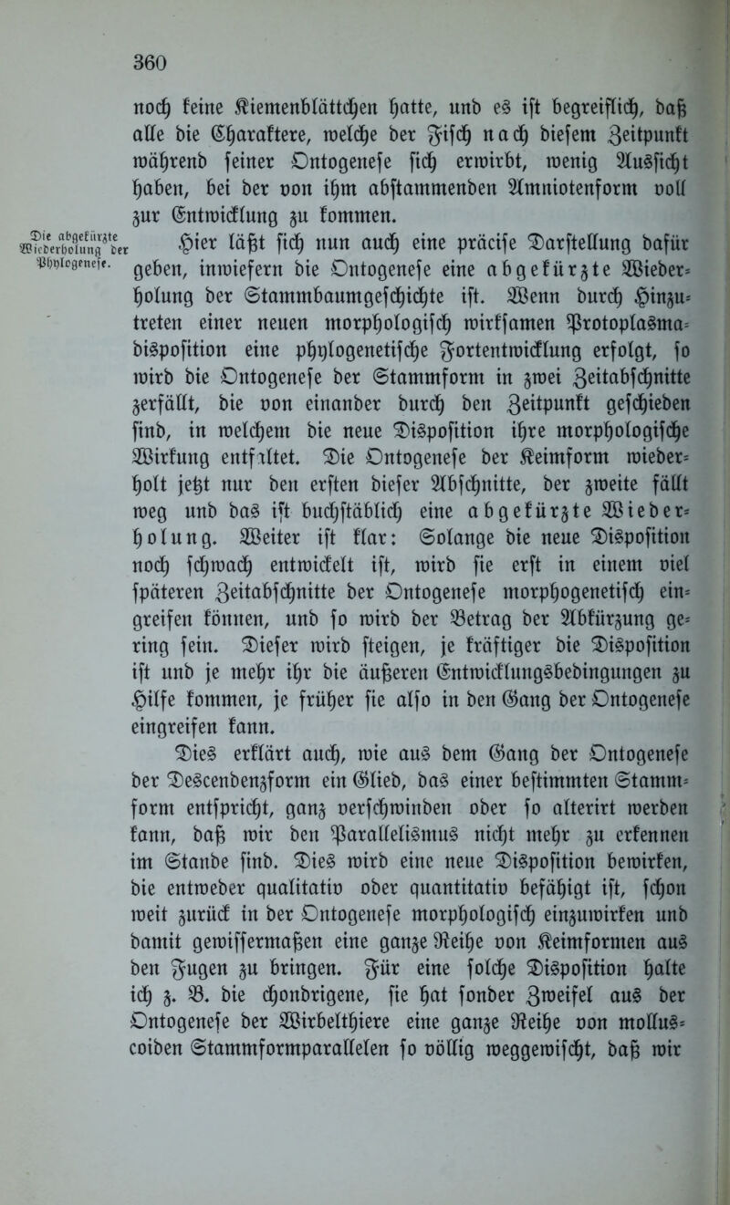 Die abgefiivgte SSh'cDer&olung fcer ^tylogenefe. nocf) feine Kiemenblättchen §atte, unb e§ ift begreiflich, bafc alle bie ^araftere, wel df)e ber gifdh na cf) biefem 3^tpunft währenb feiner Dntogenefe fich erwirbt, wenig 2lu3fidf)t haben, bei ber non ihm abftammenben Sfmniotenform ooll §ur (Sntwicflung ju fommen. §ier läfjt fid^ nun auch eine präcife 2)arftellung bafür geben, inwiefern bie Dntogenefe eine abgefärbte lieber* fjolung ber Stammbaumgefchichte ift. 2Öenn burd) ^inju* treten einer neuen morpfjofogifdf) wirffamen *Protopla3ma= btepofition eine phplogenetifche gortentwidlung erfolgt, fo wirb bie Dntogenefe ber (Stammform in §wei 3e^a^f^n^te verfällt, bie oon einanber burcf) ben 3eüPunft gefcf)ieben finb, in welkem bie neue DiSpofition ihre morphologifdfje 2Öirfung entfaltet. Die Dntogenefe ber Keimform wieber* holt je^t nur ben erften biefer 2lbfcf)nitte, ber zweite fällt weg nnb ba3 ift bud^ftäblidf; eine abgefiir§te2Bieber* holung. SBeiter ift flar: Solange bie neue DiSpofitioit noch fchwach entwidelt ift, wirb fie erft in einem oiel fpäteren 3^tabfc^nitte ber Dntogenefe morphogenetifch ein* greifen fömten, unb fo wirb ber ^Betrag ber 2lbfür§ung ge* ring fein, tiefer wirb fteigen, je fräftiger bie Di3pofition ift unb je mehr ifjr bie änderen ©ntmidlungSbebingungen ju §ilfe fommen, je früher fie alfo in ben ($ang ber Dntogenefe eingreifen fann. Die§ erflärt aud), wie au§ bem ®ang ber Dntogenefe ber DeScenben^form ein ®lieb, ba§ einer bestimmten Stamm* form entfpricf)t, gan§ oerfchwinben ober fo alterirt werben fann, bafj wir ben ^aralleli§ntu3 nicht mehr ^u erfennen im Stanbe finb. Die3 wirb eine neue DiSpofition bewirfen, bie entweber qualitativ ober quantitatio befähigt ift, fd)on weit §urücf in ber Dntogenefe morphologifch einjuwirfen unb bamit gewiff ermaßen eine gan§e9?eihe oon Keimformen au§ ben gugen gu bringen, %iix eine foldhe Diäpofition fjalte ich §. $. bie chonbrigene, fie fjat fonber 3roeif^ ctu$ ber Dntogenefe ber Söirbettljiere eine gan§e $Reif)e oon moHu§* coiben Stammformparallelen fo völlig weggewifdfjt, bafj wir