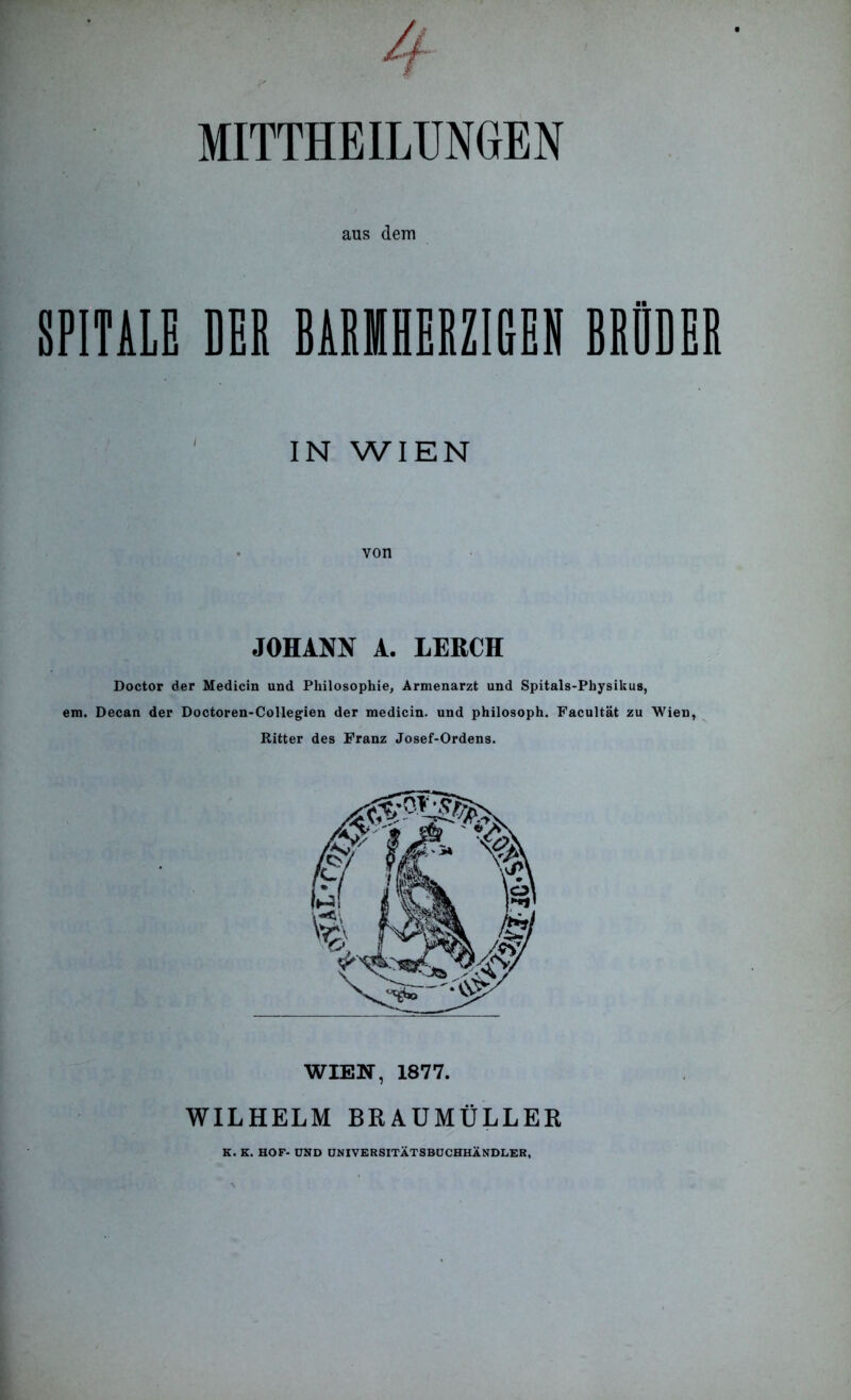 MITTHEILUNGrEN aus dem SPITALE EEE BARMHERZIGEN BRÜDER IN WIEN JOHANN A. LERCH Doctor der Medicin und Philosophie, Armenarzt und Spitals-Physikus, em. Decan der Doctoren-Collegien der medicin. und philosoph. Facultät zu Wien, Ritter des Franz Josef-Ordens. WIEN, 1877. WILHELM BRAUMÜLLER K. K. HOF- UND UNIVERSITÄTSBÜCHHÄNDLER,