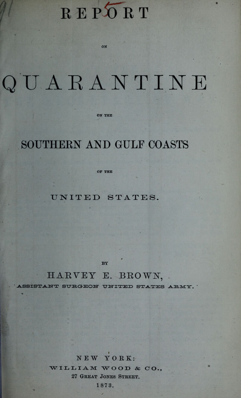 f REPORT ON QUARANTINE I *I I •HH * ON THE SOUTHERN AND GULF COASTS OF THE UNITED STATES. BY HARVEY E. BEOVI, ' -A.SSIST-AJCTT STTIRG-IEOIBr TTUSTITEID STATES NEW YORK: WILLIAM WOOD & CO., 27 Great Jones Street. 1878.