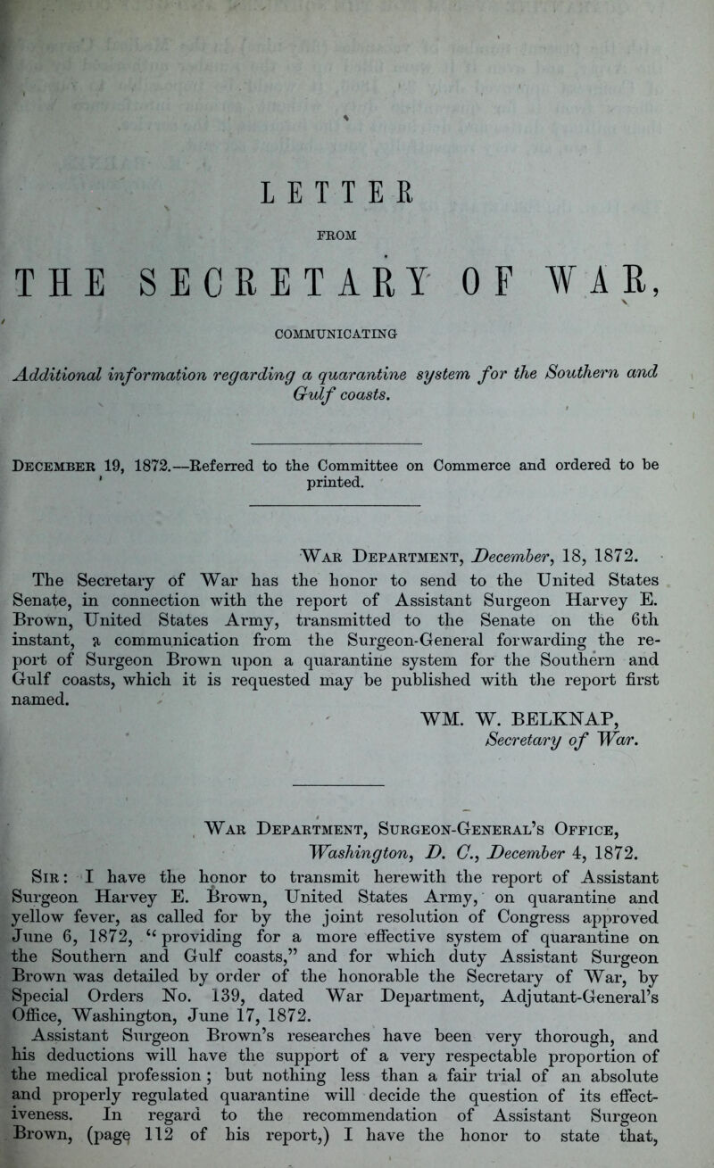 LETTER % V FROM THE SECRETARY OF WAR, COMMUNICATING Additional information regarding a quarantine system for the Southern and Gulf coasts. December 19, 1872.—Referred to the Committee on Commerce and ordered to be printed. War Department, December, 18, 1872. The Secretary of War has the honor to send to the United States Senafe, in connection with the report of Assistant Surgeon Harvey E. Brown, United States Army, transmitted to the Senate on the 6th instant, 51 communication from the Surgeon-General forwarding the re- port of Surgeon Brown upon a quarantine system for the Southern and Gulf coasts, which it is requested may be published with the report first named. WM. W. BELKNAP, Secretary of War. War Department, Surgeon-General’s Office, Washington, D. C., December 4, 1872. Sir : I have the honor to transmit herewith the report of Assistant Surgeon Harvey E. Brown, United States Army, on quarantine and yellow fever, as called for by the joint resolution of Congress approved June 6, 1872, “providing for a more effective system of quarantine on the Southern and Gulf coasts,” and for which duty Assistant Surgeon Brown was detailed by order of the honorable the Secretary of War, by Special Orders No. 139, dated War Department, Adjutant-General’s Office, Washington, June 17, 1872. Assistant Surgeon Brown’s researches have been very thorough, and his deductions will have the support of a very respectable proportion of the medical profession ; but nothing less than a fair trial of an absolute and properly regulated quarantine will decide the question of its effect- iveness. In regard to the recommendation of Assistant Surgeon Brown, (pagq 112 of his report,) I have the honor to state that,