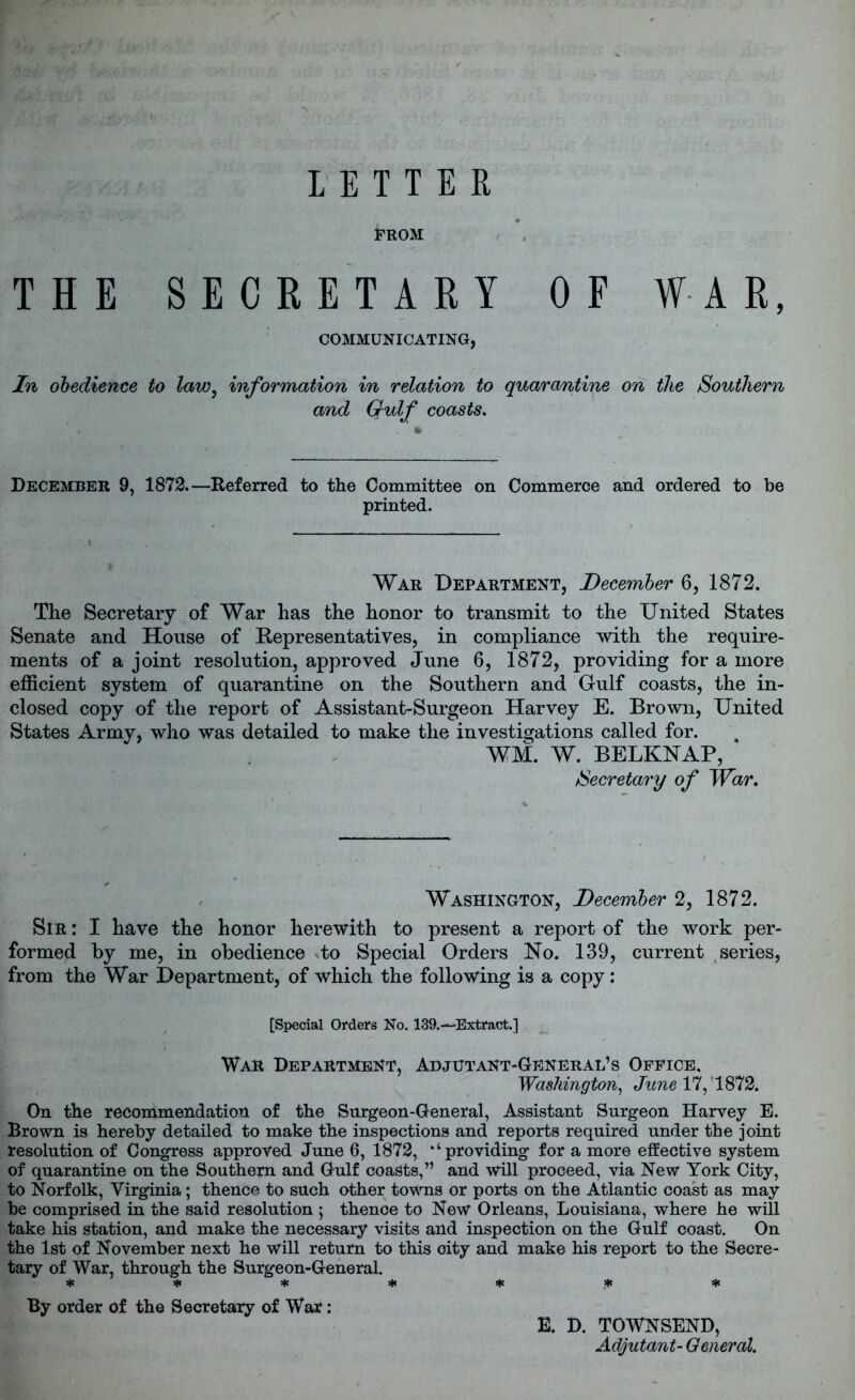 FROM THE SECRETARY OF WAR, COMMUNICATING, In obedience to law, information in relation to quarantine on the Southern and Grulf coasts. December 9, 1872.—Referred to the Committee on Commerce and ordered to be printed. War Department, December 6, 1872. The Secretary of War has the honor to transmit to the United States Senate and House of Representatives, in compliance with the require- ments of a joint resolution, approved June 6, 1872, providing for a more efficient system of quarantine on the Southern and Gulf coasts, the in- closed copy of the report of Assistant-Surgeon Harvey E. Brown, United States Army, who was detailed to make the investigations called for. WM. W. BELKNAP, Secretary of War. Washington, December 2, 1872. Sir : I have the honor herewith to present a report of the work per- formed by me, in obedience to Special Orders No. 139, current series, from the War Department, of which the following is a copy: [Special Orders No. 139.—Extract.] War Department, Adjutant-General’s Office. Washington, June 17, '1872. On the recommendation of the Surgeon-General, Assistant Surgeon Harvey E. Brown is hereby detailed to make the inspections and reports required under the joint resolution of Congress approved June 6, 1872, ‘‘providing for a more effective system of quarantine on the Southern and Gulf coasts,” and will proceed, via New York City, to Norfolk, Virginia; thence to such other towns or ports on the Atlantic coast as may be comprised in the said resolution ; thence to New Orleans, Louisiana, where he will take his station, and make the necessary visits and inspection on the Gulf coast. On the 1st of November next he will return to this city and make his report to the Secre- tary of War, through the Surgeon-General. ******* By order of the Secretary of War : E. D. TOWNSEND, Adjutant- General.