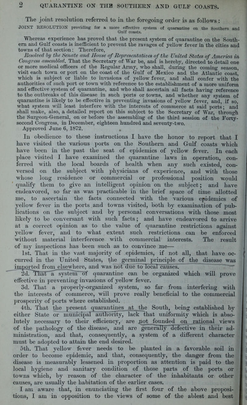 Tlie joint resolution referred to in the foregoing order is as follows : JOINT RESOLUTION providing for a more effective system of quarantine on the Southern and Guff coasts. Whereas experience has proved that the present system of quarantine on the South- ern and Gulf coasts is inefficient to prevent the ravages of yellow fever in the cities and towns of that section: Therefore, Resolved by the Senate and House of Representatives of the United States of America in Congress assembled,. That the Secretary of War be, and is hereby, directed to detail one or more medical officers of the Regular Army, who shall, during the coming season, visit each town or port on the coast of the Gulf of Mexico and the Atlantic coast’ which is subject or liable to invasions of yellow fever, and shall confer with the authorities of such port or town with reference to the establishment of a more uniform and effective system of quarantine, and who shall ascertain all facts having reference to the outbreaks of this disease in such ports or towns, and whether any system of quarantine is likely to be effective in preventing invasions of yellow fever, and, if so, what system will least interfere with the interests of commerce at said ports; and shall make, also, a detailed report on this subject to the Secretary of War, through the Surgeon-General, on or before the assembling of the third session of the Forty- second Congress, in December, eighteen hundred and seventy-two. Approved June 6, 1872. In obedience to these instructions I have the honor to report that I have visited the various ports on the Southern and Gulf coasts which have been in the past the seat of epidemics of yellow fever. In each place visited I have examined the quarantine laws in operation, con- ferred with the local boards of health when any such existed, con- versed on the subject with physicians of experience, and with those whose long residence or commercial or professional position would qualify them to give an intelligent opinion on the subject; and have endeavored, so far as was practicable in the brief space of time allotted me, to ascertain the facts connected with the various epidemics of yellow fever in the ports and towns visited, both by examination of pub- lications on the subject and by personal conversations with those most likely to be conversant with such facts; and have endeavored to arrive at a correct opinion as to the value of quarantine restrictions against yellow fever, and to what extent such restrictions can be enforced without material interference with commercial interests. The result of my inspections has been such as to convince me— 1st. That in the vast majority of epidemics, if not all, that have oc- curred in the United States, the germinal principle of the disease was imported from elsewhere, and was not due to local causes. 2dr^ThaU^aT*^yEtenr ‘of quarantine can be organized which will prove effective in preventing invasions of yellow fever. 3d. That a properly-organized system, so far from interfering with the interests of commerce, will prove really beneficial to the commercial , prosperity of ports where established. , 4th. That the present quarantines at the South, being established by • either State or municipal authority, lack that uniformity which is abso- ; lutely necessary to their efficiency, are joot founded on rational views of the pathology of the disease, and are generally^defective in their ad- ministration, and that, consequently, a system of a different character must be adopted to attain the end desired. 5th. That yellow fever needs to be planted in a favorable soil in f order to become epidemic, and that, consequently, the danger from the disease is measurably lessened in proportion as attention is paid to the local hygiene and sanitary condition of those parts of the ports or towns which, by reason of the character of the inhabitants or other causes, are usually the habitation of the earlier cases. I am aware that, in enunciating the first four of the above proposi- tions, I am in opposition to the views of some of the ablest and best