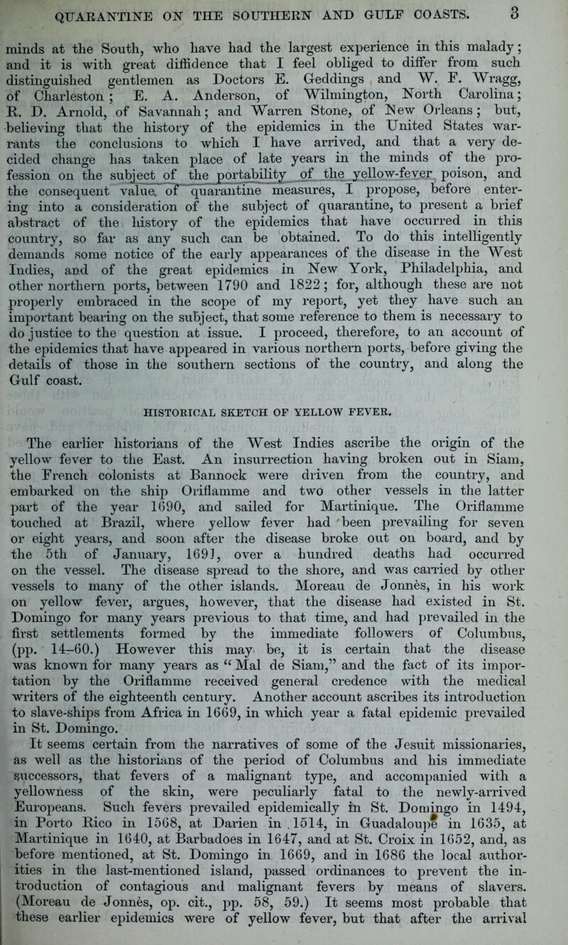 minds at the South, who have had the largest experience in this malady; and it is with great diffidence that I feel obliged to differ from such distinguished gentlemen as Doctors E. Geddings and W. F. Wragg, of Charleston; E. A. Anderson, of Wilmington, North Carolina; R. D. Arnold, of Savannah; and Warren Stone, of New Orleans; but, believing that the history of the epidemics in the United States war- rants the conclusions to which I have arrived, and that a very de- cided change has taken place of late years in the minds of the pro- fession on the subject of tl^porjahility of the yellow-fever poison, and the consequent value, of quAraiitTmT measures, I propose, before enter- ing into a consideration of the subject of quarantine, to present a brief abstract of the history of the epidemics that have occurred in this country, so far as any such can be obtained. To do this intelligently demands some notice of the early appearances of the disease in the West Indies, and of the great epidemics in New York, Philadelphia, and other northern ports, between 1790 and 1822; for, although these are not properly embraced in the scope of my report, yet they have such an important bearing on the subject, that some reference to them is necessary to do justice to the question at issue. I proceed, therefore, to an account of the epidemics that have appeared in various northern ports, before giving the details of those in the southern sections of the country, and along the Gulf coast. HISTORICAL SKETCH OF YELLOW FEVER. The earlier historians of the West Indies ascribe the origin of the yellow fever to the East. An insurrection having broken out in Siam, the French colonists at Bannock were driven from the country, and embarked on the ship Oriflamme and two other vessels in the latter part of the year 1690, and sailed for Martinique. The Oriflamme touched at Brazil, where yellow fever had been prevailing for seven or eight years, and soon after the disease broke out on board, and by the 5th of January, 1691, over a hundred deaths had occurred on the vessel. The disease spread to the shore, and was earned by other vessels to many of the other islands. Moreau de Jonnes, in his work on yellow fever, argues, however, that the disease had existed in St. Domingo for many years previous to that time, and had prevailed in the first settlements formed by the immediate followers of Columbus, (pp. 14-60.) However this may be, it is certain that the disease was known for many years as “ Mai de Siam,” and the fact of its impor- tation by the Oriflamme received general credence with the medical writers of the eighteenth century. Another account ascribes its introduction to slave-ships from Africa in 1669, in which year a fatal epidemic prevailed in St. Domingo. It seems certain from the narratives of some of the Jesuit missionaries, as well as the historians of the period of Columbus and his immediate Successors, that fevers of a malignant type, and accompanied with a yellowness of the skin, were peculiarly fatal to the newly-arrived Europeans. Such fevers prevailed epidemically in St. Domingo in 1494, in Porto Rico in 1568, at Darien in .1514, in Guadaloupe in 1635, at Martinique in 1640, at Barbadoes in 1647, and at St. Croix in 1652, and, as before mentioned, at St. Domingo in 1669, and in 1686 the local author- ities in the last-mentioned island, passed ordinances to prevent the in- troduction of contagious and malignant fevers by means of slavers. (Moreau de Jonnes, op. cit., pp. 58, 59.) It seems most probable that these earlier epidemics were of yellow fever, but that after the arrival