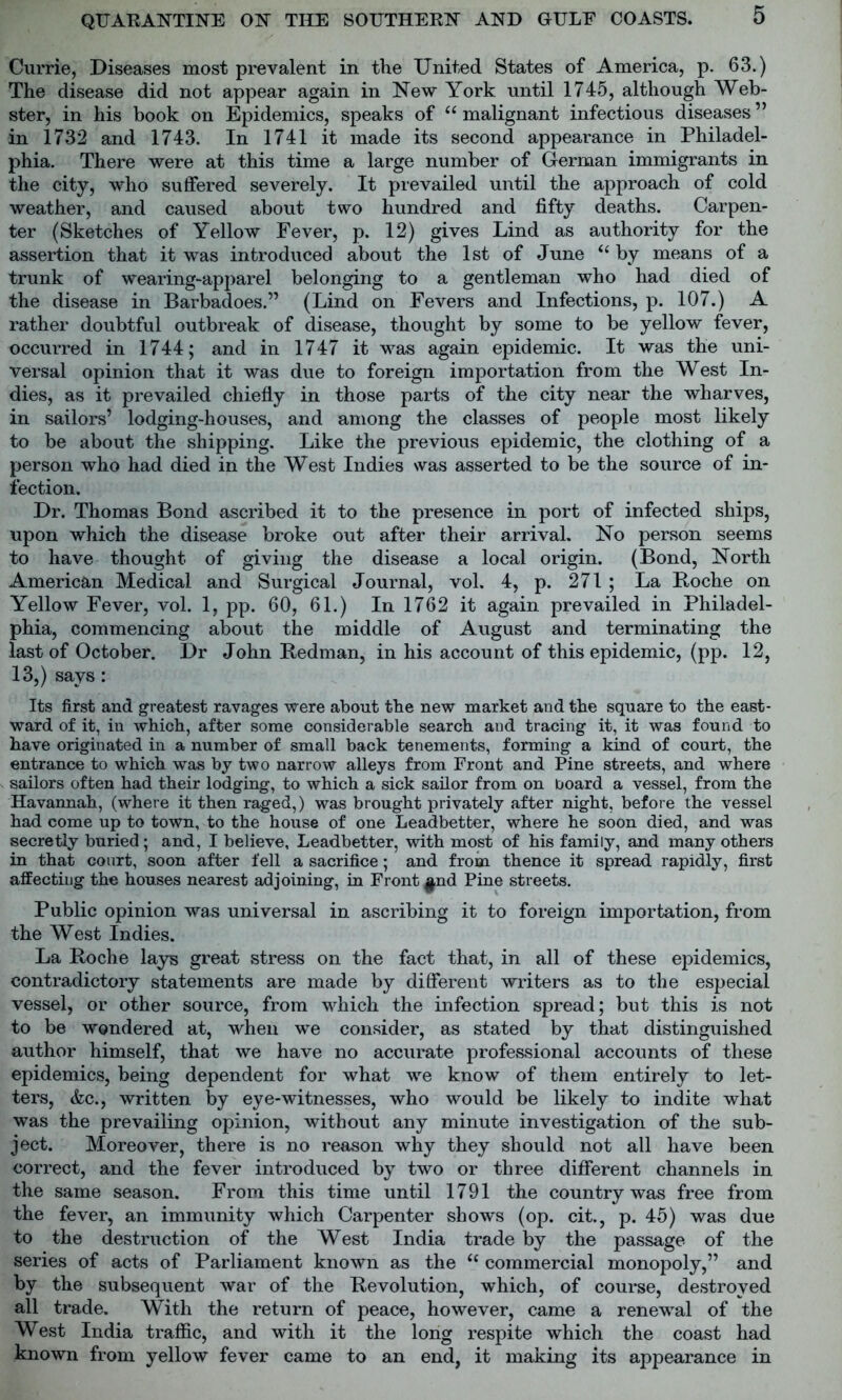 Currie, Diseases most prevalent in the United States of America, p. 63.) The disease did not appear again in New York until 1745, although Web- ster, in his book on Epidemics, speaks of “malignant infectious diseases” in 1732 and 1743. In 1741 it made its second appearance in Philadel- phia. There were at this time a large number of German immigrants in the city, who suffered severely. It prevailed until the approach of cold weather, and caused about two hundred and fifty deaths. Carpen- ter (Sketches of Yellow Fever, p. 12) gives Lind as authority for the assertion that it was introduced about the 1st of June “ by means of a trunk of wearing-apparel belonging to a gentleman who had died of the disease in Barbadoes.” (Lind on Fevers and Infections, p. 107.) A rather doubtful outbreak of disease, thought by some to be yellow fever, occurred in 1744; and in 1747 it was again epidemic. It was the uni- versal opinion that it was due to foreign importation from the West In- dies, as it prevailed chiefly in those parts of the city near the wharves, in sailors’ lodging-houses, and among the classes of people most likely to be about the shipping. Like the previous epidemic, the clothing of a person who had died in the West Indies was asserted to be the source of in- fection. Dr. Thomas Bond ascribed it to the presence in port of infected ships, upon which the disease broke out after their arrival. No person seems to have thought of giving the disease a local origin. (Bond, North American Medical and Surgical Journal, vol. 4, p. 271 ; La Boche on Yellow Fever, vol. 1, pp. 60, 61.) In 1762 it again prevailed in Philadel- phia, commencing about the middle of August and terminating the last of October. Dr John Bedman, in his account of this epidemic, (pp. 12, 13,) says: Its first and greatest ravages were about the new market and the square to the east- ward of it, in which, after some considerable search and tracing it, it was found to have originated in a number of small back tenements, forming a kind of court, the entrance to which was by two narrow alleys from Front and Pine streets, and where sailors often had their lodging, to which a sick sailor from on board a vessel, from the Havannah, (where it then raged,) was brought privately after night, before the vessel had come up to town, to the house of one Leadbetter, where he soon died, and was secretly buried; and, I believe, Leadbetter, with most of his family, and many others in that court, soon after fell a sacrifice; and from thence it spread rapidly, first affecting the houses nearest adjoining, in Front ^nd Pine streets. Public opinion was universal in ascribing it to foreign importation, from the West Indies. La Boche lays great stress on the fact that, in all of these epidemics, contradictory statements are made by different writers as to the especial vessel, or other source, from which the infection spread; but this is not to be wondered at, when we consider, as stated by that distinguished author himself, that we have no accurate professional accounts of these epidemics, being dependent for what we know of them entirely to let- ters, &c., written by eye-witnesses, who would be likely to indite what was the prevailing opinion, without any minute investigation of the sub- ject. Moreover, there is no reason why they should not all have been correct, and the fever introduced by two or three different channels in the same season. From this time until 1791 the country was free from the fever, an immunity which Carpenter shows (op. cit., p. 45) was due to the destruction of the West India trade by the passage of the series of acts of Parliament known as the “ commercial monopoly,” and by the subsequent war of the Bevolution, which, of course, destroyed all trade. With the return of peace, however, came a renewal of the West India traffic, and with it the long respite which the coast had known from yellow fever came to an end, it making its appearance in