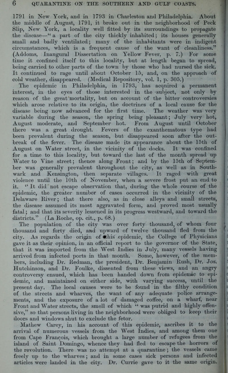 1791 in New York, and in 1793 in Charleston and Philadelphia. About the middle of August, 1791, it broke out in the neighborhood of Peck Slip, New York, a locality well fitted by its surroundings to propagate the disease—“ a part of the city thickly inhabited; its houses generally small and badly ventilated; many of the inhabitants were in indigent circumstances, which is a frequent cause of the want of cleanliness.” (Addoms, Inaugural Dissertation on Yellow Fever, p. 7.) For some time it confined itself to this locality, but at length began to spread, being carried to other parts of the town by those who had nursed the sick. It continued to rage until about October 15, and, on the approach of cold weather, disappeared. (Medical Repository, vol. 1, p. 305.) The epidemic in Philadelphia, in 1793, has acqnired a permanent interest, in the eyes of those interested in the -subject, not only by reason of the great mortality, but on account of the bitter controversies which arose relative to its origin, the doctrines of a local cause for the disease being now advanced for the first time. The weather was very variable during the season, the spring being pleasant; July very hot, August moderate, and September hot. From August until October there was a great drought. Fevers of the exanthematous type had been prevalent during the season, but disappeared soon after the out- break of the fever. The disease made its appearance about the 15th of August on Water street, in the vicinity of the docks. It was confined for a time to this locality, but toward the last of the month spread up Water to Vine street; thence along Front; and by the 15th of Septem- ber was generally prevalent throughout the city, as well as in South- wark and Kensington, then separate villages. It raged with great violence until the 10th of November, when a severe frost put an end to it. i( It did not escape observation that, during the whole course of the epidemic, the greater number of cases occurred in the vicinity of the Delaware River; that there also, as in close alleys and small streets, the disease assumed its most aggravated form, and proved most usually fatal; and that its severity lessened in its progress westward, and toward the districts.” (La Roche, op. cit., p. 68.) The population of the city was over forty thousand, of whom four thousand and forty died, and upward of twelve thousand fled from the city. As regards the origin of «this epidemic, the College of Physicians gave it as their opinion, in an official report to the governor of the State, that it was imported from the West Indies in July, many vessels having arrived from infected ports in that month. Some, however, of the mem- bers, including Dr. Redman, the president, Dr. Benjamin Rush, Dr. Jos. Hutchinson, and Dr. Foulke, dissented from these views, and an angry controversy ensued, which has been handed down from epidemic to epi- demic, and maintained on either side, with varying success, until the present day. The local causes were to be found in the filthy condition of the streets and wharves, the want of any adequate police arrange- ments, and the exposure of a lot of damaged coffee, on a wharf, near Front and Water streets, the smell of which “ was putrid and highly offen- sive,” so that persons living in the neighborhood were obliged to keep their doors and windows shut to exclude the fetor. Mathew Carey, in his account of this epidemic, ascribes it to the arrival of numerous vessels from the West Indies, and among them one from Cape Francois, wldch brought a large number of refugees from the island of Saint Domingo, whence they had fled to escape the horrors of the revolution. There was no attempt at a quarantine; the vessels came freely up to the wharves; and in some cases sick persons and infected articles were landed in the city. Dr. Currie gave to it the same origin.