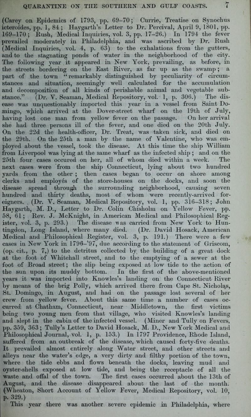 (Carey on Epidemics of 1793, pp. 69-70; Currie, Treatise on Synochus icteroides, pp. 1, 84 ; Haygarth’s Letter to Dr. Percival, April 9, 1801, pp. 169-170 ; Rush, Medical Inquiries, vol. 3, pp. 17-26.) In 1794 the fever prevailed moderately in Philadelphia, and was ascribed by Dr. Rush (Medical Inquiries, vol. 4, p. 63) to the exhalations from the gutters, and to the stagnating ponds of water in the neighborhood of the city. The following year it appeared in New York, prevailing, as before, in the streets bordering on the East River, as far up as the swamp; a part of the town <£ remarkably distinguished by peculiarity of circum- stances and situation, seemingly well calculated for the accumulation and decomposition of all kinds of perishable animal and vegetable sub- stance.” (Dr. Y. Seaman, Medical Repository, vol. 1, p. 306.) The dis- ease was unquestionably imported this year in a vessel from Saint Do- mingo, which arrived at the Dover-street wharf on the 19th of July, having lost one man from yellow fever on the passage. On her arrival she had three persons ill of the fever, and one died on the 20th July. On the 22d the health-officer, Dr. Treat, wras taken sick, and died on the 29th. On the 25th a man by the name of Valentine, who was em- ployed about the vessel, took the disease. At this time the ship William from Liverpool was lying at the same wharf as the infected ship ; and on the 25th four cases occured on her, all of whom died within a week. The next cases were from the ship Connecticut, lying about two hundred yards from the other ; then cases began to occur on shore among clerks and employes of the store-houses on the docks, and soon the disease spread through the surrounding neighborhood, causing seven hundred and thirty deaths, most of whom were recently-arrived for- eigners. . (Dr. Y. Seaman, Medical Repository, vol. 1, pp. 316-318; John Hay garth, M. D., Letter to Dr. Colin Chisholm on Yellow Fever, pp. 58, 61; Rev. J. McKnight, in American Medical and Philosophical Reg- ister, vol. 3, p. 293.) The disease vas carried from New York to Hun- tingdon, Long Island, where many died. (Dr. David Hosack, American Medical and Philosophical Register, vol. 3, p. 191.) There were a few cases in New York in 1796—’97, due according to the statement of Griscom, (op. cit., p. 7,) to the detritus collected by the building of a great dock at the foot of Whitehall street, and to the emptying of a sewer at the foot of Broad street; the slip being exposed at low tide to the action of the sun upon its muddy bottom. In the first of the above-mentioned years it was imported into Knowles’s landing on the Connecticut River by means of the brig Polly, which arrived there from Cape St. Nicholas, St. Domingo, in August, and had on the passage lost several of her crew from yellow fever. About this same time a number of cases oc- curred at Chatham, Connecticut, near Middletown, the first victims being two young men from that village, who visited Knowles’s landing and slept in the cabin of the infected vessel. (Miner and Tully on Fevers, pp. 359, 363 ; Tully’s Letter to David Hosack, M. D., New York Medical and Philosophical Journal, vol. 1, p. 153.) In 1797 Providence, Rhode Island, suffered from an outbreak of the disease, which caused forty-five deaths. It prevailed almost entirely along Water street, and other streets and alleys near the water’s edge, a very dirty and filthy portion of the town, where the tide ebbs and flows beneath the docks, leaving mud and oyster-shells exposed at low tide, and being the receptacle of all the waste and offal of the town. The first cases occurred about the 13th of August, and the disease disappeared about the last of the month. (Wheaton, Short Account of Yellow Fever, Medical Repository, vol. 10, p. 329.) This year there was another severe epidemic in Philadelphia, where