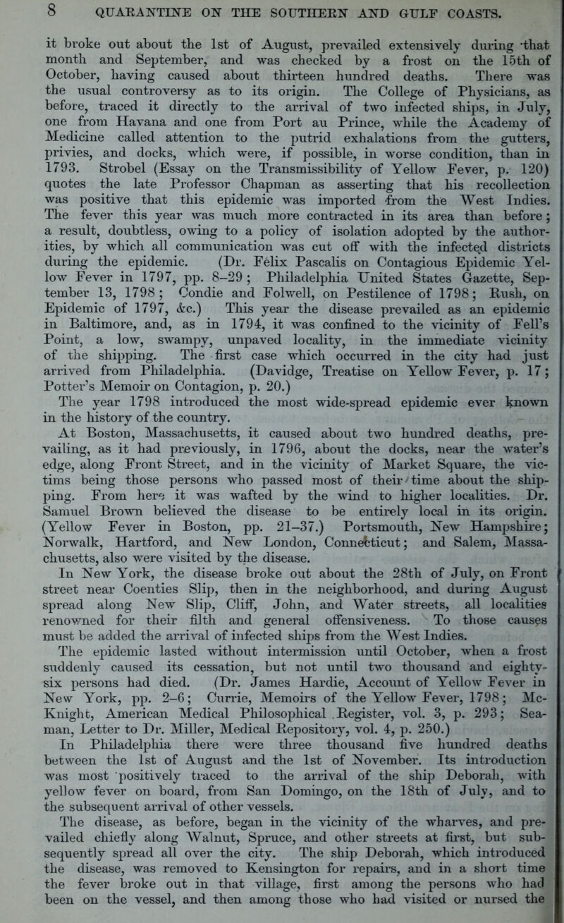 it broke out about tbe 1st of August, prevailed extensively during ‘that month and September, and was checked by a frost on the 15th of October, having caused about thirteen hundred deaths. There was the usual controversy as to its origin. The College of Physicians, as before, traced it directly to the arrival of two infected ships, in July, one from Havana and one from Port au Prince, while the Academy of Medicine called attention to the putrid exhalations from the gutters, privies, and docks, which were, if possible, in worse condition, than in 1793. Strobel (Essay on the Transmissibility of Yellow Fever, p. 120) quotes the late Professor Chapman as asserting that his recollection was positive that this epidemic was imported -from the West Indies. The fever this year was much more contracted in its area than before; a result, doubtless, owing to a policy of isolation adopted by the author- ities, by which all communication was cut off with the infected districts during the epidemic. (Dr. Felix Pascalis on Contagious Epidemic Yel- low Fever in 1797, pp. 8-29 ; Philadelphia United States Gazette, Sep- tember 13, 1798; Condie and Folwell, on Pestilence of 1798; Push, on Epidemic of 1797, &c.) This year the disease prevailed as an epidemic in Baltimore, and, as in 1794, it was confined to the vicinity of Fell’s Point, a low, swampy, unpaved locality, in the immediate vicinity of the shipping. The first case which occurred in the city had just arrived from Philadelphia. (Davidge, Treatise on Yellow Fever, p. 17; Potter’s Memoir on Contagion, p. 20.) The year 1798 introduced the most wide-spread epidemic ever Iqiown in the history of the country. At Boston, Massachusetts, it caused about two hundred deaths, pre- vailing, as it had previously, in 1796, about the docks, near the water’s edge, along Front Street, and in the vicinity of Market Square, the vic- tims being those persons who passed most of their' time about the ship- ping. From here it was wafted by the wind to higher localities. Dr. Samuel Brown believed the disease to be entirely local in its origin. (Yellow Fever in Boston, pp. 21-37.) Portsmouth, New Hampshire; Norwalk, Hartford, and New London, Connecticut; and Salem, Massa- chusetts, also were visited by the disease. In New York, the disease broke out about the 28th of July, on Front street near Coenties Slip, then in the neighborhood, and during August spread along New Slip, Cliff, John, and Water streets, all localities renowned for their filth and general offensiveness. To those causes must be added the arrival of infected ships from the West Indies. The epidemic lasted without intermission until October, when a frost suddenly caused its cessation, but not until two thousand and eightv- six persons had died. (Dr. James Hardie, Account of Yellow Fever in New York, pp. 2-6; Currie, Memoirs of the Yellow Fever, 1798; Mc- Knight, American Medical Philosophical .Register, vol. 3, p. 293; Sea- man, Letter to Dr. Miller, Medical Repository, vol. 4, p. 250.) In Philadelphia there were three thousand five hundred deaths between the 1st of August and the 1st of November. Its introduction was most positively traced to the arrival of the ship Deborah, with yellow fever on board, from San Domingo, on the 18th of July, and to the subsequent arrival of other vessels. The disease, as before, began in the vicinity of the wharves, and pre- vailed chiefly along Walnut, Spruce, and other streets at first, but sub- sequently spread all over the city. The ship Deborah, which introduced the disease, was removed to Kensington for repairs, and in a short time the fever broke out in that village, first among the persons who had been on the vessel, and then among those who had visited or nursed the