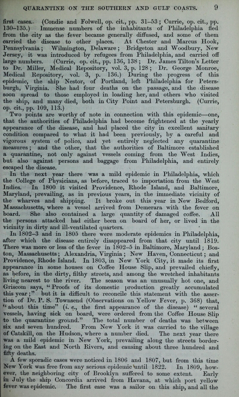 first cases.. (Condie and Folwell, op. cit., pp. 31--53 ; Currie, op. cit., pp. 130-135.) Immense numbers of the inhabitants of Philadelphia fled from the city as the fever became generally diffused, and some of them carried the disease to other places. At Chester and Marcus Hook, Pennsylvania; Wilmington, Delaware; Bridgeton and Woodbury, New Jersey, it was introduced bv refugees from Philadelphia, and carried off large numbers. (Currie, op. cit., pp. 136, 138 ; Dr. James Tilton’s Letter to Dr. Miller, Medical Repository, vol. 3, p. 128; Dr. George Monroe, Medical Repository, vol. 3, p. 136.) During the progress of this epidemic, the ship Nestor, of Portland, left Philadelphia for Peters- burgh, Virginia. She had four deaths on the passage, and the disease soon spread to those employed in loading her, and others who visited the ship, and many died, both in City Point and Petersburgh. (Currie, op. cit., pp. 109, 113.) Two points are worthy of note in connection with this epidemic—one, that the authorities of Philadelphia had become frightened at the yearly appearance of the disease, and had placed the city in excellent sanitary condition compared to what it had been previously, by a careful and vigorous system of police, and yet entirely neglected any quarantine measures; and the other, that the authorities of Baltimore established a quarantine, not only against vessels coming from the West Indies, but also against persons and baggage from Philadelphia, and entirely escaped the disease. In the next year there was a mild epidemic in Philadelphia, which the College of Physicians, as before, traced to importation from the West Indies. In 1800 it visited Providence, Rhode Island, and Baltimore, Maryland, prevailing, as in previous years, in the immediate vicinity of the wharves and shipping. It broke out this year in New Bedford, Massachusetts, where a vessel arrived from Demerara with the fever on board. She also contained a large quantity of damaged coffee. All the persons attacked had either been on board of her, or lived in the vicinity in dirty and ill-ventilated quarters. In 1802-3 and in 1805 there were moderate epidemics in Philadelphia, after which the disease entirely disappeared from that city until 1819. There was more or less of the fever in 1802-5 in Baltimore, Maryland; Bos- ton, Massachusetts; Alexandria, Virginia ; New Haven, Connecticut; and Providence, Rhode Island. In 1803, in New York City, it made its first appearance in some houses on Coffee House Slip, and prevailed chiefly, as before, in the dirty, filthy streets, and among the wretched inhabitants living nearest to the river. The season was an unusually hot one, and Griscom says, u Proofs of its domestic production greatly accumulated this year;” but it is difficult to reconcile this statement with the asser- tion of Dr. P. S. Townsend (Observations on Yellow Fever, p. 368) that, about this time” (i. e., the first appearance of the disease) “ several vessels, having sick on board, were ordered from the Coffee House Slip to the quarantine ground.” The total number of deaths was between six and seven hundred. From New York it was carried to the village of Catskill, on the Hudson, where a number died. The next year there was a mild epidemic in New York, prevailing along the streets border- ing on the East and North Rivers, and causing about three hundred and fifty deaths. A few sporadic cases were noticed in 1806 and 1807, but from this time New York was free from any serious epidemic Hmtil 1822. In 1809, how- ever, the neighboring city of Brooklyn suffered to some extent. Early in July the ship Concordia arrived from Havana, at which port yellow fever was epidemic. The first case was a sailor on this ship, and all the