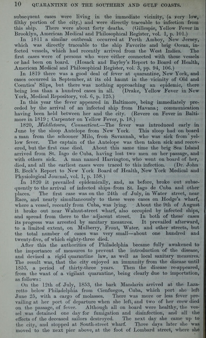 subsequent cases were living in the immediate vicinity, (a very low, filthy portion of the city,) and were directly traceable to infection from this ship. There were about forty deaths. (G-illespie, Yellow Fever in Brooklyn, American Medical and Philosophical Register, vol. 1, p. 101.) In 1811 a similar outbreak occurred at Perth Amboy, New Jersey, which was directly traceable to the ship Favorite and brig Ocean, in- fected vessels, which had recently arrived from the West Indies. The first cases were of persons who were either connected with these vessels or had been on board. (Hosack and Bayley’s Report to Board of Health, American Medical and Philosophical Register, vol. 3, pp. 94, 106.) In 1819 there was a good deal of fever at quarantine, New York, and cases occurred in September, at its old haunt in the vicinity of Old and Coenties’ Slips, but there was nothing approaching an epidemic, there being less than a hundred cases in all. (Drake, Yellow Fever in New York, Medical Repository, vol. 6, p. 125.) In this year the fever appeared in Baltimore, being immediately pre- ceded by the arrival of an infected ship from Havana; communication having been held between her and the city. (Revere on Fever in Balti- more in 1819 ; Carpenter on Yellow Fever, p. 18.) 1820, Middletown, Connecticut.—The fever was introduced early in June by the sloop Antelope from New York. This sloop had on board a man from the schooner Milo, from Savannah, who was sick from yel- low fever. The captain of the Antelope was then taken sick and recov- ered, but the first case died. About this same time the brig Sea Island arrived from St. Iago de Cuba, having lost two men on her passage, and with others sick. A man named Harrington, who went on board of her, died, and all the earliest cases were traced to this infection. (Dr. John B. Beck’s Report to New York Board of Health, New York Medical and Physiological Journal, vol. 1, p. 158.) In 1820 it prevailed epidemically, and, as before, broke out subse- quently to the arrival of infected ships • from St. Iago de Cuba and other places. The first case was on the 24th of July, in Water street, near Race, and nearly simultaneously to these were cases on Hodge’s wharf, where a vessel, recently from Cuba, was lying. About the 9th of August it broke out near Walnut-street wharf, also occupied by infected ships, and spread from there to the adjacent street. In both of these' cases its progress was arrested by sanitary measures. It prevailed afterward, to a limited extent, on Mulberry, Front, Water, and other streets, but the total number of cases was very small—about one hundred and twenty-five, of which eighty-three died. After this the authorities of Philadelphia became fully awakened to the importance of measures to prevent the introduction of the disease, and devised a rigid quarantine law, as well as local sanitary measures. The result was, that the city enjoyed an immunity from the disease until 1853, a period of thirty-three years. Then the disease re-appeared, from the want of a vigilant quarantine, being clearly due to importation, as follows: On the 12th of July, 1853, the bark Mandarin arrived at the Laza- retto below Philadelphia from Cienfuegos, Cuba, which port she left June 25, with a cargo of molasses. There was more or less fever pre- vailing at her port of departure when she left, and two of her crew died on the passage, of fever. Although all on board were healthy, the ves- sel was detained one day for fumigation and disinfection, and all the effects of the deceased sailors destroyed. The next day she came up to the city, and stopped at South-street wharf. Three days later she was moved to the next pier above, at the foot of Lombard street, where she