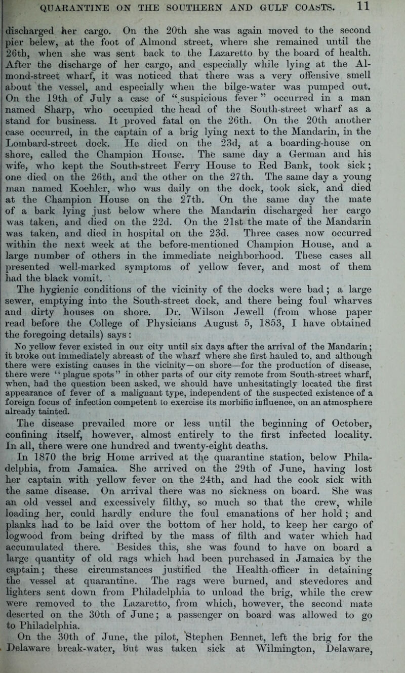 discharged her cargo. On the 20th she was again moved to the second pier belew, at the foot of Almond street, where she remained until the 26th, when she was sent back to the Lazaretto by the board of health. After the discharge of her cargo, and especially while lying at the Al- mond-street wharf, it was noticed that there was a very offensive smell about the vessel, and especially when the bilge-water was pumped out. On the 19 th of July a case of “ suspicious fever” occurred in a man named Sharp, who occupied the head of the South-street wharf as a stand for business. It proved fatal on the 26th. On the 20th another case occurred, in the captain of a brig lying next to the Mandarin, in the Lombard-street dock. He died on the 23d, at a boarding-house on shore, called the Champion House. The same day a German and his wife, who kept the Soutk-street Ferry House to Red Bank, took sick; one died on the 26th, and the other on the 27th. The same day a young man named Koehler, who was daily on the dock, took sick, and died at the Champion House on the 27th. On the same day the mate of a bark lying just below where the Mandarin discharged her cargo was taken, and died on the 22d. On the 21st the mate of the Mandarin was taken, and died in hospital on the 23d. Three cases now occurred within the next week at the before-mentioned Champion House, and a large number of others in the immediate neighborhood. These cases all presented well-marked symptoms of yellow fever, and most of them had the black vomit. The hygienic conditions of the vicinity of the docks were bad; a large sewer, emptying into the South-street dock, and there being foul wharves and dirty houses on shore. Dr. Wilson Jewell (from whose paper read before the College of Physicians August 5, 1853, I have obtained the foregoing details) says: No yellow fever existed in our city until six days after the arrival of the Mandarin; it broke out immediately abreast of the wharf where she first hauled to, and although there were existing causes in the vicinity—on shore—for the production of disease, there were “ plague spots” in other parts of our city remote from South-street wharf, when, had the question been asked, we should have unhesitatingly located the first appearance of fever of a malignant type, independent of the suspected existence of a foreign focus of infection competent to exercise its morbific influence, on an atmosphere already tainted. The disease prevailed more or less until the beginning of October, confining itself, however, almost entirely to the first infected locality. In all, there were one hundred and twenty-eight deaths. In 1870 the brig Home arrived at the quarantine station, below Phila- delphia, from Jamaica. She arrived on the 29th of June, having lost her captain with yellow fever on the 24th, and had the cook sick with the same disease. On arrival there was no sickness on board. She was an old vessel and excessively filthy, so much so that the crew, while loading her, could hardly endure the foul emanations of her hold ; and planks had to be laid over the bottom of her hold, to keep her cargo of logwood from being drifted by the mass of filth and water which had accumulated there. Besides this, she was found to have on board a large quantity of old rags which had been purchased in Jamaica by the cajptain; these circumstances justified the Health-officer in detaining the vessel at quarantine. The rags were burned, and stevedores and lighters sent down from Philadelphia to unload the brig, while the crew were removed to the Lazaretto, from which, however, the second mate deserted on the 30th of June; a passenger on board was allowed to go to Philadelphia. On the 30th of June, the pilot, 'Stephen Bennet, left the brig for the Delaware break-water, but was taken sick at Wilmington, Delaware,