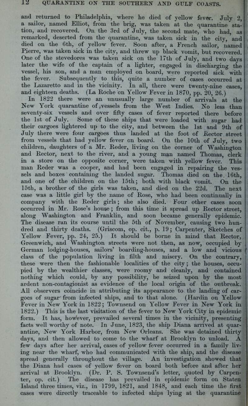 and returned to Philadelphia, where he died of yellow fever. July 2, a sailor, named Elliot, from the brig, was taken at the quarantine sta- tion, and recovered. On the 3rd of July, the second mate, who had, as remarked, deserted from the quarantine, was taken sick in the city, and ’ died on the 6th, of yellow fever. Soon after, a French sailor, named « Pierre, was taken sick in the city, and threw up black vomit, but recovered. One of the stevedores was taken sick on the 17th of July, and two days later the wife of the captain of a lighter, engaged in discharging the vessel, his son, and a man employed on board, were reported sick with the fever. Subsequently to this, quite a number of cases occurred at the Lazaretto and in the vicinity. In all, there were twenty-nine cases, and eighteen deaths. (La Poche on Yellow Fever in 1870, pp. 20, 26.) In 1822 there were an unusually large number of arrivals at the New York quarantine of , vessels from the West Indies. No less than seventy-six vessels and over fifty cases of fever reported there before the 1st of July. Some of these ships that were loaded with sugar had their cargoes lightered up to the city, and between the 1st and 9th of July there were four cargoes thus landed at the foot of Lector street from vessels that had yellow fever on board. On the 10th of July, two children, daughters of a Mr. Leder, living on the corner of Washington and Lector, next to the river, and a young man named Thomas, clerk in a store on the opposite corner, were taken with yellow fever. This man Leder was a cooper, and had been engaged in repairing the ves- sels and boxes containing the landed sugar. Thomas died on the. 16th, and one of the children on the 15th; both with black vomit. On the 15th, a brother of the girls was taken, and died on the 22d. The next case was a little girl by the name of Lose, who had been continually in company with the Leder girls; she also died. Four other cases soon occurred in Mr. Lose’s house; from this time it spread up Lector street, along Washington and Franklin, and soon became generally epidemic. The disease ran its course until the 5th of November, causing two hun- dred and thirty deaths. (Griscom, op. cit., p. 19; Carpenter, Sketches of Yellow Fever, pp. 24, 25.) It should be borne in mind that Lector, Greenwich, and Washington streets were not then, as now, occupied by German lodging-houses, sailors’ boarding-houses, and a low and vicious class of the population living in filth and misery. On the contrary, these were then the fashionable localities of the city; the houses, occu- pied by the wealthier classes, were roomy and cleanly, and contained nothing which could, by any possibility, be seized upon by the most ardent non-contagionist as evidence of the local origin of the outbreak. All observers coincide in attributing its appearance to the landing of car- goes of sugar' from infected ships, and to that alone. (Hardin on Yellow Fever in New York in 1822; Townsend on Yellow Fever in New York in 1822.) This is the last visitation of the fever to New York City in epidemic form. It has, hoWever, prevailed several times in the vicinity, presenting facts well worthy of note. In June, 1823, the ship Diana arrived at quar- antine, New York Harbor, from New Orleans. She was detained thirty days, and then allowed to come to the wharf at Brooklyn to unload. A ! few days after her arrival, cases of yellow fever occurred in a family liv- ing near the wharf, who had communicated with the ship, and the disease : spread generally throughout the village. An investigation showed that the Diana had cases of yellow fever on board both before and after her arrival at Brooklyn. (Dr. P. S. Townsend’s letter, quoted by Carpen- ter, op. cit.) The disease has prevailed in epidemic form on Staten Island three times, viz., in 1799, 1821, and 1848, and each time the first cases were directly traceable to infected ships lying at the quarantine