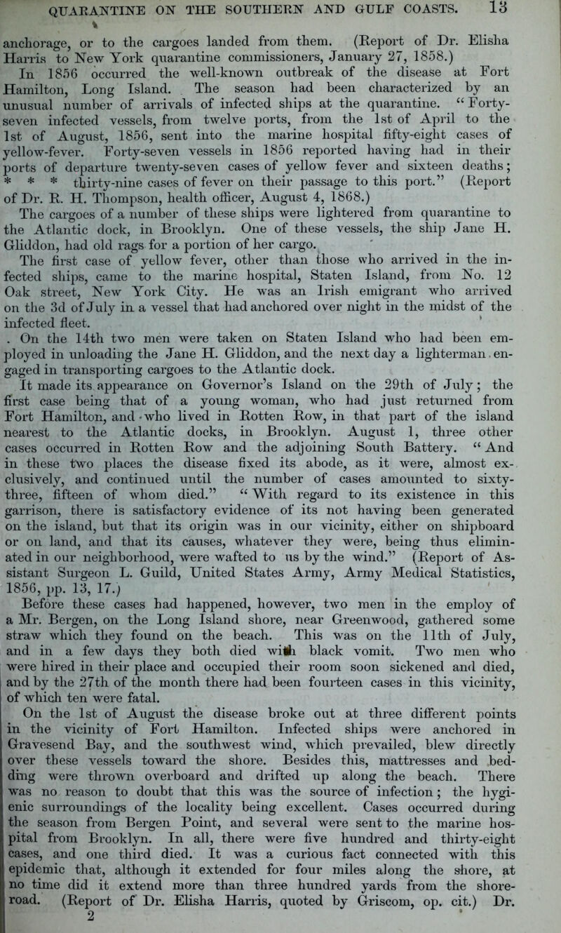 la % anchorage, or to the cargoes landed from them. (Report of Dr. Elisha Harris to New York quarantine commissioners, January 27, 1858.) In 1856 occurred the well-known outbreak of the disease at Fort Hamilton, Long Island. The season had been characterized by an unusual number of arrivals of infected ships at the quarantine. “Forty- seven infected vessels, from twelve ports, from the 1st of April to the 1st of August, 1856, sent into the marine hospital fifty-eight cases of yellow-fever. Forty-seven vessels in 1856 reported having had in their ports of departure twenty-seven cases of yellow fever and sixteen deaths; * * * thirty-nine cases of fever on their passage to this port.” (Report of Dr. R. H. Thompson, health officer, August 4, 1868.) The cargoes of a number of these ships were lightered from quarantine to the Atlantic dock, in Brooklyn. One of these vessels, the ship Jane H. Gliddon, had old rags for a portion of her cargo. The first case of yellow fever, other than those who arrived in the in- fected ships, came to the marine hospital, Staten Island, from No. 12 Oak street, New York City. He was an Irish emigrant who arrived on the 3d of July in a vessel that had anchored over night in the midst of the infected fleet. . On the 14th two men were taken on Staten Island who had been em- ployed in unloading the Jane H. Gliddon, and the next day a lighterman. en- gaged in transporting cargoes to the Atlantic dock. It made its appearance on Governor’s Island on the 29th of July; the first case being that of a young woman, who had just returned from Fort Hamilton, and • who lived in Rotten Row, in that part of the island nearest to the Atlantic docks, in Brooklyn. August 1, three other cases occurred in Rotten Row and the adjoining South Battery. “ And in these two places the disease fixed its abode, as it were, almost ex- clusively, and continued until the number of cases amounted to sixty- three, fifteen of whom died.” “ With regard to its existence in this garrison, there is satisfactory evidence of its not having been generated on the island, but that its origin was in our vicinity, either on shipboard or on land, and that its causes, whatever they were, being thus elimin- ated in our neighborhood, were wafted to us by the wind.” (Report of As- sistant Surgeon L. Guild, United States Army, Army Medical Statistics, 1856, pp. 13, 17.) Before these cases had happened, however, two men in the employ of a Mr. Bergen, on the Long Island shore, near Greenwood, gathered some straw which they found on the beach. This was on the 11th of July, and in a few days they both died wiA. black vomit. Two men who were hired in their place and occupied their room soon sickened and died, and by the 27th of the month there had been fourteen cases in this vicinity, of which ten were fatal. On the 1st of August the disease broke out at three different points in the vicinity of Fort Hamilton. Infected ships were anchored in Gravesend Bay, and the southwest wind, which prevailed, blew directly over these vessels toward the shore. Besides this, mattresses and bed- ding were thrown overboard and drifted up along the beach. There was no reason to doubt that this was the source of infection; the hygi- enic surroundings of the locality being excellent. Cases occurred during the season from Bergen Point, and several were sent to the marine hos- pital from Brooklyn. In all, there were five hundred and thirty-eight cases, and one third died. It was a curious fact connected with this epidemic that, although it extended for four miles along the shore, at no time did it extend more than three hundred yards from the shore- road. (Report of Dr. Elisha Harris, quoted by Griscom, op. cit.) Dr. .