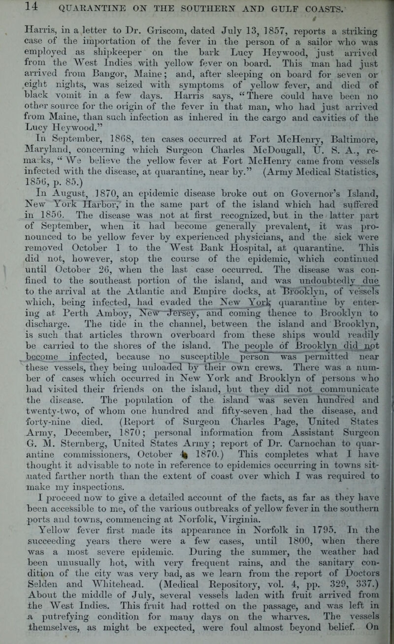Harris, in a letter to Dr. Griscora, dated July 13, 1857, reports a striking case of the importation of the fever in the person of a sailor who was employed as sliipkeeper on the bark Lucy Hey wood, just arrived from the West Indies with yellow fever on board. This man had just arrived from Bangor, Maine; and, after sleeping on board for seven or eight nights, was seized with symptoms of yellow fever, and died of black vomit in a few days. Harris says, “There could have been no other source for the origin of the fever in that man, who had just arrived from Maine, than such infection as inhered in the cargo and cavities of the Lucy Heywood.” In September, 1868, ten cases occurred at Fort McHenry, Baltimore, Maryland, concerning which Surgeon Charles McDougall, II. S. A., re- marks, “ We believe the yellow fever at Fort McHenry came from vessels infected with the disease, at quarantine, near by.” (Army Medical Statistics, 1856, p. 85.) In August, 1870, an epidemic disease broke out on Governor’s Island, New York Harbor,T in the same part of the island which had suffered in 1856. The disease was not at first recognized, but in the latter part of September, when it had become generally prevalent, it was pro- nounced to be yellow fever by experienced physicians, and the sick were removed October 1 to the West Bank Hospital, at quarantine. This did not, however, stop the course of the epidemic, which continued until October 26, when the last case occurred. The disease was con- fined to the southeast portion of the island, and was undoubtedly due to the arrival at the Atlantic and Empire docks, at Brooklyn, of vessels which, being infected, had evaded the New Yoxk quarantine by enter- ing at Perth Amboy, New'' Jersey,' and coming thence to Brooklyn to discharge. The tide in the channel, between the island and Brooklyn, is such that articles thrown overboard from these ships would readily be carried to the shores of the island. The^ people of Brooklyn did not become infected, because no susceptible person was permitted near these vessels, they being unloaded by their own crews. There was a num- ber of cases which occurred in New York and Brooklyn of persons who had visited their friends on the island, but they did not communicate the disease. The population of the island was seven hundred and twenty-two, of whom one hundred and fifty-seven . had the disease, and forty-nine died. (Report of Surgeon Charles Page, United States Army, December, 1870; personal information from Assistant Surgeon G. M. Sternberg, United States Army; report of Dr. Carnochan to quar- antine commissioners, October 1870.) This completes what I have thought it advisable to note in reference to epidemics occurring in towns sit- uated farther north than the extent of coast over which I was required to make my inspections. I proceed now to give a detailed account of the facts, as far as they have been accessible to me, of the various outbreaks of yellow fever in the southern ports and towns, commencing at Norfolk, Virginia. Yellow fever first made its appearance in Norfolk in 1795. In the succeeding years there were a few cases, until 1800, when there was a most severe epidemic. During the summer, the weather had been unusually hot, with very frequent rains, and the sanitary con- dition of the city was very bad, as we learn from the report of Doctors Selden and Whitehead. (Medical Repository, vol. 4, pp. 329, 337.) About the middle of July, several vessels laden with fruit arrived from the West Indies. This fruit had rotted on the passage, and was left in .a putrefying condition for many days on the wharves. The vessels themselves, as might be expected, were foul almost beyond belief. On