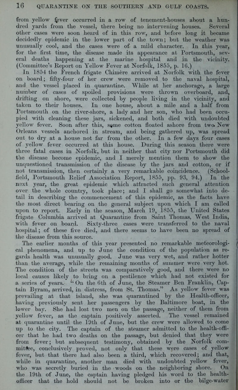 from yellow i^ver occurred in a row of tenement-houses about a hun- dred yards from the vessel, there being no intervening houses. Several other cases were soon heard of in this row, and before long it became decidedly epidemic in the lower part of the town; but the weather was unusually cool, and the cases were of a mild character. In this year, for the first time, the disease made its appearance at Portsmouth, sev- eral deaths happening at the marine hospital and in the vicinity. (Committee’s Report on Yellow Fever at Norfolk, 1855, p. 16.) In 1854 the French frigate Cliimere arrived at Norfolk with the fever on board; fifty-four of her crew were removed to the naval hospital, and the vessel placed in quarantine. While at her anchorage, a large number of cases of spoiled provisions were thrown overboard, and, drifting on shore, were collected by people living in the vicinity, and taken to their houses. In one house, about a mile and a half from Portsmouth on the river-shore, a lady and her son, who had been occu- pied with cleaning these jars, sickened, and both died with undoubted yellow fever. Soon after this, spe cotton floated ashore from two* New Orleans vessels anchored in stream, and being gathered up, was spread out to dry at a house not far from the other. In a few days four cases of yellow fever occurred at this house. During this season there were three fatal cases in Norfolk, but in neither that city nor Portsmouth did the disease become epidemic, and I merely mention them to show the unquestioned transmission of the disease by the jars and cotton, or if not transmission, then certainly a very remarkable coincidence. (School- field, Portsmouth Relief Association Report, 1855, pp. 93, 94.) In the next year, the great epidemic which attracted such general attention over the whole country, took place; and I shall go somewhat into de- tail in describing the commencement of this epidemic, as the facts have the most direct bearing on the general subject upon which I am called upon to report. Early in the season, March 19, 1855, the United States frigate Columbia arrived at Quarantine from Saint Thomas, West India, with fever on board. Sixty-three cases were transferred to the naval hospital; of these five died, and there seems to have been no spread of the disease from this source. The earlier months of this year presented no remarkable meteorologi- cal phenomena, and up to June the condition of the population as re- gards health was unusually good. June was very wet, and rather hotter than the average, while the remaining months of summer were very hot. The condition of the streets was comparatively good, and there were no local causes likely to bring on a pestilence which had not existed for a series of years. ‘ On the 6th of June, the Steamer Ben Franklin, Cap- tain Byram, arrived, in distress, from St. Thomas.” As yellow fever was prevailing at that island, she was quarantined by the Health-officer, having previously sent her passengers by the Baltimore boat, in the lower bay. She had lost two men on the passage, neither of them from yellow fever, as the captain positively asserted. The vessel remained at quarantine until the 19th of June, but the crew were allowed to come up to the city. The captain of the steamer admitted to the health-offi- cer that he had two deaths on the passage, but denied that they were from fever; but subsequent testimony, obtained by the Norfolk com- mittee, conclusively proved, not only that these were cases of yellow fever, but that there had also been a third, which recovered; and that, while in quarantine, another man died with undoubted yellow fever, who was secretly buried in the woods on the neighboring shore. On the 19th of June, the captain having pledged his word to the health- officer that the hold should not be broken into or the bilge-water