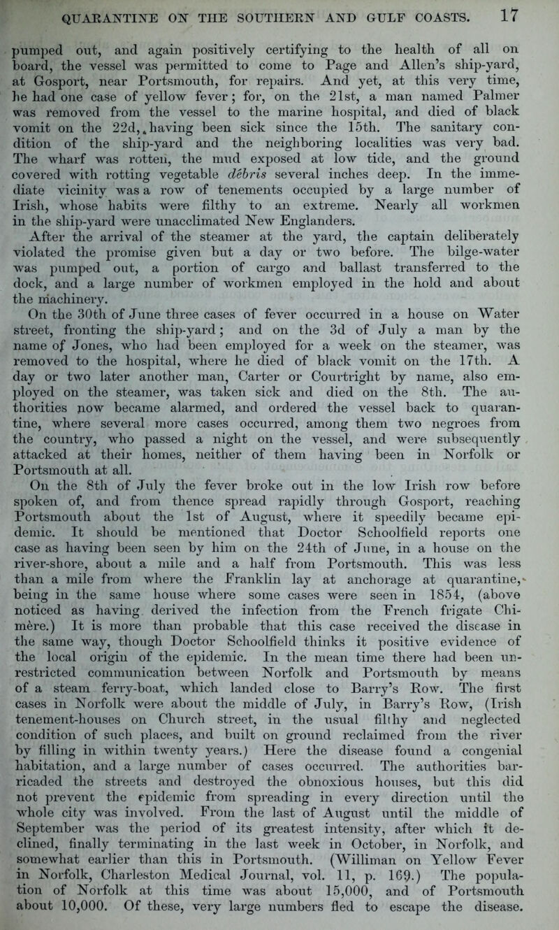 pumped out, and again positively certifying to the health of all on board, the vessel was permitted to come to Page and Allen’s ship-yard, at Gosport, near Portsmouth, for repairs. And yet, at this very time, he had one case of yellow fever; for, on the 21st, a man named Palmer was removed from the vessel to the marine hospital, and died of black vomit on the 22d, * having been sick since the 15th. The sanitary con- dition of the ship-yard and the neighboring localities was very bad. The wharf was rotten, the mud exposed at low tide, and the ground covered with rotting vegetable debris several inches deep. In the imme- diate vicinity was a row of tenements occupied by a large number of Irish, whose habits were filthy to an extreme. Nearly all workmen in the ship-yard were unacclimated New Englanders. After the arrival of the steamer at the yard, the captain deliberately violated the promise given but a day or two before. The bilge-water was pumped out, a portion of cargo and ballast transferred to the dock, and a large number of workmen employed in the hold and about the machinery. On the 30th of June three cases of fever occurred in a house on Water street, fronting the ship-yard; and on the 3d of July a man by the name of Jones, who had been employed for a week on the steamer, was removed to the hospital, where he died of black vomit on the 17th. A day or two later another man, Carter or Courtright by name, also em- ployed on the steamer, was taken sick and died on the 8th. The au- thorities p.ow became alarmed, and ordered the vessel back to quaran- tine, where several more cases occurred, among them two negroes from the country, who passed a night on the vessel, and were subsequently attacked at their homes, neither of them having been in Norfolk or Portsmouth at all. On the 8th of July the fever broke out in the low Irish row before spoken of, and from thence spread rapidly through Gosport, reaching Portsmouth about the 1st of August, where it speedily became epi- demic. It should be mentioned that Doctor Schoolfield reports one case as having been seen by him on the 24th of June, in a house on the river-shore, about a mile and a half from Portsmouth. This was less than a mile from where the Eranklin lay at anchorage at quarantine,* being in the same house where some cases were seen in 1854, (above noticed as having derived the infection from the French frigate Chi- mere.) It is more than probable that this case received the disease in the same way, though Doctor Schoolfield thinks it positive evidence of the local origin of the epidemic. In the mean time there had been un- restricted communication between Norfolk and Portsmouth by means of a steam ferry-boat, which landed close to Barry’s Bow. The first cases in Norfolk were about the middle of July, in Barry’s Bow, (Irish tenement-houses on Church street, in the usual filthy and neglected condition of such places, and built on ground reclaimed from the river by filling in within twenty years.) Here the disease found a congenial habitation, and a large number of cases occurred. The authorities bar- ricaded the streets and destroyed the obnoxious houses, but this did not prevent the epidemic from spreading in every direction until the whole city was involved. From the last of August until the middle of September was the period of its greatest intensity, after which it de- clined, finally terminating in the last week in October, in Norfolk, and somewhat earlier than this in Portsmouth. (Williman on Yellow Fever in Norfolk, Charleston Medical Journal, vol. 11, p. 169-) The popula- tion of Norfolk at this time was about 15,000, and of Portsmouth about 10,000. Of these, very large numbers fled to escape the disease.
