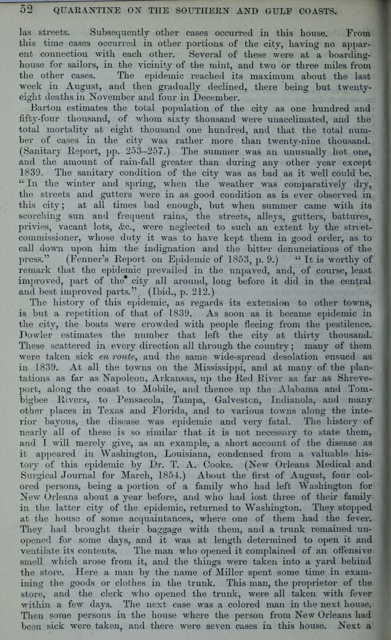 las streets. Subsequently other cases occurred in this house. From this time cases occurred in other portions of the city, having no appar- ent connection with each other. Several of these were at a boarding- house for sailors, in the vicinity of the mint, and two or three miles from the other cases. The epidemic reached its maximum about the last week in August, and then gradually declined, there being but twenty- eight deaths in November and four in December. Barton estimates the total population of the city as one hundred and fifty-four thousand, of whom sixty thousand were unacclimated, and the total mortality at eight thousand one hundred, and that the total num- ber of cases in the city was rather more than twenty-nine thousand. (Sanitary Report, pp. 253-257.) The summer was an unusually hot one, and the amount of rain-fall greater than during any other year except 1839. The sanitary condition of the city was as bad as it well could be. “ In the winter and spring, when the weather was comparatively dry, the streets and gutters were in as good condition as is ever observed in this city; at all times bad enough, but when summer came with its scorching sun aDd frequent rains, the streets, alleys, gutters, battures, privies, vacant lots, &c., were neglected to such an extent by the street- commissioner, whose duty it was to have kept them in good order, as to call down upon him the indignation and the bitter denunciations of the press.” (Fenner’s Report on Epidemic of 1853, p. 9.) “ It is worthy of remark that the epidemic prevailed in the unpaved, and, of course, least improved, part of the* city all around, long before it did in the central and best improved parts.” (Ibid., p. 212.) The history of this epidemic, as regards its extension to other towns, is but a repetition of that of 1839. As soon as it became epidemic in the city, the boats were crowded with people fleeing from the pestilence. Dowler estimates the number that left the city at thirty thousand. These scattered in every direction all through the country; many of them were taken sick en route, and the same wide-spread desolation ensued as in 1839. At all the towns on the Mississippi, and at many of the plan- tations as far as Napoleon, Arkansas, up the Red River as far as Shreve- port, along the coast to Mobile, and thence up the Alabama and Tom- bigbee Rivers, to Pensacola, Tampa, Galveston, Indianola, and many other places in Texas and Florida, and to various towns along the inte- rior bayous, the disease was epidemic and very fatal. The history of nearly all of these is so similar that it is not necessary to state them, and I will merely give, as an example, a short account of the disease as it appeared in Washington, Louisiana, condensed from a valuable his- tory of this epidemic by Dr. T. A. Cooke. (New Orleans Medical and Surgical Journal for March, 1854.) About the first of August, four col- ored persons, being a portion of a family who had left Washington for New Orleans about a year before, and who had lost three of their family in the latter city of the epidemic, returned to Washington. They stopped at the house of some acquaintances, where one of them had the fever. They had brought their baggage with them, and a trunk remained un- opened for some days, and it was at length determined to open it and ventilate its contents. The man who opened it complained of an offensive smell which arose from it, and the things were taken into a yard behind the store. Here a man by the name of Miller spent some time in exam- ining the goods or clothes in the trunk. This man, the proprietor of the store, and the clerk who opened the trunk, were all taken with fever within a few days. The next case was a colored man in the next house. Then some persons in the house where the person from New Orleans had been sick were taken, and there were seven cases in this house. Next a