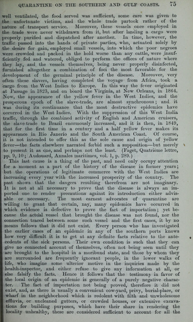 well ventilated, the food served was sufficient, some care was given to the unfortunate victims, and the whole trade partook rather of the nature of transport service. Moreover, these vessels once employed in the trade were never withdrawn from it, but after landing a cargo were properly purified and dispatched after another. In time, however, the traffic passed into the hands of private parties, who, actuated solely by the desire for gain, employed small vessels, into which the poor negroes were crowded and packed in the hold worse than any cattle, were .insuf- ficiently fed and watered, obliged to perform the offices of nature where they lay, and the vessels themselves, being never properly disinfected, furnished altogether a combination of foci the most favorable for the development of the germinal principle of the disease. Moreover, very often these slavers, having completed the voyage- from Africa, took a cargo from the West Indies to Europe. In this way the fever originated at Passage in 1823, and on board the Virginia, at New Orleans, in 1864. Now, the appearance of the yellow fever in the West Indies, and the prosperous epoch of the slave-trade, are almost synchronous; and it was during its continuance that the most destructive epidemics have occurred in the West Indies. With the suppression of this West India traffic, through the combined activity of English and American cruisers, the slave-trade to Brazil enormously increased, and it is then, in 1849, that for the first time in a century and a half yellow fever makes its appearance in Rio Janerio and the South American Coast. Of course, it is not intended to offer this as the sole cause and origin of yellow fever—the facts elsewhere narrated forbid such a supposition—but merely to present it as one, and perhaps not the least. (Faget, Quatrieme lettre, pp. 9, 10; Audouard, Annales maritimes, vol. 1, p. 289.) This last cause is a thing of the past, and need only occupy attention for a moment as a part of the history of the disease in former years; but the operations of legitimate commerce with the West Indies are increasing every year with the increased prosperity of the country. The past shows that the dangers resulting therefrom are not imaginary. It is not at all necessary to prove that the disease is always an im- ported one to render precautions against its introduction either advis- able or necessary. The most earnest advocates of quarantine are willing to grant that certain, nay, many epidemics have occurred in which evidence is defective to prove the fact of importation; yet be- cause the actual vessel that brought the disease was not found, nor the connection traced between some such vessel and the first cases, it by no means follows that it did not exist. Every person who has investigated the earlier cases of an epidemic in any of the southern ports knows how very difficult it is to get at any definite facts relative to the ante- cedents of the sick persons. Their own condition is such that they can give no connected account of themselves, often not being seen until they are brought to the hospital in a moribund state, and those by whom they are surrounded are frequently ignorant people, in the lower walks of life, who imagine some ulterior motive in the inquiries made by the health-inspector, and either refuse to give any information at all, or else falsify the facts. Hence it follows that the testimony in favor of the local origin of an epidemic is generally of a purely negative charac- ter. The fact of importation not being proved, therefore it did not exist, and, as there is usually a convenient cow-yard, privy, burial-place, or wharf in the neighborhood which is redolent with filth and unwholesome effluvia, or uncleaned gutters, or crowded houses, or extensive excava- tions for building purposes, which have their share in rendering the locality unhealthy, these are considered sufficient to account for all the
