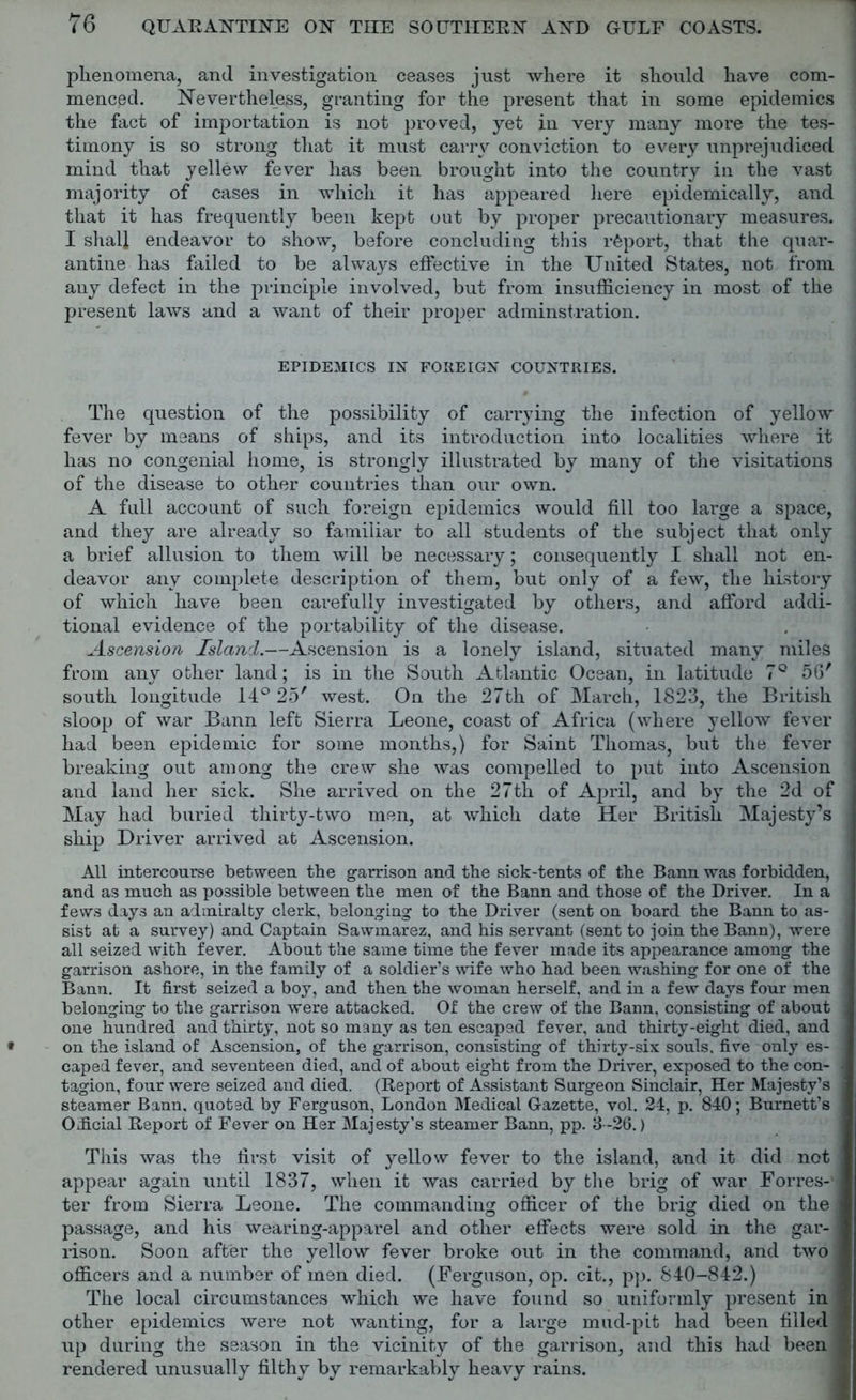 phenomena, and investigation ceases just where it should have com- menced. Nevertheless, granting for the present that in some epidemics the fact of importation is not proved, yet in very many more the tes- timony is so strong that it must carry conviction to every unprejudiced mind that yellew fever has been brought into the country in the vast majority of cases in which it has appeared here epidemically, and that it has frequently been kept out by proper precautionary measures. I shall endeavor to show, before concluding this report, that the quar- : antine has failed to be always effective in the United States, not from any defect in the principle involved, but from insufficiency in most of the present laws and a want of their proper adminst.ration. EPIDEMICS IN FOREIGN COUNTRIES. The question of the possibility of carrying the infection of yellow j fever by means of ships, and its introduction into localities where it : has no congenial home, is strongly illustrated by many of the visitations of the disease to other countries than our own. A full account of such foreign epidemics would fill too large a space, | and they are already so familiar to all students of the subject that only a brief allusion to them will be necessary; consequently I shall not en- deavor any complete description of them, but only of a few, the history ] of which have been carefully investigated by others, and afford addi- tional evidence of the portability of the disease. Ascension Island.—Ascension is a lonely island, situated many miles 1 from any other land; is in the South Atlantic Ocean, in latitude 7° 56' 1 south longitude 14° 25' west. On the 27th of March, 1823, the British sloop of war Bann left Sierra Leone, coast of Africa (where yellow fever j had been epidemic for some months,) for Saint Thomas, but the fever breaking out among the crew she was compelled to put into Ascension and land her sick. She arrived on the 27th of April, and by the 2d of j May had buried thirty-two men, at which date Her British Majesty’s j ship Driver arrived at Ascension. All intercourse between the garrison and the sick-tents of the Bann was forbidden, and as much as possible between the men of the Bann and those of the Driver. In a fews days an admiralty clerk, belonging to the Driver (sent on board the Bann to as- j sist at a survey) and Captain Sawmarez, and his servant (sent to join the Bann), were all seized with fever. About the same time the fever made its appearance among the j garrison ashore, in the family of a soldier’s wife who had been washing for one of the j Bann. It first seized a boy, and then the woman herself, and in a few days four men belonging to the garrison were attacked. Of the crew of the Bann, consisting of about j one hundred and thirty, not so many as ten escaped fever, and thirty-eight died, and on the island of Ascension, of the garrison, consisting of thirty-six souls, five only es- caped fever, and seventeen died, and of about eight from the Driver, exposed to the con- tagion, four were seized and died. (Report of Assistant Surgeon Sinclair, Her Majesty’s steamer Bann. quoted by Ferguson, London Medical Gazette, vol. 24, p. 840; Burnett’s Official Report of Fever on Her Majesty’s steamer Bann, pp. 3-26.) This was the first visit of yellow fever to the island, and it did not appear again until 1837, when it was carried by the brig of war Forres-1 j ter from Sierra Leone. The commanding officer of the brig died on the j passage, and his wearing-apparel and other effects were sold in the gar- rison. Soon after the yellow fever broke out in the command, and two officers and a number of men died. (Ferguson, op. cit., pp. 840—842.) The local circumstances which we have found so uniformly present in j other epidemics were not wanting, for a large mud-pit had been filled up during the season in the vicinity of the garrison, and this had been rendered unusually filthy by remarkably heavy rains.