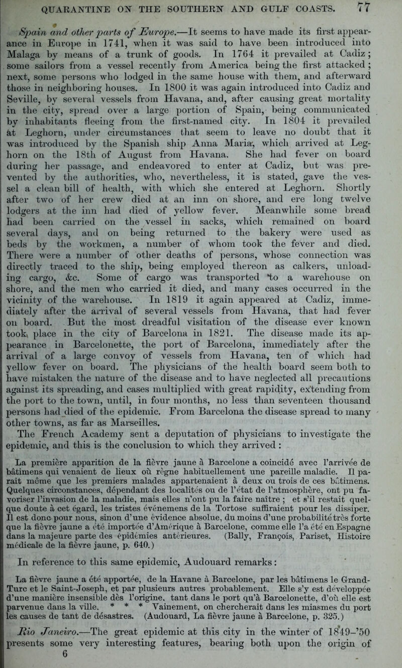 Spain and other parts of Europe.—It seems to have made its first appear- ance in Europe in 1741, when it was said to have been introduced into Malaga by means of a trunk of goods. In 1764 it prevailed at Cadiz; some sailors from a vessel recently from America being the first attacked ; next, some persons who lodged in the same house with them, and afterward those in neighboring houses. In 1800 it was again introduced into Cadiz and Seville, by several vessels from Havana, and, after causing great mortality in the city, spread over a large portion of Spain, being communicated by inhabitants fleeing from the first-named city. In 1804 it prevailed kt Leghorn, under circumstances that seem to leave no doubt that it was introduced by the Spanish ship Anna Maria-, which arrived at Leg- horn on the 18th of August from Havana. She had fever on board during her passage, and endeavored to enter at Cadiz, but was pre- vented by the authorities, who, nevertheless, it is stated, gave the ves- sel a clean bill of health, with which she entered at Leghorn. Shortly after two of her crew died at an inn on shore, and ere long twelve lodgers at the inn had died of yellow fever. Meanwhile some bread had been carried on the vessel in sacks, which remained on board several days, and on being returned to the bakery were used as beds by the workmen, a number of whom took the fever and died. There were a number of other deaths of persons, whose connection was directly traced to the ship, being employed thereon as calkers, unload- ing cargo, &c. Some of cargo was transported *to a warehouse on shore, and the men who carried it died, and many cases occurred in the vicinity of the warehouse. In 1819 it again appeared at Cadiz, imme- diately after the arrival of several vessels from Havana, that had fever on board. But the most dreadful visitation of the disease ever known tookx place in the city of Barcelona in 1821. The disease made its ap- pearance in Barcelonetfce, the port of Barcelona, immediately after the arrival of a large convoy of vessels from Havana, ten of which had yellow fever on board. The physicians of the health board seem both to have mistaken the nature of the disease and to have neglected all precautions against its spreading, and cases multiplied with great rapidity, expending from the port to the town, until, in four months, no less than seventeen thousand persons had died of the epidemic. From Barcelona the disease spread to many other towns, as far as Marseilles. The French Academy sent a deputation of physicians to investigate the epidemic, and this is the conclusion to which they arrived: La premiere apparition de la fievre jaune a Barcelone a coincide avec l’arrivee de batimens qui venaient de lieux ou regne habituellement une pareille maladie. II pa- rait meme que les premiers malades appartenaient a deux ou trois de ces batimens. Quelques circonstances, dependant des localites ou de l’etat de l1 atmosphere, ont pu fa- voriser l’invasion de la maladie, mais elles n’ont pu la faire naitre ; et s’il restait quel- que doute a cet egard, les tristes evenemens de la Tortose suffiraient pour les dissiper. II est done pour nous, sinon d’une evidence absolue, dumoins d’une probability tres forte que la fievre jaune a ete importee d’Amerique a, Barcelone, coniine elle l’a ete en Espagne dans la majeure parte des epidemics anterieures. (Bally, Francis, Pariset, Histoire medicale de la fievre jaune, p. 640.) In reference to this same epidemic, Audouard remarks: La fievre jaune a ete apportee, de la Havane a Barcelone, par les batimens le Grand- Turc et le Saint-Joseph, et par plusieurs autres probablement. Elle s’y est developpee d’une maniere insensible des l’origine, tant dans le port qu’a Barcelonette, d’ou elle est parvenue dans la ville. * * * Vainement, on chercherait dans les miasmes du port les causes de tant de desastres. (Audouard, La fievre jaune a Barcelone, p. 325.) Rio Janeiro.—The great epidemic at this city in the winter of 1849-’50 presents some very interesting features, bearing both upon the origin of 6
