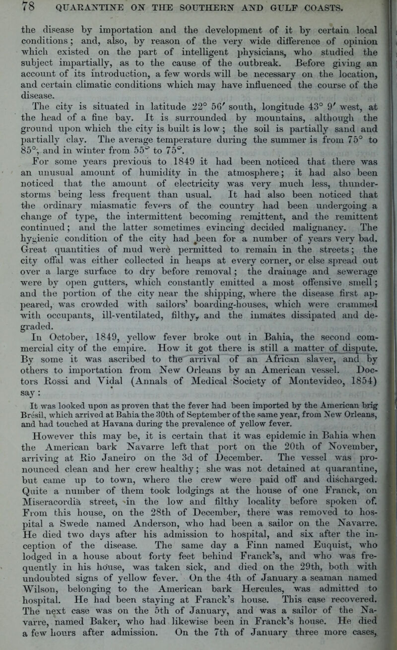 the disease by importation and the development of it by certain local conditions; and, also, by reason of the very wide difference of opinion which existed on the part of intelligent physicians, who studied the subject impartially, as to the cause of the outbreak. Before giving an account of its introduction, a few words will be necessary on the location, and certain climatic conditions which may have influenced the course of the disease. The city is situated in latitude 22° 56' south, longitude 43° 9' west, at the head of a fine bay. It is surrounded by mountains, although the ground upon which the city is built is low; the soil is partially sand and partially clay. The average temperature during the summer is from 75° to 85°', and in winter from 55s3 to 75®. For some years previous to 1849 it had been noticed that there was an unusual amount of humidity in the atmosphere; it had also been noticed that the amount of electricity was very much less, thunder- storms being less frequent than usual. It had also been noticed that the ordinary miasmatic fevers of the country had been undergoing a change of type, the intermittent becoming remittent, and the remittent continued; and the latter sometimes evincing decided malignancy. The hygienic condition of the city had ^been for a number of years very bad. Great quantities of mud wer6 permitted to remain in the streets; the city offal was either collected in heaps at every corner, or else spread out over a large surface to dry before removal; the drainage and sewerage were by open gutters, which constantly emitted a most offensive smell; and the portion of the city near the shipping, where the disease first ap- peared, was crowded with sailors’ boarding-houses, which were crammed with occupants, ill-ventilated, filthy,, and the inmates dissipated and de- graded. In October, 1849, yellow fever broke out in Bahia, the second com- mercial city of the empire. How it got there is still a matter of dispute. By some it was ascribed to thef arrival of an African slaver, and by others to importation from New Orleans by an American vessel. Doc- tors Bossi and Yidal (Annals of Medical Society of Montevideo, 1854) say : It was looked upon as proven that the fever had been imported by the American brig Bresil, which arrived at Bahia the 30th of September of the same year, from New Orleans, and had touched at Havana during the prevalence of yellow fever. However this may be, it is certain that it was epidemic in Bahia when the American bark Navarre left that port on the 20th of November, arriving at Bio Janeiro on the 3d of December. The vessel was pro- nounced clean and her crew healthy; she was not detained at quarantine, but came up to town, where the crew were paid off and discharged. Quite a number of them took lodgings at the house of one Franck, on Miseracordia street^ 'in the low and filthy locality before spoken of. From this house, on the 28th of December, there was removed to hos- pital a Swede named Anderson, who had been a sailor on the Navarre. He died two days after his admission to hospital, and six after the in- ception of the disease. The same day a Finn named Euquist, who lodged in a house about forty feet behind Franck’s, and who was fre- quently in his house, was taken sick, and died on the 29th, both with undoubted signs of yellow fever. On the 4th of January a seaman named Wilson, belonging to the American bark Hercules, was admitted to hospital. He had been staying at Franck’s house. This case recovered. The next case was on the 5th of January, and was a sailor of the Na- varre, named Baker, who had likewise been in Franck’s house. He died a few hours after admission. On the 7th of January three more cases,