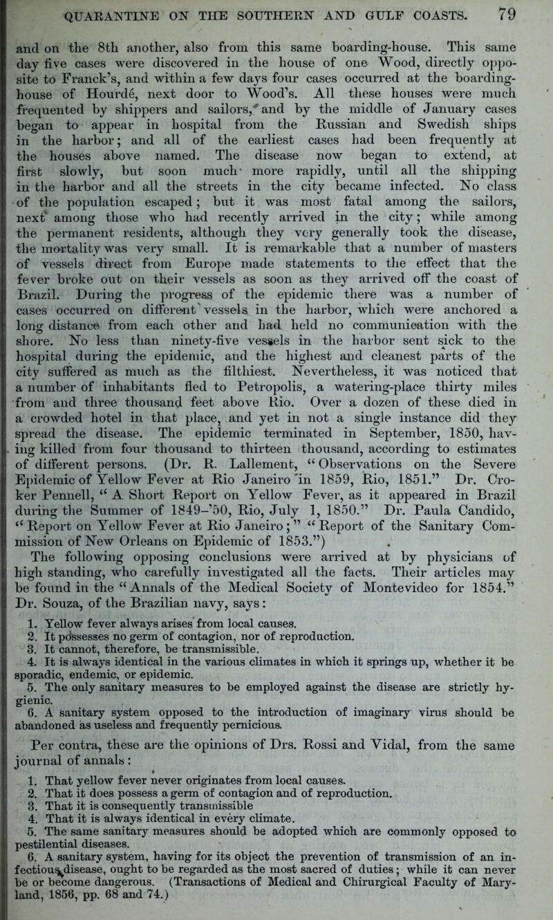and on the 8th another, also from this same boarding-house. This same day five cases were discovered in the house of one Wood, directly oppo- site to Franck’s, and within a few days four cases occurred at the boarding- house of Hourde, next door to Wood’s. All these houses were much frequented by shippers and sailors,'and by the middle of January cases began to appear in hospital from the Russian and Swedish ships in the harbor; and all of the earliest cases had been frequently at the houses above named. The disease now began to extend, at first slowly, but soon much' more rapidly, until all the shipping in the harbor and all the streets in the city became infected. No class of the population escaped; but it was most fatal among the sailors, next4 among those who had recently arrived in the city; while among the permanent residents, although they very generally took the disease, the mortality was very small. It is remarkable that a number of masters of vessels direct from Europe made statements to the effect that the fever broke out on their vessels as soon as they arrived off the coast of Brazil. During the progress of the epidemic there was a number of cases occurred on different'vessels in the harbor, which were anchored a long distance from each other and had held no communication with the o shore. No less than ninety-five vessels in the harbor sent sick to the hospital during the epidemic, and the highest and cleanest parts of the city suffered as much as the filthiest. Nevertheless, it was noticed that a number of inhabitants fled to Petropolis, a watering-place thirty miles from and three thousand feet above Rio. Over a dozen of these died in a crowded hotel in that place, and yet in not a single instance did they spread the disease. The epidemic terminated in September, 1850, hav- ing killed from four thousand to thirteen thousand, according to estimates of different persons. (Dr. R. Lallemenfc, “ Observations on the Severe Epidemic of Yellow Fever at Rio Janeiro'in 1859, Rio, 1851.” Dr. Cro- ker Pennell, “ A Short Report on Yellow Fever, as it appeared in Brazil during the Summer of 1849-’50, Rio, July 1, 1850.” Dr. Paula Candido, “Report on Yellow Fever at Rio Janeiro;” “Report of the Sanitary Com- mission of New Orleans on Epidemic of 1853.”) The following opposing conclusions were arrived at by physicians of high standing, who carefully investigated all the facts. Their articles may be found in the “Annals of the Medical Society of Montevideo for 1854.” Dr. Souza, of the Brazilian navy, says: 1. Yellow fever always arises from local causes. 2. It possesses no germ of contagion, nor of reproduction. 3. It cannot, therefore, be transmissible. 4. It is always identical in the various climates in which it springs up, whether it be sporadic, endemic, or epidemic. 5. The only sanitary measures to be employed against the disease are strictly hy- gienic. 6. A sanitary system opposed to the introduction of imaginary virus should be abandoned as useless and frequently pernicious. Per contra, these are the opinions of Drs. Rossi and Yidal, from the same journal of annals: 1. That yellow fever never originates from local causes. 2. That it does possess a germ of contagion and of reproduction. 3. That it is consequently transmissible 4. That it is always identical in every climate. 5. The same sanitary measures should be adopted which are commonly opposed to pestilential diseases. 6. A sanitary system, having for its object the prevention of transmission of an in- fectiousj^disease, ought to be regarded as the most sacred of duties; while it can never be or become dangerous. (Transactions of Medical and Chirurgical Faculty of Mary- land, 1856, pp. 68 and 74.)