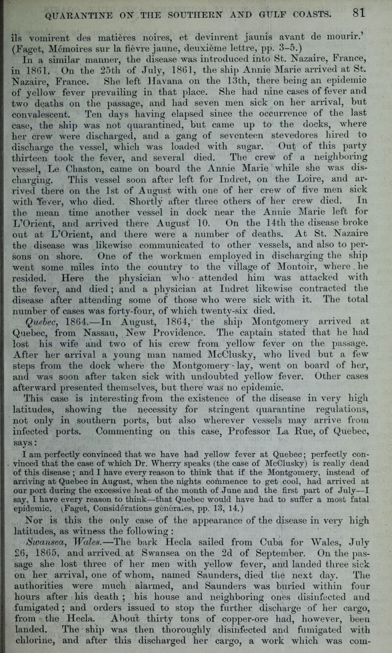 ils vomirent des matures noires, et devinrent jaunis avant de mourir.’ (Faget, Memoires sur la fievre jaune, deuxieme lettre, pp. 3-5.) In a similar manner, the disease was introduced into St. Nazaire, France, in 1861. On the 25th of July, 1861, the ship Annie Marie arrived at St. Nazaire, France. She left Havana on the 13th, there being an epidemic of yellow fever prevailing in that place. She had nine cases of fever and two deaths on the passage, and had seven men sick on her arrival, but convalescent. Ten days having elapsed since the occurrence of the last case, the ship was not quarantined, but came up to the docks, where her crew were discharged, and a gang of seventeen stevedores hired to discharge the vessel, which was loaded with sugar. Out of this party thirteen took the fever, and several died. The crew of a neighboring vessel, Le Chaston, came on board the Annie Marie while she was dis- charging. This vessel soon after left for Indret, on the Loire, and ar- rived there on the 1st of August with one of her crew of five men sick with 'fever, who died. Shortly after three others of her crew died. In the mean time another vessel in dock near the Annie Marie left for L’Orient, and arrived there August 10. On the 14th the disease broke out at L’Orient, and there were a number of deaths. At St. Nazaire the disease was likewise communicated to other vessels, and also to per- sons on shore. One of the workmen employed in discharging the ship went some miles into the country to the village of Montoir, where . he resided. Here the physician who - attended him was attacked with the fever, and died; and a physician at Iudret likewise contracted the disease after attending some of those who were sick with it. The total number of cases was forty-four, of which twenty-six died. Quebec, 1864.—In August, 1864, the ship Montgomery arrived at Quebec, from Nassau, New Providence. The captain stated that he had lost his wife and two of his crew from yellow fever on the passage. After her arrival a young man named McClusky, who lived but a few steps from the dock where the Montgomery * lay, went on board of hex, and was soon after taken sick with undoubted yellow fever. Other cases afterward presented themselves, but there was no epidemic. This case is interesting from the existence of the disease in very high latitudes, showing the necessity for stringent quarantine regulations, not only in southern ports, but also wherever vessels may arrive from infected ports. Commenting on this case, Professor La Hue, of Quebec, says: I am perfectly convinced that we have had yellow fever at Quebec; perfectly con- vinced that the case of which Dr. Wherry speaks (the case of McClusky) is really dead of this disease ; and I have every reason to think that if the Montgomery, instead of arriving at Quebec in August, when the nights commence to get cool, had arrived at our port during the excessive heat of the month of June and the first part of July—I say, I have every reason to think—that Quebec would have had to suffer a most fatal epidemic. (Faget, Considerations generates, pp. 13, 14.) Nor is this the only case of the appearance of the disease in very high latitudes, as witness the following : Swansea, Wales.—The bark Hecla sailed from Cuba for Wales, July 26, 1865, and arrived at Swansea on the 2d of September. On the pas- sage she lost three of her men with yellow fever, and landed three sick on her arrival, one of whom, named Saunders, died the next day. The authorities were much alarmed, and Saunders was buried within four hours after his death ; his house and neighboring ones disinfected and fumigated ; and orders issued to stop the further discharge of her cargo, from the Hecla. About thirty tons of copper-ore had, however, been landed. The ship was then thoroughly disinfected and fumigated with chlorine, and after this discharged her cargo, a work which was com-