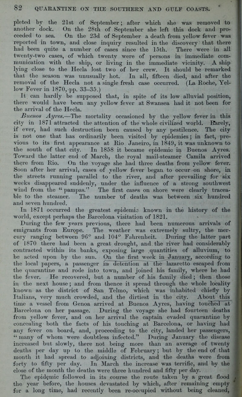 pleted by the 21st of September; after which she was removed to another dock. On the 28 th of September she left this dock and pro- ceeded to sea. On the 23d of September a death from yellow fever was reported in town, and close inquiry resulted in the discovery that there had been quite a number of cases since the 15th. There were in all twenty-two cases, of which twenty were of persons in immediate com- munication with the ship, or living in the immediate vicinity. A ship lying close to the Hecla lost two of her crew. It should be remarked that the season was unusually hot. In all, fifteen died, and after the removal of the Hecla not a single fresh case occurred. (La Roche, Yel- low Fever in 1870, pp. 33-35.) It can hardly be supposed that, in spite of its low alluvial position, there would have been any yellow fever at Swansea had it not been for the arrival of the Hecla. JBuenos Ayres.—The mortality occasioned by the yellow fever in this city in 1871 attracted the attention of the whole civilized world. Rarely, if ever, had such destruction been caused by any pestilence. The city is not one that has ordinarily been visited by epidemics; in fact, pre- vious to its first appearance at Rio Janeiro, in 1849, it w*as unknown to the south of that city. In 1858 it became epidemic in Buenos Ayres. Toward the latter end of March, the royal mail-steamer Camila arrived there from Rio. On the voyage she had three deaths from yellow fever. Soon after her arrival, cases of yellow fever began to occur on shore, in the streets running parallel to the river, and after prevailing for -six weeks disappeared suddenly, under the influence of a strong southwest wind from the “ pampas.” The first cases on shore were clearly tracea- ble to the steamer. The number of deaths was between six hundred and seven hundred. In 1871 occurred the greatest epidemic known in the history of the world, except perhaps the Barcelona visitation of 1821. During the few years previous, there had been numerous arrivals of emigrants from Europe. The weather was extremely sultry, the mer- cury ranging between 96° and 104° Fahrenheit. During the latter part of 1870 there had been a great drought, and the river had considerably contracted within its banks, exposing large quantities of alluvium, to be acted upon by the sun. On the first week in January, according to the local papers, a passenger in detention at the lazaretto escaped from the quarantine and rode into town, and joined his family, where he had the fever. He recovered, but a number of his family died ; then those in the next house ; and from thence it spread through the whole locality known as the district of San Telmo, which was inhabited chiefly by Italians, very much crowded, and the dirtiest in the city. About this time a vessel from Genoa arrived at Buenos Ayres, having touclied at Barcelona on her passage. During the voyage she had fourteen deaths from yellow fever, and on her arrival the captain evaded quarantine by concealing both the facts of his touching at Barcelona, or having had any fever on board, and, proceeding to the city, landed her passengers, “ many of whom were doubtless infected.” During January the disease increased but slowly, there not being more than an average of twenty deaths per day up to the middle of February; but by the end of that month it had spread to adjoining districts, and the deaths were from forty to fifty per day. In March the increase was terrific, and by the close of the month the deaths were three hundred and fifty per day. The epidemic followed in its course the route taken by a great flood the year before, the houses devastated by which, after remaining empty for a long time, had recently been re-occupied without being cleaned,