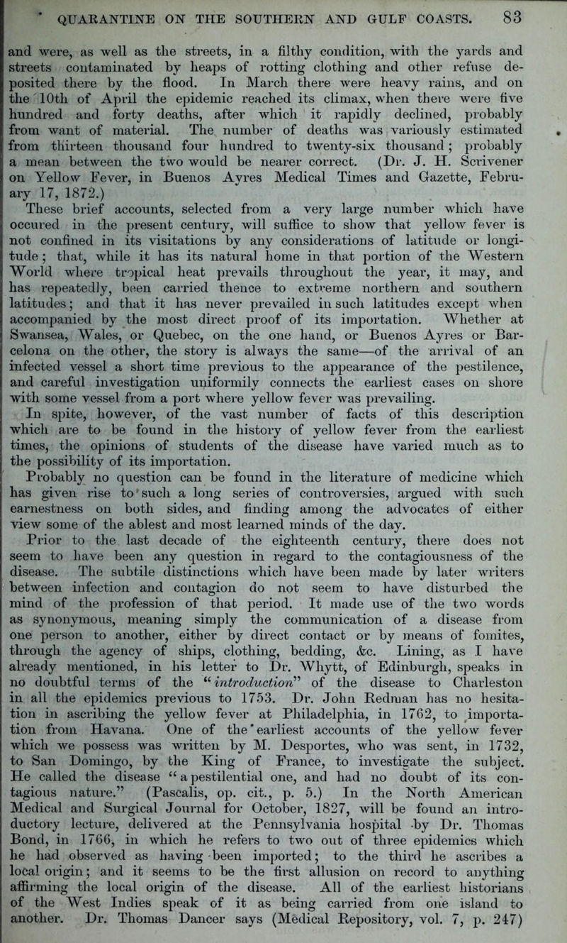 and were, as well as tlie streets, in a filthy condition, with the yards and streets contaminated by heaps of rotting clothing and other refuse de- posited there by the flood. In March there were heavy rains, and on the 10th of April the epidemic reached its climax, when there were five hundred and forty deaths, after which it rapidly declined, probably from want of material. The number of deaths was variously estimated from thirteen thousand four hundred to twenty-six thousand; probably a mean between the two would be nearer correct. (Dr. J. H. Scrivener on Yellow Fever, in Buenos Avres Medical Times and Gazette, Febru- ary 17, 1872.) These brief accounts, selected from a very large number which have oecured in the present century, will suffice to show that yellow fever is not confined in its visitations by any considerations of latitude or longi- tude ; that, while it has its natural home in that portion of the Western World where tropical heat prevails throughout the year, it may, and has repeatedly, been carried thence to extreme northern and southern latitudes; and that it has never prevailed in such latitudes except when accompanied by the most direct proof of its importation. Whether at Swansea, Wales, or Quebec, on the one hand, or Buenos Ayres or Bar- celona on the other, the story is always the same—of the arrival of an infected vessel a short time previous to the appearance of the pestilence, and careful investigation uniformily connects the earliest cases on shore with some vessel from a port where yellow fever was prevailing. In spite, however, of the vast number of facts of this description which are to be found in the history of yellow fever from the earliest times, the opinions of students of the disease have varied much as to the possibility of its importation. Probably no question can be found in the literature of medicine which has given rise to'such a long series of controversies, argued with such earnestness on both sides, and finding among the advocates of either view some of the ablest and most learned minds of the day. Prior to the last decade of the eighteenth century, there does not seem to have been any question in regard to the contagiousness of the disease. The subtile distinctions which have been made by later writers between infection and contagion do not seem to have disturbed the mind of the profession of that period. It made use of the two words as synonymous, meaning simply the communication of a disease from one person to another, either by direct contact or by means of fomites, through the agency of ships, clothing, bedding, &c. Lining, as I have already mentioned, in his letter to Dr. Whytt, of Edinburgh, speaks in no doubtful terms of the “ introduction” of the disease to Charleston in all the epidemics previous to 1753. Dr. John Redman has no hesita- tion in ascribing the yellow fever at Philadelphia, in 1762, to importa- tion from Havana. One of the’earliest accounts of the yellow fever which we possess was written by M. Desportes, who was sent, in 1732, to San Domingo, by the King of France, to investigate the subject. He called the disease “ a pestilential one, and had no doubt of its con- tagious nature.” (Pascalis, op. cit., p. 5.) In the North American Medical and Surgical Journal for October, 1827, will be found an intro- ductory lecture, delivered at the Pennsylvania hospital by Dr. Thomas Bond, in 1766, in which he refers to two out of three epidemics which he had observed as having-been imported; to the third he ascribes a local origin; and it seems to be the first allusion on record to anything affirming the local origin of the disease. All of the earliest historians of the West Indies speak of it as being carried from one island to another. Dr. Thomas Dancer says (Medical Repository, vol. 7, p. 247)