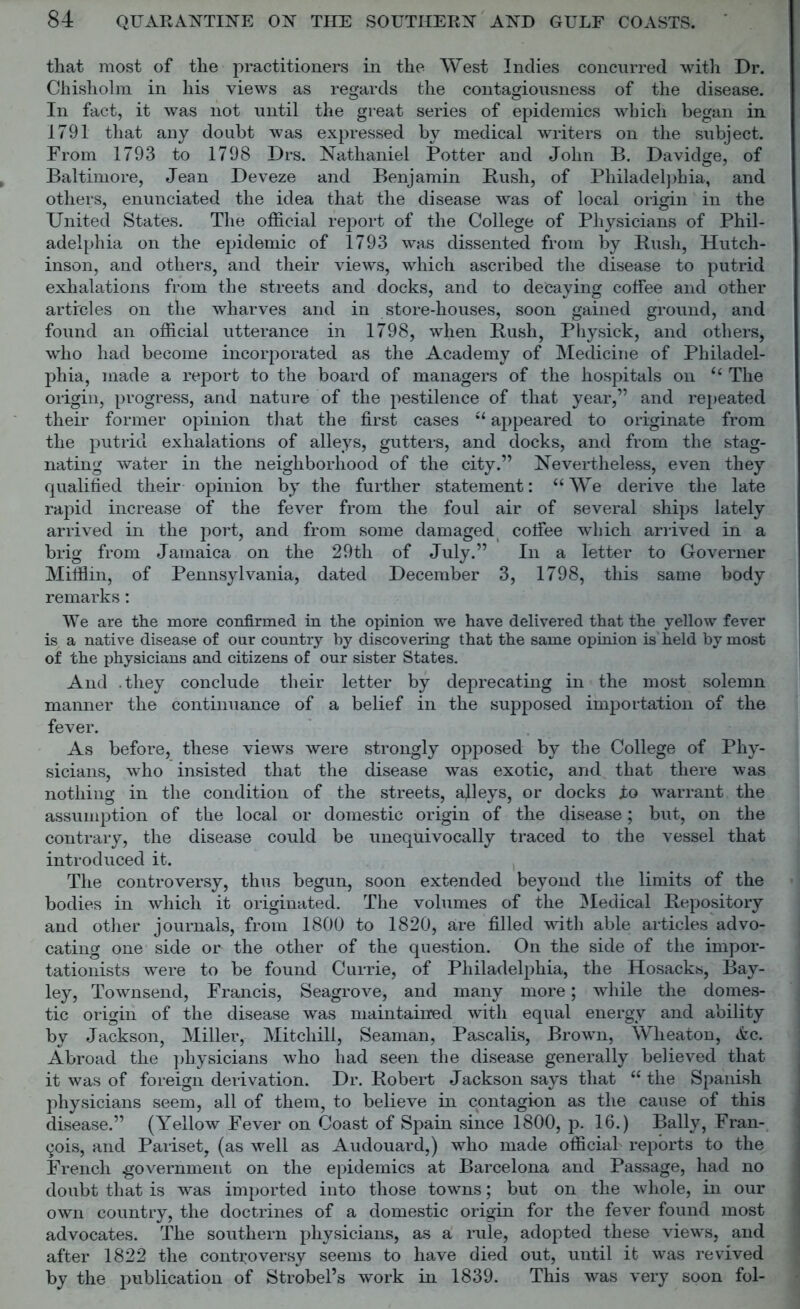 that most of the practitioners in the West Indies concurred with Dr. Chisholm in his views as regards the contagiousness of the disease. In fact, it was not until the great series of epidemics which began in 1791 that any doubt was expressed by medical writers on the subject. From 1793 to 1798 Drs. Nathaniel Potter and John B. Davidge, of Baltimore, Jean Deveze and Benjamin Bush, of Philadelphia, and others, enunciated the idea that the disease was of local origin in the United States. The official report of the College of Physicians of Phil- adelphia on the epidemic of 1793 was dissented from by Bush, Hutch- inson, and others, and their views, which ascribed the disease to putrid exhalations from the streets and docks, and to decaying coffee and other articles on the wharves and in store-houses, soon gained ground, and found an official utterance in 1798, when Bush, Physick, and others, who had become incorporated as the Academy of Medicine of Philadel- phia, made a report to the board of managers of the hospitals on “ The origin, progress, and nature of the pestilence of that year,” and repeated their former opinion that the first cases u appeared to originate from the putrid exhalations of alleys, gutters, and docks, and from the stag- nating water in the neighborhood of the city.” Nevertheless, even they qualified their opinion by the further statement: “We derive the late rapid increase of the fever from the foul air of several ships lately arrived in the port, and from some damaged coffee which arrived in a brig from Jamaica on the 29th of July.” In a letter to Governer Mifflin, of Pennsylvania, dated December 3, 1798, this same body remarks: We are the more confirmed in the opinion we have delivered that the yellow fever is a native disease of our country by discovering that the same opinion is held by most of the physicians and citizens of our sister States. And .they conclude their letter by deprecating in the most solemn manner the continuance of a belief in the supposed importation of the fever. As before, these views were strongly opposed by the College of Phy- sicians, who insisted that the disease was exotic, and that there was nothing in the condition of the streets, alleys, or docks to warrant the assumption of the local or domestic origin of the disease; but, on the contrary, the disease could be unequivocally traced to the vessel that introduced it. The controversy, thus begun, soon extended beyond the limits of the bodies in which it originated. The volumes of the Medical Depository and other journals, from 1800 to 1820, are filled with able articles advo- cating one side or the other of the question. On the side of the impor- tationists were to be found Currie, of Philadelphia, the Hosacks, Bay- ley, Townsend, Francis, Seagrove, and many more; while the domes- tic origin of the disease was maintained with equal energy and ability by Jackson, Miller, Mitchill, Seaman, Pascalis, Brown, Wheaton, Ac. Abroad the physicians who had seen the disease generally believed that it was of foreign derivation. Dr. Bobert Jackson says that “ the Spanish physicians seem, all of them, to believe in contagion as the cause of this disease.” (Yellow Fever on Coast of Spain since 1800, p. 16.) Bally, Fran- cois, and Pariset, (as well as Audouard,) who made official reports to the French government on the epidemics at Barcelona and Passage, had no doubt that is was imported into those towns; but on the whole, in our own country, the doctrines of a domestic origin for the fever found most advocates. The southern physicians, as a rule, adopted these views, and after 1822 the controversy seems to have died out, until it was revived by the publication of Strobel’s work in 1839. This was very soon fol-