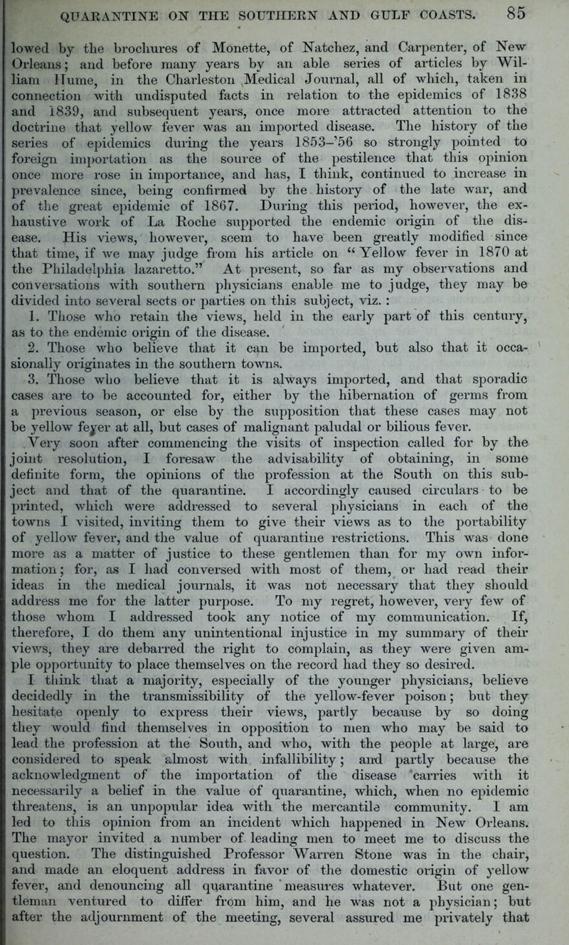 lowed by the brochures of Monette, of Natchez, and Carpenter, of New Orleans; and before many years by an able series of articles by Wil- liam ITume, in the Charleston Medical Journal, all of which, taken in connection with undisputed facts in relation to the epidemics of 1838 and 1839, and subsequent years, once more attracted attention to the doctrine that yellow fever was an imported disease. The history of the series of epidemics during the years 1853-’56 so strongly pointed to foreign importation as the source of the pestilence that this opinion once more rose in importance, and has, I think, continued to increase in prevalence since, being confirmed by the history of the late war, and of the great epidemic of 1867. During this period, however, the ex- haustive work of La Roche supported the endemic origin of the dis- ease. His views, however, seem to have been greatly modified since that time, if we may judge from his article on “ Yellow fever in 1870 at the Philadelphia lazaretto.” At present, so far as my observations and conversations with southern physicians enable me to judge, they may be divided into several sects or parties on this subject, viz. : 1. Those who retain the views, held in the early part of this century, as to the endemic origin of the disease. 2. Those who believe that it can be imported, but also that it occa- sionally originates in the southern towns. 3. Those who believe that it is always imported, and that sporadic cases are to be accounted for, either by the hibernation of germs from a previous season, or else by the supposition that these cases may not be yellow feyer at all, but cases of malignant paludal or bilious fever. Very soon after commencing the visits of inspection called for by the joint resolution, I foresaw the advisability of obtaining, in some definite form, the opinions of the profession at the South on this sub- ject and that of the quarantine. I accordingly caused circulars to be printed, which were addressed to several physicians in each of the towns I visited, inviting them to give their views as to the portability of yellow fever, and the value of quarantine restrictions. This was done more as a matter of justice to these gentlemen than for my own infor- mation ; for, as I had conversed with most of them, or had read their ideas in the medical journals, it was not necessary that they should address me for the latter purpose. To my regret, however, very few of those whom I addressed took any notice of my communication. If, therefore, I do them any unintentional injustice in my summary of their views, they are debarred the right to complain, as they were given am- ple opportunity to place themselves on the record had they so desired. I think that a majority, especially of the younger physicians, believe decidedly in the transmissibility of the yellow-fever poison; but they hesitate openly to express their views, partly because by so doing they would find themselves in opposition to men who may be said to lead the profession at the South, and who, with the people at large, are considered to speak almost with infallibility; and partly because the acknowledgment of the importation of the disease 'carries with it necessarily a belief in the value of quarantine, which, when no epidemic threatens, is an unpopular idea with the mercantile community. I am led to this opinion from an incident which happened in New Orleans. The mayor invited a number of leading men to meet me to discuss the question. The distinguished Professor Warren Stone was in the chair, and made an eloquent address in favor of the domestic origin of yellow fever, and denouncing all quarantine ‘measures whatever. But one gen- tleman ventured to differ from him, and he was not a physician; but after the adjournment of the meeting, several assured me privately that